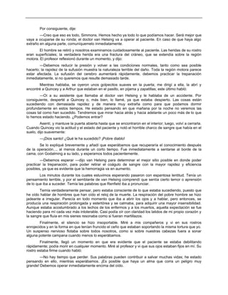 Por consiguiente, dije:
—Creo que eso es todo, Simmons. Hemos hecho ya todo lo que podíamos hacer. Será mejor que
vaya a ocuparse de su ronda; el doctor van Helsing va a operar al paciente. En caso de que haya algo
extraño en alguna parte, comuníquemelo inmediatamente.
El hombre se retiró y nosotros examinamos cuidadosamente al paciente. Las heridas de su rostro
eran superficiales; la verdadera herida era una fractura del cráneo, que se extendía sobre la región
motora. El profesor reflexionó durante un momento, y dijo:
—Debemos reducir la presión y volver a las condiciones normales, tanto como sea posible
hacerlo; la rapidez de la sufusión muestra la naturaleza terrible del daño. Toda la región motora parece
estar afectada. La sufusión del cerebro aumentará rápidamente, debemos practicar la trepanación
inmediatamente, si no queremos que resulte demasiado tarde.
Mientras hablaba, se oyeron unos golpecitos suaves en la puerta; me dirigí a ella, la abrí y
encontré a Quincey y a Arthur que estaban en el pasillo, en pijama y zapatillas; este último habló:
—Oí a su asistente que llamaba al doctor van Helsing y le hablaba de un accidente. Por
consiguiente, desperté a Quincey o, más bien, lo llamé, ya que estaba despierto. Las cosas están
sucediendo con demasiada rapidez y de manera muy extraña como para que podamos dormir
profundamente en estos tiempos. He estado pensando en que mañana por la noche no veremos las
cosas tal como han sucedido. Tendremos que mirar hacia atrás y hacia adelante un poco más de lo que
lo hemos estado haciendo. ¿Podemos entrar?
Asentí, y mantuve la puerta abierta hasta que se encontraron en el interior; luego, volví a cerrarla.
Cuando Quincey vio la actitud y el estado del paciente y notó el horrible charco de sangre que había en el
suelo, dijo suavemente:
—¡Dios santo! ¿Qué le ha sucedido? ¡Pobre diablo!
Se lo expliqué brevemente y añadí que esperábamos que recuperaría el conocimiento después
de la operación..., al menos durante un corto tiempo. Fue inmediatamente a sentarse al borde de la
cama, con Godalming a su lado, y esperamos todos pacientemente.
—Debemos esperar —dijo van Helsing para determinar el mejor sitio posible en donde poder
practicar la trepanación, para poder retirar el coágulo de sangre con la mayor rapidez y eficiencia
posibles, ya que es evidente que la hemorragia va en aumento.
Los minutos durante los cuales estuvimos esperando pasaron con espantosa lentitud. Tenía un
pensamiento terrible, y por el semblante de van Helsing comprendí que sentía cierto temor o aprensión
de lo que iba a suceder. Temía las palabras que Renfield iba a pronunciar.
Temía verdaderamente pensar, pero estaba consciente de lo que estaba sucediendo, puesto que
he oído hablar de hombres que han oído el reloj de la muerte. La respiración del pobre hombre se hizo
jadeante e irregular. Parecía en todo momento que iba a abrir los ojos y a hablar, pero entonces, se
producía una respiración prolongada y estertórea y se calmaba, para adquirir una mayor insensibilidad.
Aunque estaba acostumbrado a los lechos de los enfermos y a los muertos, aquella expectación se fue
haciendo para mí cada vez más intolerable. Casi podía oír con claridad los latidos de mi propio corazón y
la sangre que fluía en mis sienes resonaba como si fueran martillazos.
Finalmente, el silencio se hizo insoportable. Miré a mis compañeros y vi en sus rostros
enrojecidos y en la forma en que tenían fruncido el ceño que estaban soportando la misma tortura que yo.
Un suspenso nervioso flotaba sobre todos nosotros, como si sobre nuestras cabezas fuera a sonar
alguna potente campana cuando menos lo esperábamos.
Finalmente, llegó un momento en que era evidente que el paciente se estaba debilitando
rápidamente; podía morir en cualquier momento. Miré al profesor y vi que sus ojos estaban fijos en mí. Su
rostro estaba firme cuando habló:
—No hay tiempo que perder. Sus palabras pueden contribuir a salvar muchas vidas; he estado
pensando en ello, mientras esperábamos. ¡Es posible que haya un alma que corra un peligro muy
grande! Debemos operar inmediatamente encima del oído.
 