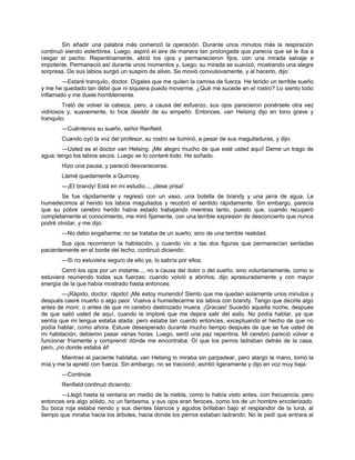 Sin añadir una palabra más comenzó la operación. Durante unos minutos más la respiración
continuó siendo estertórea. Luego, aspiró el aire de manera tan prolongada que parecía que se le iba a
rasgar el pecho. Repentinamente, abrió los ojos y permanecieron fijos, con una mirada salvaje e
impotente. Permaneció así durante unos momentos y, luego, su mirada se suavizó, mostrando una alegre
sorpresa. De sus labios surgió un suspiro de alivio. Se movió convulsivamente, y al hacerlo, dijo:
—Estaré tranquilo, doctor. Dígales que me quiten la camisa de fuerza. He tenido un terrible sueño
y me he quedado tan débil que ni siquiera puedo moverme. ¿Qué me sucede en el rostro? Lo siento todo
inflamado y me duele horriblemente.
Trató de volver la cabeza, pero, a causa del esfuerzo, sus ojos parecieron ponérsele otra vez
vidriosos y, suavemente, lo hice desistir de su empeño. Entonces, van Helsing dijo en tono grave y
tranquilo:
—Cuéntenos su sueño, señor Renfield.
Cuando oyó la voz del profesor, su rostro se iluminó, a pesar de sus magulladuras, y dijo:
—Usted es el doctor van Helsing. ¡Me alegro mucho de que esté usted aquí! Deme un trago de
agua; tengo los labios secos. Luego se lo contaré todo. He soñado.
Hizo una pausa, y pareció desvanecerse.
Llamé quedamente a Quincey.
—¡EI brandy! Está en mi estudio..., ¡dese prisa!
Se fue rápidamente y regresó con un vaso, una botella de brandy y una jarra de agua. Le
humedecimos al herido los labios magullados y recobró el sentido rápidamente. Sin embargo, parecía
que su pobre cerebro herido había estado trabajando mientras tanto, puesto que, cuando recuperó
completamente el conocimiento, me miró fijamente, con una terrible expresión de desconcierto que nunca
podré olvidar, y me dijo:
—No debo engañarme; no se trataba de un sueño, sino de una terrible realidad.
Sus ojos recorrieron la habitación, y cuando vio a las dos figuras que permanecían sentadas
pacientemente en el borde del lecho, continuó diciendo:
—Si no estuviera seguro de ello ya, lo sabría por ellos.
Cerró los ojos por un instante..., no a causa del dolor o del sueño, sino voluntariamente, como si
estuviera reuniendo todas sus fuerzas; cuando volvió a abrirlos, dijo apresuradamente y con mayor
energía de la que había mostrado hasta entonces:
—¡Rápido, doctor, rápido! ¡Me estoy muriendo! Siento que me quedan solamente unos minutos y
después caeré muerto o algo peor. Vuelva a humedecerme los labios con brandy. Tengo que decirle algo
antes de morir, o antes de que mi cerebro destrozado muera. ¡Gracias! Sucedió aquella noche, después
de que salió usted de aquí, cuando le imploré que me dejara salir del asilo. No podía hablar, ya que
sentía que mi lengua estaba atada; pero estaba tan cuerdo entonces, exceptuando el hecho de que no
podía hablar, como ahora. Estuve desesperado durante mucho tiempo después de que se fue usted de
mi habitación; debieron pasar varias horas. Luego, sentí una paz repentina. Mi cerebro pareció volver a
funcionar fríamente y comprendí dónde me encontraba. Oí que los perros ladraban detrás de la casa,
pero, ¡no donde estaba él!
Mientras el paciente hablaba, van Helsing lo miraba sin parpadear, pero alargó la mano, tomó la
mía y me la apretó con fuerza. Sin embargo, no se traicionó; asintió ligeramente y dijo en voz muy baja:
—Continúe.
Renfield continuó diciendo:
—Llegó hasta la ventana en medio de la niebla, como lo había visto antes, con frecuencia; pero
entonces era algo sólido, no un fantasma, y sus ojos eran feroces, como los de un hombre encolerizado.
Su boca roja estaba riendo y sus dientes blancos y agudos brillaban bajo el resplandor de la luna, al
tiempo que miraba hacia los árboles, hacia donde los perros estaban ladrando. No le pedí que entrara al
 