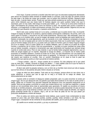 8 de mayo. Cuando comencé a escribir este libro temí que me estuviese explayando demasiado;
pero ahora me complace haber entrado en detalle desde un principio, pues hay algo tan extraño acerca
de este lugar y de todas las cosas que suceden, que no puedo sino sentirme inquieto. Desearía estar
lejos de aquí, o jamás haber venido. Puede ser que esta extraña existencia de noche me esté afectando,
¡pero cómo desearía que eso fuese todo! Si hubiese alguien con quien pudiera hablar creo que lo
soportaría, pero no hay nadie. Sólo tengo al conde para hablar, ¡y él...! Temo ser la única alma viviente el
lugar. Permítaseme ser prosaico tanto como los hechos lo sean; me ayudará esto mucho a soportar la
situación; y la imaginación no debe corromperse conmigo. Si lo hace, estoy perdido. Digamos de una vez
por todas en qué situación me encuentro, o parezco encontrarme.
Dormí sólo unas cuantas horas al ir a la cama, y sintiendo que no podía dormir más, me levanté.
Colgué mi espejo de afeitar en la ventana y apenas estaba comenzando a afeitarme. De pronto, sentí una
mano sobre mi hombro, y escuché la voz del conde diciéndome: "Buenos días." Me sobresaltó, pues me
maravilló que no lo hubiera visto, ya que la imagen del espejo cubría la totalidad del cuarto detrás de mí.
Debido al sobresalto me corté ligeramente, pero de momento no lo noté. Habiendo contestado al saludo
del conde, me volví al espejo para ver cómo me había equivocado. Esta vez no podía haber ningún error,
pues el hombre estaba cerca de mí y yo podía verlo por sobre mi hombro ¡pero no había ninguna imagen
de él en el espejo! Todo el cuarto detrás de mí estaba reflejado, pero no había en él señal de ningún
hombre, a excepción de mí mismo. Esto era sorprendente, y, sumado a la gran cantidad de cosas raras
que ya habían sucedido, comenzó a incrementar ese vago sentimiento de inquietud que siempre tengo
cuando el conde está cerca. Pero en ese instante vi que la herida había sangrado ligeramente y que un
hilillo de sangre bajaba por mi mentón. Deposité la navaja de afeitar, y al hacerlo me di media vuelta
buscando un emplasto adhesivo. Cuando el conde vio mi cara, sus ojos relumbraron con una especie de
furia demoníaca, y repentinamente se lanzó sobre mi garganta. Yo retrocedí y su mano tocó la cadena
del rosario que sostenía el crucifijo. Hizo un cambio instantáneo en él, pues la furia le pasó tan
rápidamente que apenas podía yo creer que jamás la hubiera sentido.
—Tenga cuidado —dijo él—, tenga cuidado de no cortarse. Es más peligroso de lo que usted
cree en este país —añadió, tomando el espejo de afeitar—. Y esta maldita cosa es la que ha hecho el
follón. Es una burbuja podrida de la vanidad del hombre. ¡Lejos con ella!
Al decir esto abrió la pesada ventana y con un tirón de su horrible mano lanzó por ella el espejo,
que se hizo añicos en las piedras del patio interior situado en el fondo.
Luego se retiró sin decir palabra. Todo esto es muy enojoso, porque ahora no veo cómo voy a
poder afeitarme, a menos que use la caja de mi reloj o el fondo de mi vasija de afeitar, que
afortunadamente es de metal.
Cuando entré al comedor el desayuno estaba preparado; pero no pude encontrar al conde por
ningún lugar. Así es que desayuné solo. Es extraño que hasta ahora todavía no he visto al conde comer o
beber. ¡Debe ser un hombre muy peculiar! Después del desayuno hice una pequeña exploración en el
castillo. Subí por las gradas y encontré un cuarto que miraba hacia el sur. La vista era magnífica, y desde
donde yo me encontraba tenía toda la oportunidad para apreciarla. El castillo se encuentra al mismo
borde de un terrible precipicio. ¡Una piedra cayendo desde la ventana puede descender mil pies sin tocar
nada! Tan lejos como el ojo alcanza a divisar, solo se ve un mar de verdes copas de árboles, con alguna
grieta ocasional donde hay un abismo. Aquí y allí se ven hilos de plata de los ríos que pasan por
profundos desfiladeros a través del bosque.
Pero no estoy con ánimo para describir tanta belleza, pues cuando hube contemplado la vista
exploré un poco más; por todos lados puertas, puertas, puertas, todas cerradas y con llave. No hay
ningún lugar, a excepción de las ventanas en las paredes del castillo, por el cual se pueda salir.
¡El castillo es en verdad una prisión, y yo soy un prisionero!
 