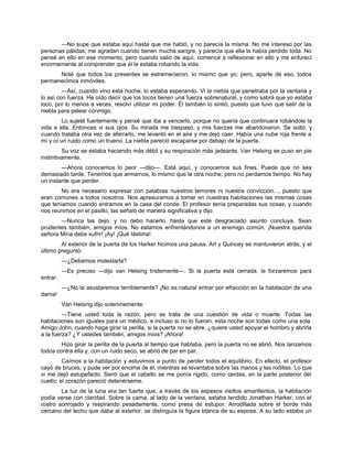 —No supe que estaba aquí hasta que me habló, y no parecía la misma. No me intereso por las
personas pálidas; me agradan cuando tienen mucha sangre, y parecía que ella la había perdido toda. No
pensé en ello en ese momento, pero cuando salió de aquí, comencé a reflexionar en ello y me enfurecí
enormemente al comprender que él le estaba robando la vida.
Noté que todos los presentes se estremecieron, lo mismo que yo; pero, aparte de eso, todos
permanecimos inmóviles.
—Así, cuando vino esta noche, lo estaba esperando. Vi la niebla que penetraba por la ventana y
lo así con fuerza. He oído decir que los locos tienen una fuerza sobrenatural, y como sabrá que yo estaba
loco, por lo menos a veces, resolví utilizar mi poder. Él también lo sintió, puesto que tuvo que salir de la
niebla para pelear conmigo.
Lo sujeté fuertemente y pensé que iba a vencerlo, porque no quería que continuara robándole la
vida a ella. Entonces vi sus ojos. Su mirada me traspasó, y mis fuerzas me abandonaron. Se soltó, y
cuando trataba otra vez de aferrarlo, me levantó en el aire y me dejó caer. Había una nube roja frente a
mí y oí un ruido como un trueno. La niebla pareció escaparse por debajo de la puerta.
Su voz se estaba haciendo más débil y su respiración más jadeante. Van Helsing se puso en pie
instintivamente.
—Ahora conocemos lo peor —dijo—. Está aquí, y conocemos sus fines. Puede que no sea
demasiado tarde. Tenemos que armarnos, lo mismo que la otra noche; pero no perdamos tiempo. No hay
un instante que perder.
No era necesario expresar con palabras nuestros temores ni nuestra convicción..., puesto que
eran comunes a todos nosotros. Nos apresuramos a tomar en nuestras habitaciones las mismas cosas
que teníamos cuando entramos en la casa del conde. El profesor tenía preparadas sus cosas, y cuando
nos reunimos en el pasillo, las señaló de manera significativa y dijo:
—Nunca las dejo, y no debo hacerlo, hasta que este desgraciado asunto concluya. Sean
prudentes también, amigos míos. No estamos enfrentándonos a un enemigo común. ¡Nuestra querida
señora Mina debe sufrir! ¡Ay! ¡Qué lástima!
Al exterior de la puerta de los Harker hicimos una pausa. Art y Quincey se mantuvieron atrás, y el
último preguntó:
—¿Debemos molestarla?
—Es preciso —dijo van Helsing tristemente—. Si la puerta está cerrada, la forzaremos para
entrar.
—¿No la asustaremos terriblemente? ¡No es natural entrar por efracción en la habitación de una
dama!
Van Helsing dijo solemnemente:
—Tiene usted toda la razón, pero se trata de una cuestión de vida o muerte. Todas las
habitaciones son iguales para un médico, e incluso si no lo fueran, esta noche son todas como una sola.
Amigo John, cuando haga girar la perilla, si la puerta no se abre, ¿quiere usted apoyar el hombro y abrirla
a la fuerza? ¿Y ustedes también, amigos míos? ¡Ahora!
Hizo girar la perilla de la puerta al tiempo que hablaba, pero la puerta no se abrió. Nos lanzamos
todos contra ella y, con un ruido seco, se abrió de par en par.
Caímos a la habitación y estuvimos a punto de perder todos el equilibrio. En efecto, el profesor
cayó de bruces, y pude ver por encima de él, mientras se levantaba sobre las manos y las rodillas. Lo que
vi me dejó estupefacto. Sentí que el cabello se me ponía rígido, como cerdas, en la parte posterior del
cuello; el corazón pareció detenérseme.
La luz de la luna era tan fuerte que, a través de los espesos visillos amarillentos, la habitación
podía verse con claridad. Sobre la cama, al lado de la ventana, estaba tendido Jonathan Harker, con el
rostro sonrojado y respirando pesadamente, como presa de estupor. Arrodillada sobre el borde más
cercano del lecho que daba al exterior, se distinguía la figura blanca de su esposa. A su lado estaba un
 