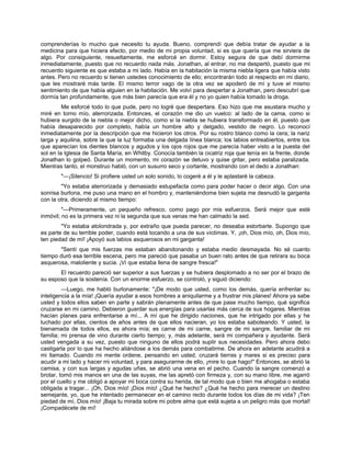 comprenderías lo mucho que necesito tu ayuda. Bueno, comprendí que debía tratar de ayudar a la
medicina para que hiciera efecto, por medio de mi propia voluntad, si es que quería que me sirviera de
algo. Por consiguiente, resueltamente, me esforcé en dormir. Estoy segura de que debí dormirme
inmediatamente, puesto que no recuerdo nada más. Jonathan, al entrar, no me despertó, puesto que mi
recuerdo siguiente es que estaba a mi lado. Había en la habitación la misma niebla ligera que había visto
antes. Pero no recuerdo si tienen ustedes conocimiento de ello; encontrarán todo al respecto en mi diario,
que les mostraré más tarde. El mismo terror vago de la otra vez se apoderó de mí y tuve el mismo
sentimiento de que había alguien en la habitación. Me volví para despertar a Jonathan, pero descubrí que
dormía tan profundamente, que más bien parecía que era él y no yo quien había tomado la droga.
Me esforcé todo lo que pude, pero no logré que despertara. Eso hizo que me asustara mucho y
miré en torno mío, aterrorizada. Entonces, el corazón me dio un vuelco: al lado de la cama, como si
hubiera surgido de la niebla o mejor dicho, como si la niebla se hubiera transformado en él, puesto que
había desaparecido por completo, había un hombre alto y delgado, vestido de negro. Lo reconocí
inmediatamente por la descripción que me hicieron los otros. Por su rostro blanco como la cera; la nariz
larga y aquilina, sobre la que la luz formaba una delgada línea blanca; los labios entreabiertos, entre los
que aparecían los dientes blancos y agudos y los ojos rojos que me parecía haber visto a la puesta del
sol en la Iglesia de Santa María, en Whitby. Conocía también la cicatriz roja que tenía en la frente, donde
Jonathan lo golpeó. Durante un momento, mi corazón se detuvo y quise gritar, pero estaba paralizada.
Mientras tanto, el monstruo habló, con un susurro seco y cortante, mostrando con el dedo a Jonathan:
"—¡Silencio! Si profiere usted un solo sonido, lo cogeré a él y le aplastaré la cabeza.
"Yo estaba aterrorizada y demasiado estupefacta como para poder hacer o decir algo. Con una
sonrisa burlona, me puso una mano en el hombro y, manteniéndome bien sujeta me desnudó la garganta
con la otra, diciendo al mismo tiempo:
"—Primeramente, un pequeño refresco, como pago por mis esfuerzos. Será mejor que esté
inmóvil; no es la primera vez ni la segunda que sus venas me han calmado la sed.
"Yo estaba atolondrada y, por extraño que pueda parecer, no deseaba estorbarle. Supongo que
es parte de su terrible poder, cuando está tocando a una de sus víctimas. Y, ¡oh, Dios mío, oh, Dios mío,
ten piedad de mí! ¡Apoyó sus labios asquerosos en mi garganta!
"Sentí que mis fuerzas me estaban abandonando y estaba medio desmayada. No sé cuanto
tiempo duró esa terrible escena, pero me pareció que pasaba un buen rato antes de que retirara su boca
asquerosa, maloliente y sucia. ¡Vi que estaba llena de sangre fresca!"
El recuerdo pareció ser superior a sus fuerzas y se hubiera desplomado a no ser por el brazo de
su esposo que la sostenía. Con un enorme esfuerzo, se controló, y siguió diciendo:
—Luego, me habló burlonamente: "¡De modo que usted, como los demás, quería enfrentar su
inteligencia a la mía! ¡Quería ayudar a esos hombres a aniquilarme y a frustrar mis planes! Ahora ya sabe
usted y todos ellos saben en parte y sabrán plenamente antes de que pase mucho tiempo, qué significa
cruzarse en mi camino. Debieron guardar sus energías para usarlas más cerca de sus hogares. Mientras
hacían planes para enfrentarse a mí... A mí que he dirigido naciones, que he intrigado por ellas y he
luchado por ellas, cientos de años antes de que ellos nacieran, yo los estaba saboteando. Y usted, la
bienamada de todos ellos, es ahora mía; es carne de mi carne, sangre de mi sangre, familiar de mi
familia; mi prensa de vino durante cierto tiempo; y, más adelante, será mi compañera y ayudante. Será
usted vengada a su vez, puesto que ninguno de ellos podrá suplir sus necesidades. Pero ahora debo
castigarla por lo que ha hecho aliándose a los demás para combatirme. De ahora en adelante acudirá a
mi llamado. Cuando mi mente ordene, pensando en usted, cruzará tierras y mares si es preciso para
acudir a mi lado y hacer mi voluntad, y para asegurarme de ello, ¡mire lo que hago!" Entonces, se abrió la
camisa, y con sus largas y agudas uñas, se abrió una vena en el pecho. Cuando la sangre comenzó a
brotar, tomó mis manos en una de las suyas, me las apretó con firmeza y, con su mano libre, me agarró
por el cuello y me obligó a apoyar mi boca contra su herida, de tal modo que o bien me ahogaba o estaba
obligada a tragar... ¡Oh, Dios mío! ¡Dios mío! ¿Qué he hecho? ¿Qué he hecho para merecer un destino
semejante, yo, que he intentado permanecer en el camino recto durante todos los días de mi vida? ¡Ten
piedad de mí, Dios mío! ¡Baja tu mirada sobre mi pobre alma que está sujeta a un peligro más que mortal!
¡Compadécete de mí!
 