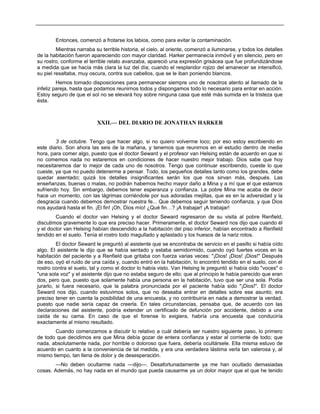 Entonces, comenzó a frotarse los labios, como para evitar la contaminación.
Mientras narraba su terrible historia, el cielo, al oriente, comenzó a iluminarse, y todos los detalles
de la habitación fueron apareciendo con mayor claridad. Harker permanecía inmóvil y en silencio, pero en
su rostro, conforme el terrible relato avanzaba, apareció una expresión grisácea que fue profundizándose
a medida que se hacía más clara la luz del día; cuando el resplandor rojizo del amanecer se intensificó,
su piel resaltaba, muy oscura, contra sus cabellos, que se le iban poniendo blancos.
Hemos tomado disposiciones para permanecer siempre uno de nosotros atento al llamado de la
infeliz pareja, hasta que podamos reunirnos todos y dispongamos todo lo necesario para entrar en acción.
Estoy seguro de que el sol no se elevará hoy sobre ninguna casa que esté más sumida en la tristeza que
ésta.
XXII.— DEL DIARIO DE JONATHAN HARKER
3 de octubre. Tengo que hacer algo, si no quiero volverme loco; por eso estoy escribiendo en
este diario. Son ahora las seis de la mañana, y tenemos que reunirnos en el estudio dentro de media
hora, para comer algo, puesto que el doctor Seward y el profesor van Helsing están de acuerdo en que si
no comemos nada no estaremos en condiciones de hacer nuestro mejor trabajo. Dios sabe que hoy
necesitaremos dar lo mejor de cada uno de nosotros. Tengo que continuar escribiendo, cueste lo que
cueste, ya que no puedo detenerme a pensar. Todo, los pequeños detalles tanto como los grandes, debe
quedar asentado; quizá los detalles insignificantes serán los que nos sirvan más, después. Las
enseñanzas, buenas o malas, no podrán habernos hecho mayor daño a Mina y a mí que el que estamos
sufriendo hoy. Sin embargo, debemos tener esperanza y confianza. La pobre Mina me acaba de decir
hace un momento, con las lágrimas corriéndole por sus adoradas mejillas, que es en la adversidad y la
desgracia cuando debemos demostrar nuestra fe... Que debemos seguir teniendo confianza, y que Dios
nos ayudará hasta el fin. ¡El fin! ¡Oh, Dios mío! ¿Qué fin…? ¡A trabajar! ¡A trabajar!
Cuando el doctor van Helsing y el doctor Seward regresaron de su visita al pobre Renfield,
discutimos gravemente lo que era preciso hacer. Primeramente, el doctor Seward nos dijo que cuando él
y el doctor van Helsing habían descendido a la habitación del piso inferior, habían encontrado a Renfield
tendido en el suelo. Tenía el rostro todo magullado y aplastado y los huesos de la nariz rotos.
El doctor Seward le preguntó al asistente que se encontraba de servicio en el pasillo si había oído
algo. El asistente le dijo que se había sentado y estaba semidormido, cuando oyó fuertes voces en la
habitación del paciente y a Renfield que gritaba con fuerza varias veces: "¡Dios! ¡Dios! ¡Dios!" Después
de eso, oyó el ruido de una caída y, cuando entró en la habitación, lo encontró tendido en el suelo, con el
rostro contra el suelo, tal y como el doctor lo había visto. Van Helsing le preguntó si había oído "voces" o
"una sola voz" y el asistente dijo que no estaba seguro de ello; que al principio le había parecido que eran
dos, pero que, puesto que solamente había una persona en la habitación, tuvo que ser una sola. Podía
jurarlo, si fuera necesario, que la palabra pronunciada por el paciente había sido "¡Dios!". El doctor
Seward nos dijo, cuando estuvimos solos, que no deseaba entrar en detalles sobre ese asunto; era
preciso tener en cuenta la posibilidad de una encuesta, y no contribuiría en nada a demostrar la verdad,
puesto que nadie sería capaz de creerla. En tales circunstancias, pensaba que, de acuerdo con las
declaraciones del asistente, podría extender un certificado de defunción por accidente, debido a una
caída de su cama. En caso de que el forense lo exigiera, habría una encuesta que conduciría
exactamente al mismo resultado.
Cuando comenzamos a discutir lo relativo a cuál debería ser nuestro siguiente paso, lo primero
de todo que decidimos era que Mina debía gozar de entera confianza y estar al corriente de todo; que
nada, absolutamente nada, por horrible o doloroso que fuera, debería ocultársele. Ella misma estuvo de
acuerdo en cuanto a la conveniencia de tal medida, y era una verdadera lástima verla tan valerosa y, al
mismo tiempo, tan llena de dolor y de desesperación.
—No deben ocultarme nada —dijo—. Desafortunadamente ya me han ocultado demasiadas
cosas. Además, no hay nada en el mundo que pueda causarme ya un dolor mayor que el que he tenido
 