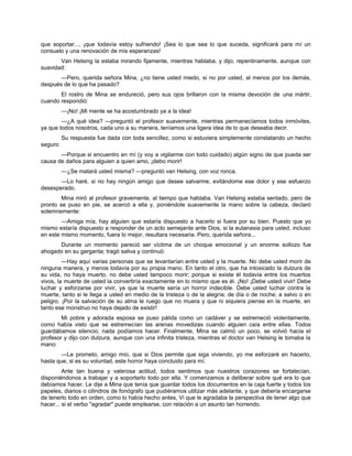 que soportar..., ¡que todavía estoy sufriendo! ¡Sea lo que sea lo que suceda, significará para mí un
consuelo y una renovación de mis esperanzas!
Van Helsing la estaba mirando fijamente, mientras hablaba, y dijo, repentinamente, aunque con
suavidad:
—Pero, querida señora Mina, ¿no tiene usted miedo, si no por usted, al menos por los demás,
después de lo que ha pasado?
El rostro de Mina se endureció, pero sus ojos brillaron con la misma devoción de una mártir,
cuando respondió:
—¡No! ¡Mi mente se ha acostumbrado ya a la idea!
—¿A qué idea? —preguntó el profesor suavemente, mientras permanecíamos todos inmóviles,
ya que todos nosotros, cada uno a su manera, teníamos una ligera idea de lo que deseaba decir.
Su respuesta fue dada con toda sencillez, como si estuviera simplemente constatando un hecho
seguro:
—Porque si encuentro en mí (y voy a vigilarme con todo cuidado) algún signo de que pueda ser
causa de daños para alguien a quien amo, ¡debo morir!
—¿Se matará usted misma? —preguntó van Helsing, con voz ronca.
—Lo haré, si no hay ningún amigo que desee salvarme, evitándome ese dolor y ese esfuerzo
desesperado.
Mina miró al profesor gravemente, al tiempo que hablaba. Van Helsing estaba sentado, pero de
pronto se puso en pie, se acercó a ella y, poniéndole suavemente la mano sobre la cabeza, declaró
solemnemente:
—Amiga mía, hay alguien que estaría dispuesto a hacerlo si fuera por su bien. Puesto que yo
mismo estaría dispuesto a responder de un acto semejante ante Dios, si la eutanasia para usted, incluso
en este mismo momento, fuera lo mejor, resultara necesaria. Pero, querida señora...
Durante un momento pareció ser víctima de un choque emocional y un enorme sollozo fue
ahogado en su garganta; tragó saliva y continuó:
—Hay aquí varias personas que se levantarían entre usted y la muerte. No debe usted morir de
ninguna manera, y menos todavía por su propia mano. En tanto el otro, que ha intoxicado la dulzura de
su vida, no haya muerto, no debe usted tampoco morir; porque si existe él todavía entre los muertos
vivos, la muerte de usted la convertiría exactamente en lo mismo que es él. ¡No! ¡Debe usted vivir! Debe
luchar y esforzarse por vivir, ya que la muerte sería un horror indecible. Debe usted luchar contra la
muerte, tanto si le llega a usted en medio de la tristeza o de la alegría; de día o de noche; a salvo o en
peligro. ¡Por la salvación de su alma le ruego que no muera y que ni siquiera piense en la muerte, en
tanto ese monstruo no haya dejado de existir!
Mi pobre y adorada esposa se puso pálida como un cadáver y se estremeció violentamente,
como había visto que se estremecían las arenas movedizas cuando alguien caía entre ellas. Todos
guardábamos silencio; nada podíamos hacer. Finalmente, Mina se calmó un poco, se volvió hacia el
profesor y dijo con dulzura, aunque con una infinita tristeza, mientras el doctor van Helsing le tomaba la
mano:
—Le prometo, amigo mío, que si Dios permite que siga viviendo, yo me esforzaré en hacerlo,
hasta que, si es su voluntad, este horror haya concluido para mí.
Ante tan buena y valerosa actitud, todos sentimos que nuestros corazones se fortalecían,
disponiéndonos a trabajar y a soportarlo todo por ella. Y comenzamos a deliberar sobre qué era lo que
debíamos hacer. Le dije a Mina que tenía que guardar todos los documentos en la caja fuerte y todos los
papeles, diarios o cilindros de fonógrafo que pudiéramos utilizar más adelante, y que debería encargarse
de tenerlo todo en orden, como lo había hecho antes, Vi que le agradaba la perspectiva de tener algo que
hacer... si el verbo "agradar" puede emplearse, con relación a un asunto tan horrendo.
 