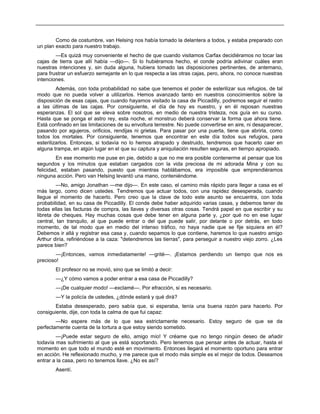 Como de costumbre, van Helsing nos había tomado la delantera a todos, y estaba preparado con
un plan exacto para nuestro trabajo.
—Es quizá muy conveniente el hecho de que cuando visitamos Carfax decidiéramos no tocar las
cajas de tierra que allí había —dijo—. Si lo hubiéramos hecho, el conde podría adivinar cuáles eran
nuestras intenciones y, sin duda alguna, hubiera tomado las disposiciones pertinentes, de antemano,
para frustrar un esfuerzo semejante en lo que respecta a las otras cajas, pero, ahora, no conoce nuestras
intenciones.
Además, con toda probabilidad no sabe que tenemos el poder de esterilizar sus refugios, de tal
modo que no pueda volver a utilizarlos. Hemos avanzado tanto en nuestros conocimientos sobre la
disposición de esas cajas, que cuando hayamos visitado la casa de Piccadilly, podremos seguir el rastro
a las últimas de las cajas. Por consiguiente, el día de hoy es nuestro, y en él reposan nuestras
esperanzas. El sol que se eleva sobre nosotros, en medio de nuestra tristeza, nos guía en su curso.
Hasta que se ponga el astro rey, esta noche, el monstruo deberá conservar la forma que ahora tiene.
Está confinado en las limitaciones de su envoltura terrestre. No puede convertirse en aire, ni desaparecer,
pasando por agujeros, orificios, rendijas ni grietas. Para pasar por una puerta, tiene que abrirla, como
todos los mortales. Por consiguiente, tenemos que encontrar en este día todos sus refugios, para
esterilizarlos. Entonces, si todavía no lo hemos atrapado y destruido, tendremos que hacerlo caer en
alguna trampa, en algún lugar en el que su captura y aniquilación resulten seguras, en tiempo apropiado.
En ese momento me puse en pie, debido a que no me era posible contenerme al pensar que los
segundos y los minutos que estaban cargados con la vida preciosa de mi adorada Mina y con su
felicidad, estaban pasando, puesto que mientras hablábamos, era imposible que emprendiéramos
ninguna acción. Pero van Helsing levantó una mano, conteniéndome.
—No, amigo Jonathan —me dijo—. En este caso, el camino más rápido para llegar a casa es el
más largo, como dicen ustedes. Tendremos que actuar todos, con una rapidez desesperada, cuando
llegue el momento de hacerlo. Pero creo que la clave de todo este asunto se encuentra, con toda
probabilidad, en su casa de Piccadilly. El conde debe haber adquirido varias casas, y debemos tener de
todas ellas las facturas de compra, las llaves y diversas otras cosas. Tendrá papel en que escribir y su
libreta de cheques. Hay muchas cosas que debe tener en alguna parte y, ¿por qué no en ese lugar
central, tan tranquilo, al que puede entrar o del que puede salir, por delante o por detrás, en todo
momento, de tal modo que en medio del intenso tráfico, no haya nadie que se fije siquiera en él?
Debemos ir allá y registrar esa casa y, cuando sepamos lo que contiene, haremos lo que nuestro amigo
Arthur diría, refiriéndose a la caza: "detendremos las tierras", para perseguir a nuestro viejo zorro. ¿Les
parece bien?
—¡Entonces, vamos inmediatamente! —grité—. ¡Estamos perdiendo un tiempo que nos es
precioso!
El profesor no se movió, sino que se limitó a decir:
—¿Y cómo vamos a poder entrar a esa casa de Piccadilly?
—¡De cualquier modo! —exclamé—. Por efracción, si es necesario.
—Y la policía de ustedes, ¿dónde estará y qué dirá?
Estaba desesperado, pero sabía que, si esperaba, tenía una buena razón para hacerlo. Por
consiguiente, dije, con toda la calma de que fui capaz:
—No espere más de lo que sea estrictamente necesario. Estoy seguro de que se da
perfectamente cuenta de la tortura a que estoy siendo sometido.
—¡Puede estar seguro de ello, amigo mío! Y créame que no tengo ningún deseo de añadir
todavía mas sufrimiento al que ya está soportando. Pero tenemos que pensar antes de actuar, hasta el
momento en que todo el mundo esté en movimiento. Entonces llegará el momento oportuno para entrar
en acción. He reflexionado mucho, y me parece que el modo más simple es el mejor de todos. Deseamos
entrar a la casa, pero no tenemos llave. ¿No es así?
Asentí.
 