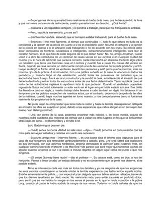 —Supongamos ahora que usted fuera realmente el dueño de la casa, que hubiera perdido la llave
y que no tuviera conciencia de delincuente, puesto que estaría en su derecho... ¿Qué haría?
—Buscaría a un respetable cerrajero, y lo pondría a trabajar, para que me franqueara la entrada.
—Pero, la policía intervendría, ¿no es así?
—¡No! No intervendría, sabiendo que el cerrajero estaba trabajando para el dueño de la casa.
—Entonces —me miró fijamente, al tiempo que continuaba —, todo lo que estará en duda es la
conciencia y la opinión de la policía en cuanto a si es el propietario quien recurrió al cerrajero y la opinión
de la policía en cuanto a si el artesano está trabajando o no de acuerdo con las leyes. Su policía debe
estar compuesta de hombres cuidadosos e inteligentes, extraordinariamente inteligentes para leer el
corazón humano, si es que han de estar seguros de lo que deben hacer. No, no, amigo Jonathan, puede
usted ir a abrir las cerraduras de un centenar de casas vacías en su Londres o en cualquier ciudad del
mundo, y si lo hace de tal modo que parezca correcto, nadie intervendrá en absoluto. He leído algo sobre
un caballero que tenía una hermosa casa en Londres y cuando fue a pasar los meses del verano en
Suiza, dejando su casa cerrada, un delincuente rompió una de las ventanas de la parte posterior y entró.
Luego se dirigió al frente, abrió las ventanas, levantó las persianas y salió por la puerta principal, ante los
mismos ojos de la policía. A continuación, hizo una pública subasta en la casa, la anunció en todos los
periódicos y, cuando llegó el día establecido, vendió todas las posesiones del caballero que se
encontraba fuera. Luego, fue a ver a un constructor y le vendió la casa, estableciendo el acuerdo de que
debería derribarla y retirar todos los escombros antes de una fecha determinada. Tanto la policía como el
resto de las autoridades inglesas lo ayudaron todo lo que pudieron. Cuando el verdadero propietario
regresó de Suiza encontró solamente un solar vacío en el lugar en que había estado su casa. Ese delito
fue llevado a cabo en régle, y nuestro trabajo debe llevarse a cabo también en régle. No debemos ir tan
temprano que los policías sospechen de nuestros actos; por el contrario, debemos ir después de las diez
de la mañana, cuando haya muchos agentes en torno nuestro, y nos comportaremos como si fuéramos
realmente los propietarios de la casa.
No pude dejar de comprender que tenía toda la razón y hasta la terrible desesperación reflejada
en el rostro de Mina se suavizó un poco, debido a las esperanzas que cabía abrigar en un consejero tan
bueno. Van Helsing continuó:
—Una vez dentro de la casa, podemos encontrar más indicios y, de todos modos, alguno de
nosotros podrá quedarse allá, mientras los demás van a visitar los otros lugares en los que se encuentran
otras cajas de tierra... en Bermondsey y en Mile End.
Lord Godalming se puso en pie.
—Puedo serles de cierta utilidad en este caso —dijo—. Puedo ponerme en comunicación con los
míos para conseguir caballos y carretas en cuanto sea necesario.
—Escuche, amigo mío —intervino Morris—, es una buena idea el tenerlo todo dispuesto para el
caso de que tengamos que retroceder apresuradamente a caballo, pero, ¿no cree usted que cualquiera
de sus vehículos, con sus adornos heráldicos, atraería demasiado la atención para nuestros fines, en
cualquier camino lateral de Walworth o de Mile End? Me parece que será mejor que tomemos coches de
alquiler cuando vayamos al sur o al oeste; e incluso dejarlos en algún lugar cerca del punto a que nos
dirigimos.
—¡El amigo Quincey tiene razón! —dijo el profesor —. Su cabeza está, como se dice, al ras del
horizonte. Vamos a llevar a cabo un trabajo delicado y no es conveniente que la gente nos observe, si es
posible evitarlo.
Mina se interesaba cada vez más en todos los detalles y yo me alegraba de que las exigencias
de esos asuntos contribuyeran a hacerla olvidar la terrible experiencia que había tenido aquella noche.
Estaba extremadamente pálida..., casi espectral y tan delgada que sus labios estaban retirados, haciendo
que los dientes resaltaran en cierto modo. No mencioné nada, para evitar causarle un profundo dolor,
pero sentí que se me helaba la sangre en las venas al pensar en lo que le había sucedido a la pobre
Lucy, cuando el conde le había sorbido la sangre de sus venas. Todavía no había señales de que los
 