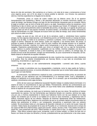 llenos de vida del vecindario. Nos sentamos en un banco, a la vista de la casa y comenzamos a fumar
unos cigarros puros, con el fin de atraer lo menos posible la atención. Los minutos nos parecieron
eternos, mientras esperábamos la llegada de los demás.
Finalmente, vimos un coche de cuatro ruedas que se detenía cerca. De él se apearon
tranquilamente lord Godalming y Morris y del pescante descendió un hombre rechoncho vestido con
ropas de trabajo, que llevaba consigo una caja con las herramientas necesarias para su cometido. Morris
le pagó al cochero, que se tocó el borde de la gorra y se alejó. Ascendieron juntos los escalones y lord
Godalming le dijo al obrero qué era exactamente lo que deseaba que hiciera. El trabajador se quitó la
chaqueta, la colocó tranquilamente sobre la barandilla del porche y le dijo algo a un agente de policía que
acertó a pasar por allí en ese preciso momento. El policía asintió, y el hombre se arrodilló, colocando la
caja de herramientas a su lado. Después de buscar entre sus útiles de trabajo, sacó varias herramientas
que colocó en orden a su lado.
Luego, se puso en pie, miró por el ojo de la cerradura, sopló y, volviéndose hacia nuestros
amigos, les hizo algunas observaciones. Lord Godalming sonrió y el hombre levantó un manojo de llaves;
escogió una de ellas, la metió en la cerradura y comenzó a probarla, como si estuviera encontrando a
ciegas el camino. Después de cierto tiempo, probó una segunda y una tercera llaves. De pronto, al
empujar la puerta el empleado un poco, tanto él como nuestros dos amigos entraron en el vestíbulo.
Permanecimos inmóviles, mientras mi cigarro ardía furiosamente y el de van Helsing, al contrario, se
apagaba. Esperamos pacientemente hasta que vimos al cerrajero salir con su caja de herramientas.
Luego, mantuvo la puerta entreabierta, sujetándola con las rodillas, mientras adaptaba una llave a la
cerradura. Finalmente, le tendió la llave a lord Godalming, que sacó su cartera y le entregó algo. El
hombre se tocó el ala del sombrero, recogió sus herramientas, se puso nuevamente la chaqueta y se fue.
Nadie observó el desarrollo de aquella maniobra.
Cuando el hombre se perdió completamente de vista, nosotros tres cruzamos la calle y llamamos
a la puerta. Esta fue abierta inmediatamente por Quincey Morris, a cuyo lado se encontraba lord
Godalming, encendiendo un cigarro puro.
—Este lugar tiene un olor extremadamente desagradable —comentó este último, cuando
entramos.
En verdad, la atmósfera era muy desagradable y maloliente, como la vieja capilla de Carfax y,
con nuestra experiencia previa, no tuvimos dificultad en comprender que el conde había estado utilizando
aquel lugar con toda libertad.
A continuación, nos dedicamos a explorar la casa, y permanecimos todos juntos, en previsión de
algún ataque, ya que sabíamos que nos enfrentábamos a un enemigo fuerte, cruel y despiadado y
todavía no sabíamos si el conde estaba o no en la casa. En el comedor, que se encontraba detrás del
vestíbulo, encontramos ocho cajas de tierra.
¡Ocho de las nueve que estábamos buscando! Nuestro trabajo no estaba todavía terminado ni lo
estaría en tanto no encontráramos la caja que faltaba. Primeramente, abrimos las contraventanas que
daban a un patio cercado con muros de piedra, en cuyo fondo había unas caballerizas encaladas, que
tenían el aspecto de una pequeña casita.
No había ventanas, de modo que no teníamos miedo de que nos vieran. No perdimos el tiempo
examinando los cajones. Con las herramientas que habíamos llevado con nosotros, abrimos las cajas,
una por una, e hicimos exactamente lo mismo que habíamos hecho con las que estaban en la vieja
capilla. Era evidente que el conde no se hallaba en la casa en esos momentos, y registramos todo el
edificio, buscando alguno de sus efectos. Después de examinar rápidamente todas las habitaciones,
desde la planta baja al ático, llegamos a la conclusión de que en el comedor debían encontrarse todos los
efectos que pertenecían al conde y, por consiguiente, procedimos a examinarlo todo con extremo
cuidado. Se encontraban todos en una especie de desorden ordenado en el centro de la gran mesa del
comedor. Había títulos de propiedad de la casa de Piccadilly en un montoncito; facturas de la compra de
las casas de Mile End y Bermondsey; papel para escribir, sobres, plumas y tinta. Todo estaba envuelto en
papel fino, para preservarlo del polvo. Había también un cepillo para la ropa, un cepillo y un peine y una
jofaina... Esta última contenía agua sucia, enrojecida, como si tuviera sangre. Lo último de todo era un
llavero con llaves de todos los tamaños y formas, probablemente las que pertenecían a las otras casas.
 