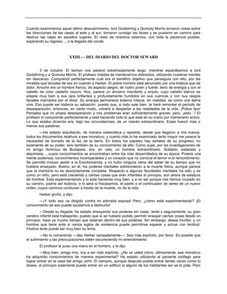 Cuando examinamos aquel último descubrimiento, lord Godalming y Quincey Morris tomaron notas sobre
las direcciones de las casas al este y al sur, tomaron consigo las llaves y se pusieron en camino para
destruir las cajas en aquellos lugares. El resto de nosotros estamos, con toda la paciencia posible,
esperando su regreso..., o la llegada del conde.
XXIII.— DEL DIARIO DEL DOCTOR SEWARD
3 de octubre. El tiempo nos pareció extremadamente largo, mientras esperábamos a lord
Godalming y a Quincey Morris. El profesor trataba de mantenernos distraídos, utilizando nuestras mentes
sin descanso. Comprendí perfectamente cuál era el benéfico objetivo que perseguía con ello, por las
miradas que lanzaba de vez en cuando a Harker. El pobre hombre está abrumado por una tristeza que da
dolor. Anoche era un hombre franco, de aspecto alegre, de rostro joven y fuerte, lleno de energía y con el
cabello de color castaño oscuro. Hoy, parece un anciano macilento y enjuto, cuyo cabello blanco se
adapta muy bien a sus ojos brillantes y profundamente hundidos en sus cuencas y con sus rasgos
faciales marcados por el dolor. Su energía permanece todavía intacta, en realidad, es como una llama
viva. Eso puede ser todavía su salvación, puesto que, si todo sale bien, le hará remontar el período de
desesperación; entonces, en cierto modo, volverá a despertar a las realidades de la vida. ¡Pobre tipo!
Pensaba que mi propia desesperación y mis problemas eran suficientemente graves; pero, ¡esto…! El
profesor lo comprende perfectamente y está haciendo todo lo que está en su mano por mantenerlo activo.
Lo que estaba diciendo era, bajo las circunstancias, de un interés extraordinario. Estas fueron más o
menos sus palabras:
—He estado estudiando, de manera sistemática y repetida, desde que llegaron a mis manos,
todos los documentos relativos a ese monstruo, y cuanto más lo he examinado tanto mayor me parece la
necesidad de borrarlo de la faz de la tierra. En todos los papeles hay señales de su progreso; no
solamente de su poder, sino también de su conocimiento de ello. Como supe, por las investigaciones de
mi amigo Arminius de Budapest, era, en vida, un hombre extraordinario. Soldado, estadista y
alquimista..., cuyos conocimientos se encontraban entre los más desarrollados de su época. Poseía una
mente poderosa, conocimientos incomparables y un corazón que no conocía el temor ni el remordimiento.
Se permitió incluso asistir a la Escolomancia, y no hubo ninguna rama del saber de su tiempo que no
hubiera ensayado. Bueno, en él, los poderes mentales sobrevivieron a la muerte física, aunque parece
que la memoria no es absolutamente completa. Respecto a algunas facultades mentales ha sido y es
como un niño, pero está creciendo y ciertas cosas que eran infantiles al principio, son ahora de estatura
de hombre. Está experimentando y lo está haciendo muy bien, y a no ser porque nos hemos cruzado en
su camino, podría ser todavía, o lo será si fracasamos, el padre o el continuador de seres de un nuevo
orden, cuyos caminos conducen a través de la muerte, no de la vida.
Harker gruñó, y dijo:
—¡Y todo eso va dirigido contra mi adorada esposa! Pero, ¿cómo está experimentando? ¡El
conocimiento de eso puede ayudarnos a destruirlo!
—Desde su llegada, ha estado ensayando sus poderes sin cesar, lenta y seguramente; su gran
cerebro infantil está trabajando, puesto que si se hubiera podido permitir ensayar ciertas cosas desde un
principio, hace ya mucho tiempo que estarían dentro de sus poderes. Sin embargo, desea triunfar, y un
hombre que tiene ante sí varios siglos de existencia puede permitirse esperar y actuar con lentitud.
Festina lente puede ser muy bien su lema.
—No lo comprendo —dijo Harker cansadamente—. Sea más explícito, por favor. Es posible que
el sufrimiento y las preocupaciones estén oscureciendo mi entendimiento.
El profesor le puso una mano en el hombro, y le dijo:
—Muy bien, amigo mío, voy a ser más explícito. ¿No ve usted cómo, últimamente, ese monstruo
ha adquirido conocimientos de manera experimental? Ha estado utilizando al paciente zoófago para
lograr entrar en la casa del amigo John. El vampiro, aunque después puede entrar tantas veces como lo
desee, al principio solamente puede entrar en un edificio si alguno de los habitantes así se lo pide. Pero
 