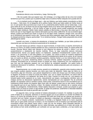 —¡Para él!
Guardamos silencio unos momentos y, luego, Quincey dijo:
—No nos queda más que esperar aquí. Sin embargo, si no llega antes de las cinco de la tarde,
tendremos que irnos, puesto que no podemos dejar sola a la señora Harker después de la puesta del sol.
—Ya no tardará mucho en llegar aquí —dijo van Helsing, que había estado consultando su librito
de notas—. Nota bene. En el telegrama de la señora Harker decía que había salido de Carfax hacia el
sur, lo cual quiere decir que tenía que cruzar el río y solamente podría hacerlo con la marea baja, o sea,
poco antes de la una. El hecho de que se haya dirigido hacia el sur tiene cierto significado para nosotros.
Todavía sospecha solamente, y fue de Carfax al lugar en donde menos puede sospechar que pueda
encontrar algún obstáculo. Deben haber estado ustedes en Bermondse y muy poco rato antes que él. El
hecho de que no haya llegado aquí todavía demuestra que fue antes a Mile End. En eso se tardará algún
tiempo, puesto que tendrá que volver a cruzar el río de algún modo. Créanme, amigos míos, que ahora
ya no tendremos que esperar mucho rato. Tenemos que tener preparado algún plan de ataque, para que
no desaprovechemos ninguna oportunidad. Ya no tenemos tiempo. ¡Tengan todos preparados las armas!
¡Manténganse alerta!
Levantó una mano, a manera de advertencia, al tiempo que hablaba, ya que todos pudimos oír
claramente que una llave se introducía suavemente en la cerradura.
No pude menos que admirar, incluso en aquel momento, el modo como un espíritu dominante se
afirma a sí mismo. En todas nuestras partidas de caza y aventuras de diversa índole, en varias partes del
mundo, Quincey Morris había sido siempre el que disponía los planes de acción y Arthur y yo nos
acostumbramos a obedecerle de manera implícita. Ahora, la vieja costumbre parecía renovarse
instintivamente. Dando una ojeada rápida a la habitación, estableció inmediatamente nuestro plan de
acción y, sin pronunciar ni una sola palabra, con el gesto, nos colocó a todos en nuestros respectivos
puestos. Van Helsing, Harker y yo estábamos situados inmediatamente detrás de la puerta, de tal manera
que, en cuanto se abriera, el profesor pudiera guardarla, mientras Harker y yo nos colocaríamos entre el
recién llegado y la puerta. Godalming detrás y Quincey enfrente, estaban dispuestos a dirigirse a las
ventanas, escondidos por el momento donde no podían ser vistos. Esperamos con una impaciencia tal
que hizo que los segundos pasaran con una lentitud de verdadera pesadilla. Los pasos lentos y
cautelosos atravesaron el vestíbulo... El conde, evidentemente, estaba preparado para una sorpresa o, al
menos, la temía.
Repentinamente, con un salto enorme, penetró en la habitación, pasando entre nosotros antes de
que ninguno pudiera siquiera levantar una mano para tratar de detenerlo. Había algo tan felino en el
movimiento, algo tan inhumano, que pareció despertarnos a todos del choque que nos había producido
su llegada. El primero en entrar en acción fue Harker, que, con un rápido movimiento, se colocó ante la
puerta que conducía a la habitación del frente de la casa. Cuando el conde nos vio, una especie de
siniestro gesto burlón apareció en su rostro, descubriendo sus largos y puntiagudos colmillos; pero su
maligna sonrisa se desvaneció rápidamente, siendo reemplazada por una expresión fría de profundo
desdén. Su expresión volvió a cambiar cuando, todos juntos, avanzamos hacia él. Era una lástima que no
hubiéramos tenido tiempo de preparar algún buen plan de ataque, puesto que en ese mismo momento
me pregunté qué era lo que íbamos a hacer. No estaba convencido en absoluto de si nuestras armas
letales nos protegerían. Evidentemente, Harker estaba dispuesto a ensayar, puesto que preparó su gran
cuchillo kukri y le lanzó al conde un tajo terrible. El golpe era poderoso; solamente la velocidad diabólica
de desplazamiento del conde le permitió salir con bien.
Un segundo más y la hoja cortante le hubiera atravesado el corazón. En realidad, la punta sólo
cortó el tejido de su chaqueta, abriendo un enorme agujero por el que salieron un montón de billetes de
banco y un chorro de monedas de oro. La expresión del rostro del conde era tan infernal que durante un
momento temí por Harker, aunque él estaba ya dispuesto a descargar otra cuchillada. Instintivamente,
avancé, con un impulso protector, manteniendo el crucifijo y la Sagrada Hostia en la mano izquierda.
Sentí que un gran poder corría por mi brazo y no me sorprendí al ver al monstruo que retrocedía ante el
movimiento similar que habían hecho todos y cada uno de mis amigos. Sería imposible describir la
expresión de odio y terrible malignidad, de ira y rabia infernales, que apareció en el rostro del conde. Su
piel cerúlea se hizo verde amarillenta, por contraste con sus ojos rojos y ardientes, y la roja cicatriz que
 
