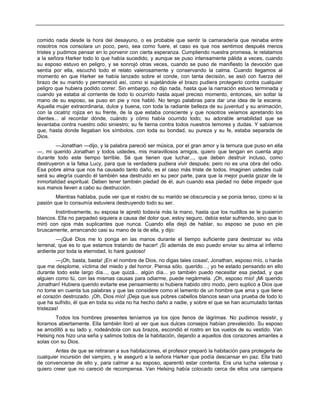 comido nada desde la hora del desayuno, o es probable que sentir la camaradería que reinaba entre
nosotros nos consolara un poco, pero, sea como fuere, el caso es que nos sentimos después menos
tristes y pudimos pensar en lo porvenir con cierta esperanza. Cumpliendo nuestra promesa, le relatamos
a la señora Harker todo lo que había sucedido, y aunque se puso intensamente pálida a veces, cuando
su esposo estuvo en peligro, y se sonrojó otras veces, cuando se puso de manifiesto la devoción que
sentía por ella, escuchó todo el relato valerosamente y conservando la calma. Cuando llegamos al
momento en que Harker se había lanzado sobre el conde, con tanta decisión, se asió con fuerza del
brazo de su marido y permaneció así, como si sujetándole el brazo pudiera protegerlo contra cualquier
peligro que hubiera podido correr. Sin embargo, no dijo nada, hasta que la narración estuvo terminada y
cuando ya estaba al corriente de todo lo ocurrido hasta aquel preciso momento, entonces, sin soltar la
mano de su esposo, se puso en pie y nos habló. No tengo palabras para dar una idea de la escena.
Aquella mujer extraordinaria, dulce y buena, con toda la radiante belleza de su juventud y su animación,
con la cicatriz rojiza en su frente, de la que estaba consciente y que nosotros veíamos apretando los
dientes... al recordar dónde, cuándo y cómo había ocurrido todo; su adorable amabilidad que se
levantaba contra nuestro odio siniestro; su fe tierna contra todos nuestros temores y dudas. Y sabíamos
que, hasta donde llegaban los símbolos, con toda su bondad, su pureza y su fe, estaba separada de
Dios.
—Jonathan —dijo, y la palabra pareció ser música, por el gran amor y la ternura que puso en ella
—, mi querido Jonathan y todos ustedes, mis maravillosos amigos, quiero que tengan en cuenta algo
durante todo este tiempo terrible. Sé que tienen que luchar..., que deben destruir incluso, como
destruyeron a la falsa Lucy, para que la verdadera pudiera vivir después; pero no es una obra del odio.
Esa pobre alma que nos ha causado tanto daño, es el caso más triste de todos. Imaginen ustedes cuál
será su alegría cuando él también sea destruido en su peor parte, para que la mejor pueda gozar de la
inmortalidad espiritual. Deben tener también piedad de él, aun cuando esa piedad no debe impedir que
sus manos lleven a cabo su destrucción.
Mientras hablaba, pude ver que el rostro de su marido se obscurecía y se ponía tenso, como si la
pasión que lo consumía estuviera destruyendo todo su ser.
Instintivamente, su esposa le apretó todavía más la mano, hasta que los nudillos se le pusieron
blancos. Ella no parpadeó siquiera a causa del dolor que, estoy seguro, debía estar sufriendo, sino que lo
miró con ojos más suplicantes que nunca. Cuando ella dejó de hablar, su esposo se puso en pie
bruscamente, arrancando casi su mano de la de ella, y dijo:
—¡Qué Dios me lo ponga en las manos durante el tiempo suficiente para destrozar su vida
terrenal, que es lo que estamos tratando de hacer! ¡Si además de eso puedo enviar su alma al infierno
ardiente por toda la eternidad, lo haré gustoso!
—¡Oh, basta, basta! ¡En el nombre de Dios, no digas tales cosas!, Jonathan, esposo mío, o harás
que me desplome, víctima del miedo y del horror. Piensa sólo, querido…; yo he estado pensando en ello
durante todo este largo día..., que quizá... algún día... yo también puedo necesitar esa piedad, y que
alguien como tú, con las mismas causas para odiarme, puede negármela. ¡Oh, esposo mío! ¡Mi querido
Jonathan! Hubiera querido evitarte ese pensamiento si hubiera habido otro modo, pero suplico a Dios que
no tome en cuenta tus palabras y que las considere como el lamento de un hombre que ama y que tiene
el corazón destrozado. ¡Oh, Dios mío! ¡Deja que sus pobres cabellos blancos sean una prueba de todo lo
que ha sufrido, él que en toda su vida no ha hecho daño a nadie, y sobre el que se han acumulado tantas
tristezas!
Todos los hombres presentes teníamos ya los ojos llenos de lágrimas. No pudimos resistir, y
lloramos abiertamente. Ella también lloró al ver que sus dulces consejos habían prevalecido. Su esposo
se arrodilló a su lado y, rodeándola con sus brazos, escondió el rostro en los vuelos de su vestido. Van
Helsing nos hizo una seña y salimos todos de la habitación, dejando a aquellos dos corazones amantes a
solas con su Dios.
Antes de que se retiraran a sus habitaciones, el profesor preparó la habitación para protegerla de
cualquier incursión del vampiro, y le aseguró a la señora Harker que podía descansar en paz. Ella trató
de convencerse de ello y, para calmar a su esposo, aparentó estar contenta. Era una lucha valerosa y
quiero creer que no careció de recompensa. Van Helsing había colocado cerca de ellos una campana
 