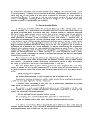 que cualquiera de ellos debía hacer sonar en caso de que se produjera cualquier eventualidad. Cuando
se retiraron, Quincey, Godalming y yo acordamos que debíamos permanecer en vela, repartiéndonos la
noche entre los tres, para vigilar a la pobre dama y custodiar su seguridad. La primera guardia le
correspondió a Quincey, de modo que el resto de nosotros debía acostarse tan pronto como fuera
posible. Godalming se ha acostado ya, debido a que él tiene el segundo turno de guardia. Ahora que he
terminado mi trabajo, yo también tengo que acostarme.
Del diario de Jonathan Harker
3-4 de octubre, cerca de la medianoche. Creí que el día de ayer no iba a terminar nunca. Tenía el
deseo de dormirme, con la esperanza de que al despertar descubriría que las cosas habían cambiado y
que todos los cambios serían en adelante para mejor. Antes de separarnos, discutimos sobre cuál
debería ser nuestro siguiente paso, pero no pudimos llegar a ningún resultado. Lo único que sabíamos
era que quedaba todavía una caja de tierra y que solamente el conde sabía dónde se encontraba. Si
desea permanecer escondido, puede confundirnos durante años enteros y, mientras tanto, el
pensamiento es demasiado horrible; no puedo permitirme pensar en ello en este momento. Lo que si sé
es que si alguna vez ha existido una mujer absolutamente perfecta, esa es mi adorada y herida esposa.
La amo mil veces más por su dulce piedad de anoche; una piedad que hizo que incluso el odio que le
tengo al monstruo pareciera despreciable. Estoy seguro de que Dios no permitirá que el mundo se
empobrezca por la pérdida de una criatura semejante. Esa es una esperanza para mí. Nos estamos
dirigiendo todos hacia los escollos, y la esperanza es la única ancla que me queda. Gracias a Dios, Mina
está dormida y no tiene pesadillas. Temo pensar en cuáles podrían ser sus pesadillas, con recuerdos tan
terribles que pueden provocarlas. No ha estado tan tranquila, por cuanto he podido ver, desde la puesta
del sol. Luego, durante un momento, se extendió en su rostro una calma tal, que era como la primavera
después de las tormentas de marzo.
Pensé en ese momento que debía tratarse del reflejo de la puesta del sol en su rostro, pero, en
cierto modo, ahora sé que se trataba de algo mucho más profundo. No tengo sueño yo mismo, aunque
estoy cansado... Terriblemente cansado. Sin embargo, debo tratar de conciliar el sueño, ya que tengo
que pensar en mañana, y en que no podrá haber descanso para mí hasta que...
Más tarde. Debo haberme quedado dormido, puesto que me ha despertado Mina, que estaba
sentada en el lecho, con una expresión llena de asombro en el rostro. Podía ver claramente, debido a que
no habíamos dejado la habitación a oscuras; Mina me había puesto la mano sobre la boca y me susurró
al oído:
—¡Chist! ¡Hay alguien en el pasillo!
Me levanté cautelosamente y, cruzando la habitación, abrí la puerta sin hacer ruido.
Cruzado ante el umbral, tendido en un colchón, estaba el señor Morris, completamente despierto.
Levantó una mano, para imponerme silencio, y me susurró:
—¡Silencio! Vuelva a acostarse; no pasa nada. Uno de nosotros va a permanecer aquí durante
toda la noche. ¡No queremos correr ningún riesgo!
Su expresión y su gesto impedían toda discusión, de modo que volví a acostarme y le dije a Mina
lo que sucedía. Ella suspiró y la sombra de una sonrisa apareció en su rostro pálido, al tiempo que me
rodeaba con sus brazos y me decía suavemente:
—¡Oh, doy gracias a Dios, por todos los hombres buenos!
Dio un suspiro y volvió a acostarse de espaldas, para tratar de volver a dormirse.
Escribo esto ahora porque no tengo sueño, aunque voy a tratar también de dormirme.
4 de octubre, por la mañana. Mina me despertó otra vez en el transcurso de la noche. Esta vez,
habíamos dormido bien los dos, ya que las luces del amanecer iluminaban ya las ventanas débilmente, y
la lamparita de gas era como un punto, más que como un disco de luz.
 