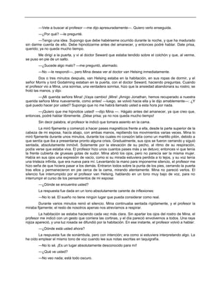 —Vete a buscar al profesor —me dijo apresuradamente—. Quiero verlo enseguida.
—¿Por qué? —le pregunté.
—Tengo una idea. Supongo que debe habérseme ocurrido durante la noche, y que ha madurado
sin darme cuenta de ello. Debe hipnotizarme antes del amanecer, y entonces podré hablar. Date prisa,
querido; ya no queda mucho tiempo.
Me dirigí a la puerta, y vi al doctor Seward que estaba tendido sobre el colchón y que, al verme,
se puso en pie de un salto.
—¿Sucede algo malo? —me preguntó, alarmado.
—No —le respondí—, pero Mina desea ver al doctor van Helsing inmediatamente.
Dos o tres minutos después, van Helsing estaba en la habitación, en sus ropas de dormir, y el
señor Morris y lord Godalming estaban en la puerta, con el doctor Seward, haciendo preguntas. Cuando
el profesor vio a Mina, una sonrisa, una verdadera sonrisa, hizo que la ansiedad abandonara su rostro; se
frotó las manos, y dijo:
—¡Mi querida señora Mina! ¡Vaya cambio! ¡Mire! ¡Amigo Jonathan, hemos recuperado a nuestra
querida señora Mina nuevamente, como antes! —luego, se volvió hacia ella y le dijo amablemente—: ¿Y
qué puedo hacer por usted? Supongo que no me habrá llamado usted a esta hora por nada.
—¡Quiero que me hipnotice usted! —dijo Mina —. Hágalo antes del amanecer, ya que creo que,
entonces, podré hablar libremente. ¡Dése prisa; ya no nos queda mucho tiempo!
Sin decir palabra, el profesor le indicó que tomara asiento en la cama.
La miró fijamente y comenzó a hacer pases magnéticos frente a ella, desde la parte superior de la
cabeza de mi esposa, hacía abajo, con ambas manos, repitiendo los movimientos varias veces. Mina lo
miró fijamente durante unos minutos, durante los cuales mi corazón latía como un martillo pilón, debido a
que sentía que iba a presentarse pronto alguna crisis. Gradualmente, sus ojos se fueron cerrando y siguió
sentada, absolutamente inmóvil. Solamente por la elevación de su pecho, al ritmo de su respiración,
podía verse que estaba viva. El profesor hizo unos cuantos pases más y se detuvo; entonces vi que tenía
la frente cubierta de gruesas gotas de sudor. Mina abrió los ojos, pero no parecía ser la misma mujer.
Había en sus ojos una expresión de vacío, como si su mirada estuviera perdida a lo lejos, y su voz tenía
una tristeza infinita, que era nueva para mí. Levantando la mano para imponerme silencio, el profesor me
hizo seña de que hiciera pasar a los demás. Entraron todos sobre la punta de los pies, cerrando la puerta
tras ellos y permanecieron en pie cerca de la cama, mirando atentamente. Mina no pareció verlos. El
silencio fue interrumpido por el profesor van Helsing, hablando en un tono muy bajo de voz, para no
interrumpir el curso de los pensamientos de mi esposa:
—¿Dónde se encuentra usted?
La respuesta fue dada en un tono absolutamente carente de inflexiones:
—No lo sé. El sueño no tiene ningún lugar que pueda considerar como real.
Durante varios minutos reinó el silencio. Mina continuaba sentada rígidamente, y el profesor la
miraba fijamente; el resto de nosotros apenas nos atrevíamos a respirar.
La habitación se estaba haciendo cada vez más clara. Sin apartar los ojos del rostro de Mina, el
profesor me indicó con un gesto que corriera las cortinas, y el día pareció envolvernos a todos. Una raya
rojiza apareció, y una luz rosada se difundió por la habitación. En ese instante, el profesor volvió a hablar:
—¿Dónde está usted ahora?
La respuesta fue de sonámbula, pero con intención; era como si estuviera interpretando algo. La
he oído emplear el mismo tono de voz cuando lee sus notas escritas en taquigrafía.
—No lo sé. ¡Es un lugar absolutamente desconocido para mí!
—¿Qué ve usted?
—No veo nada; está todo oscuro.
 