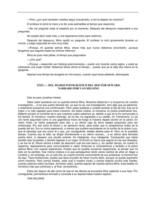 —Pero, ¿por qué necesitan ustedes seguir buscándolo, si se ha alejado de nosotros?
El profesor le tomó la mano y le dio unas palmaditas al tiempo que respondía:
—No me pregunte nada al respecto por el momento. Después del desayuno responderé a sus
preguntas.
No aceptó decir nada más, y nos separamos todos para vestirnos.
Después del desayuno, Mina repitió su pregunta. El profesor la miró gravemente durante un
minuto, y luego respondió en tono muy triste:
—Porque, mi querida señora Mina, ahora más que nunca debemos encontrarlo, ¡aunque
tengamos que seguirlo hasta los mismos infiernos!
Mina se puso más pálida, al tiempo que preguntaba:
—¿Por qué?
—Porque —respondió van Helsing solemnemente— puede vivir durante varios siglos, y usted es
solamente una mujer mortal. Debemos temer ahora al tiempo..., puesto que ya le dejó esa marca en la
garganta.
Apenas tuve tiempo de recogerla en mis brazos, cuando cayó hacia adelante, desmayada.
XXIV.— DEL DIARIO FONOGRÁFICO DEL DOCTOR SEWARD,
NARRADO POR VAN HELSING
Esto es para Jonathan Harker.
Debe usted quedarse con su querida señora Mina. Nosotros debemos ir a ocuparnos de nuestra
investigación..., si es que puedo llamarla así, ya que no es una investigación, sino algo que ya sabemos,
y solamente buscamos una confirmación. Pero usted quédese y cuídela durante el día de hoy. Esa es lo
mejor y lo más sagrado para todos nosotros. De todos modos, el monstruo no podrá presentarse hoy.
Déjeme ponerlo al corriente de lo que nosotros cuatro sabemos ya, debido a que se lo he comunicado a
los demás. El monstruo, nuestro enemigo, se ha ido; ha regresado a su castillo, en Transilvania. Lo sé
con tanta seguridad como si una gigantesca mano de fuego lo hubiera dejado escrito en la pared. En
cierto modo, se había preparado para ello, y su última caja de tierra estaba preparada para ser
embarcada. Por eso tomó el dinero y se apresuró tanto; para evitar que lo atrapáramos antes de la
puesta del sol. Era su única esperanza, a menos que pudiera esconderse en la tumba de la pobre Lucy,
que él pensaba que era como él y que, por consiguiente, estaba abierta para él. Pero no le quedaba
tiempo. Cuando eso le falló, se dirigió directamente a su último recurso..., a su última obra terrestre
podría decir, si deseara una double entente. Es inteligente; muy inteligente. Comprendió que había
perdido aquí la partida, y decidió regresar a su hogar. Encontró un barco que seguía la ruta que deseaba,
y se fue en él. Ahora vamos a tratar de descubrir cuál era ese barco y, sin perder tiempo, en cuanto lo
sepamos, regresaremos para comunicárselo a usted. Entonces lo consolaremos y también a la pobre
señora Mina, con nuevas esperanzas. Puesto que es posible conservar esperanzas, al pensar que no
todo se ha perdido. Esa misma criatura a la que perseguimos tardó varios cientos de años en llegar a
Londres y, sin embargo, en un solo día, en cuanto tuvimos conocimiento de sus andanzas, lo hicimos huir
de aquí. Tiene limitaciones, puesto que tiene el poder de hacer mucho daño, aunque no puede soportarlo
como nosotros. Pero somos fuertes, cada cual a nuestro modo; y somos todavía mucho más fuertes,
cuando estamos todos reunidos. Anímese usted, querido esposo de nuestra señora Mina. Esta batalla no
ha hecho más que comenzar y, al final, venceremos...
Estoy tan seguro de ello como de que en las alturas se encuentra Dios vigilando a sus hijos. Por
consiguiente, permanezca animado y consuele a su esposa hasta nuestro regreso.
VAN HELSING
 