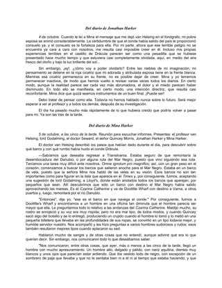 Del diario de Jonathan Harker
4 de octubre. Cuando le leí a Mina el mensaje que me dejó van Helsing en el fonógrafo, mi pobre
esposa se animó considerablemente. La certidumbre de que el conde había salido del país le proporcionó
consuelo ya, y el consuelo es la fortaleza para ella. Por mi parte, ahora que ese terrible peligro no se
encuentra ya cara a cara con nosotros, me resulta casi imposible creer en él. Incluso mis propias
experiencias terribles en el castillo de Drácula parecen ser como una pesadilla que se hubiese
presentado hace mucho tiempo y que estuviera casi completamente olvidada, aquí, en medio del aire
fresco del otoño y bajo la luz brillante del sol...
Sin embargo, ¡ay!, ¿cómo voy a poder olvidarlo? Entre las nieblas de mi imaginación, mi
pensamiento se detiene en la roja cicatriz que mi adorada y atribulada esposa tiene en la frente blanca.
Mientras esa cicatriz permanezca en su frente, no es posible dejar de creer. Mina y yo tememos
permanecer inactivos, de modo que hemos vuelto a revisar varias veces todos los diarios. En cierto
modo, aunque la realidad parece ser cada vez más abrumadora, el dolor y el miedo parecen haber
disminuido. En todo ello se manifiesta, en cierto modo, una intención directriz, que resulta casi
reconfortante. Mina dice que quizá seamos instrumentos de un buen final. ¡Puede ser!
Debo tratar de pensar como ella. Todavía no hemos hablado nunca sobre lo futuro. Será mejor
esperar a ver al profesor y a todos los demás, después de su investigación.
El día ha pasado mucho más rápidamente de lo que hubiera creído que podría volver a pasar
para mí. Ya son las tres de la tarde.
Del diario de Mina Harker
5 de octubre, a las cinco de la tarde. Reunión para escuchar informes. Presentes: el profesor van
Helsing, lord Godalming, el doctor Seward, el señor Quincey Morris, Jonathan Harker y Mina Harker.
El doctor van Helsing describió los pasos que habían dado durante el día, para descubrir sobre
qué barco y con qué rumbo había huido el conde Drácula.
—Sabíamos que deseaba regresar a Transilvania. Estaba seguro de que remontaría la
desembocadura del Danubio; o por alguna ruta del Mar Negro, puesto que vino siguiendo esa ruta.
Teníamos una tarea muy difícil ante nosotros. Omne ignotum pro magnifico; así, con un gran peso en el
corazón, comenzamos a buscar los barcos que salieron anoche para el Mar Negro. Estaba en un barco
de vela, puesto que la señora Mina nos habló de las velas en su visión. Esos barcos no son tan
importantes como para figurar en la lista que aparece en el Times y, por consiguiente, fuimos, aceptando
una sugestión de lord Godalming, a Lloyd's, donde están anotados todos los barcos que aparejan, por
pequeños que sean. Allí descubrimos que sólo un barco con destino al Mar Negro había salido
aprovechando las mareas. Es el Czarina Catherine y va de Doolittle Wharf con destino a Varna, a otros
puertos y, luego, remontará por el río Danubio.
"Entonces", dije yo, "ese es el barco en que navega el conde." Por consiguiente, fuimos a
Doolittle's Wharf y encontramos a un hombre en una oficina tan diminuta que el hombre parecía ser
mayor que ella. Le preguntamos todo lo relativo a las andanzas del Czarina Catherine. Maldijo mucho, su
rostro se enrojeció y su voz era muy ríspida; pero no era mal tipo, de todos modos, y cuando Quincey
sacó algo del bolsillo y se lo entregó, produciendo un crujido cuando el hombre lo tomó y lo metió en una
pequeña billetera que llevaba en las profundidades de sus ropas, se convirtió en un tipo todavía mejor, y
humilde servidor nuestro. Nos acompañó y les hizo preguntas a varios hombres sudorosos y rudos; esos
también resultaron mejores tipos cuando aplacaron su sed.
Hablaron mucho de sangre y de otras cosas que no entendí, aunque adiviné qué era lo que
querían decir. Sin embargo, nos comunicaron todo lo que deseábamos saber.
"Nos comunicaron, entre otras cosas, que ayer, más o menos a las cinco de la tarde, llegó un
hombre con mucho apresuramiento. Un hombre alto, delgado y pálido, con nariz aquilina, dientes muy
blancos y unos ojos que parecían estar ardiendo. Que iba vestido todo de negro, con excepción de un
sombrero de paja que llevaba y que no le sentaba bien ni a él ni al tiempo que estaba haciendo, y que
 