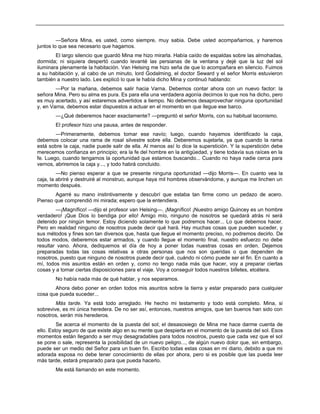 —Señora Mina, es usted, como siempre, muy sabia. Debe usted acompañarnos, y haremos
juntos lo que sea necesario que hagamos.
El largo silencio que guardó Mina me hizo mirarla. Había caído de espaldas sobre las almohadas,
dormida; ni siquiera despertó cuando levanté las persianas de la ventana y dejé que la luz del sol
iluminara plenamente la habitación. Van Helsing me hizo seña de que lo acompañara en silencio. Fuimos
a su habitación y, al cabo de un minuto, lord Godalming, el doctor Seward y el señor Morris estuvieron
también a nuestro lado. Les explicó lo que le había dicho Mina y continuó hablando:
—Por la mañana, debemos salir hacia Varna. Debemos contar ahora con un nuevo factor: la
señora Mina. Pero su alma es pura. Es para ella una verdadera agonía decirnos lo que nos ha dicho, pero
es muy acertado, y así estaremos advertidos a tiempo. No debemos desaprovechar ninguna oportunidad
y, en Varna, debemos estar dispuestos a actuar en el momento en que llegue ese barco.
—¿Qué deberemos hacer exactamente? —preguntó el señor Morris, con su habitual laconismo.
El profesor hizo una pausa, antes de responder.
—Primeramente, debemos tomar ese navío; luego, cuando hayamos identificado la caja,
debemos colocar una rama de rosal silvestre sobre ella. Deberemos sujetarla, ya que cuando la rama
está sobre la caja, nadie puede salir de ella. Al menos así lo dice la superstición. Y la superstición debe
merecemos confianza en principio; era la fe del hombre en la antigüedad, y tiene todavía sus raíces en la
fe. Luego, cuando tengamos la oportunidad que estamos buscando... Cuando no haya nadie cerca para
vernos, abriremos la caja y..., y todo habrá concluido.
—No pienso esperar a que se presente ninguna oportunidad —dijo Morris—. En cuanto vea la
caja, la abriré y destruiré al monstruo, aunque haya mil hombres observándome, y aunque me linchen un
momento después.
Agarré su mano instintivamente y descubrí que estaba tan firme como un pedazo de acero.
Pienso que comprendió mi mirada; espero que la entendiera.
—¡Magnífico! —dijo el profesor van Helsing—. ¡Magnífico! ¡Nuestro amigo Quincey es un hombre
verdadero! ¡Que Dios lo bendiga por ello! Amigo mío, ninguno de nosotros se quedará atrás ni será
detenido por ningún temor. Estoy diciendo solamente lo que podremos hacer... Lo que debemos hacer.
Pero en realidad ninguno de nosotros puede decir qué hará. Hay muchas cosas que pueden suceder, y
sus métodos y fines son tan diversos que, hasta que llegue el momento preciso, no podremos decirlo. De
todos modos, deberemos estar armados, y cuando llegue el momento final, nuestro esfuerzo no debe
resultar vano. Ahora, dediquemos el día de hoy a poner todas nuestras cosas en orden. Dejemos
preparadas todas las cosas relativas a otras personas que nos son queridas o que dependen de
nosotros, puesto que ninguno de nosotros puede decir qué, cuándo ni cómo puede ser el fin. En cuanto a
mí, todos mis asuntos están en orden y, como no tengo nada más que hacer, voy a preparar ciertas
cosas y a tomar ciertas disposiciones para el viaje. Voy a conseguir todos nuestros billetes, etcétera.
No había nada más de qué hablar, y nos separamos.
Ahora debo poner en orden todos mis asuntos sobre la tierra y estar preparado para cualquier
cosa que pueda suceder...
Más tarde. Ya está todo arreglado. He hecho mi testamento y todo está completo. Mina, si
sobrevive, es mi única heredera. De no ser así, entonces, nuestros amigos, que tan buenos han sido con
nosotros, serán mis herederos.
Se acerca el momento de la puesta del sol; el desasosiego de Mina me hace darme cuenta de
ello. Estoy seguro de que existe algo en su mente que despierta en el momento de la puesta del sol. Esos
momentos están llegando a ser muy desagradables para todos nosotros, puesto que cada vez que el sol
se pone o sale, representa la posibilidad de un nuevo peligro..., de algún nuevo dolor que, sin embargo,
puede ser un medio del Señor para un buen fin. Escribo todas estas cosas en mi diario, debido a que mi
adorada esposa no debe tener conocimiento de ellas por ahora, pero si es posible que las pueda leer
más tarde, estará preparado para que pueda hacerlo.
Me está llamando en este momento.
 