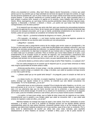 oficios una propiedad en Londres. ¡Muy bien! Ahora déjeme decirle francamente, a menos que usted
piense que es muy extraño que yo haya solicitado los servicios de alguien tan lejos de Londres, en lugar
de otra persona residente ahí, que mi único motivo fue que ningún interés local fuese servido excepto mis
propios deseos. Y como alguien residiendo en Londres pudiera tener, tal vez, algún propósito para sí o
para amigos a quienes sirve, busqué a mi agente en la campiña, cuyos trabajos sólo serían para mi
interés. Ahora, supongamos, yo, que tengo muchos asuntos pendientes, deseo embarcar algunas cosas,
digamos, a Newcastle, o Durham, o Harwich, o Dover, ¿no podría ser que fuese más fácil hacerlo
consignándolas a uno de estos puertos?
Yo le respondí que era seguro que sería más fácil, pero que nosotros los procuradores teníamos
un sistema de agencias de unos a otros, de tal manera que el trabajo local podía hacerse localmente bajo
instrucción de cualquier procurador, por lo que el cliente, poniéndose simplemente en las manos de un
hombre, podía ver que sus deseos se cumplieran sin tomarse más molestias.
—Pero —dijo él—, yo tendría la libertad de dirigirme a mí mismo. ¿No es así?
—Por supuesto —le repliqué —; y así hacen muchas veces hombres de negocios, quienes no
desean que la totalidad de sus asuntos sean conocidos por una sola persona.
—¡Magnífico! —exclamó.
Y entonces pasó a preguntarme acerca de los medios para enviar cosas en consignación y las
formas por las cuales se tenían que pasar, y toda clase de dificultades que pudiesen sobrevenir, pero que
pudiesen ser previstas pensándolas de antemano. Le expliqué todas sus preguntas con la mejor de mis
habilidades, y ciertamente me dejó bajo la impresión de que hubiese sido un magnífico procurador, pues
no había nada que no pensase o previese. Para un hombre que nunca había estado en el país, y que
evidentemente no se ocupaba mucho en asuntos de negocios, sus conocimientos y perspicacia eran
maravillosos. Cuando quedó satisfecho con esos puntos de los cuales había hablado, y yo había
verificado todo también con los libros que tenía a mano, se puso repentinamente de pie y dijo:
—¿Ha escrito desde su primera carta a nuestro amigo el señor Peter Hawkins, o a cualquier otro?
Fue con cierta amargura en mi corazón que le respondí que no, ya que hasta entonces no había
visto ninguna oportunidad de enviarle cartas a nadie.
—Entonces escriba ahora, mi joven amigo —me dijo, poniendo su pesada mano sobre mi hombre
—; escriba a nuestro amigo y a cualquier otro; y diga, si le place, que usted se quedara conmigo durante
un mes más a partir de hoy.
—¿Desea usted que yo me quede tanto tiempo? —le pregunté, pues mi corazón se heló con la
idea.
—Lo deseo mucho; no, más bien, no acepto negativas. Cuando su señor, su patrón, como usted
quiera, encargó que alguien viniese en su nombre, se entendió que solo debían consultarse mis
necesidades. Yo no he escatimado, ¿no es así?
¿Qué podía hacer yo sino inclinarme y aceptar? Era el interés del señor Hawkins y no el mío, y yo
tenía que pensar en él, no en mí. Y además, mientras el conde Drácula estaba hablando, había en sus
ojos y en sus ademanes algo que me hacía recordar que era su prisionero, y que aunque deseara
realmente no tenía dónde escoger. El conde vio su victoria en mi reverencia y su dominio en la angustia
de mi rostro, pues de inmediato comenzó a usar ambos, pero en su propia manera suave e irresistible.
—Le suplico, mi buen joven amigo, que no hable de otras cosas sino de negocios en sus cartas.
Indudablemente que le gustará a sus amigos saber que usted se encuentra bien, y que usted está
ansioso de regresar a casa con ellos, ¿no es así?
Mientras hablaba me entregó tres hojas de papel y tres sobres. Eran finos, destinados al correo
extranjero, y al verlos, y al verlo a él, notando su tranquila sonrisa con los agudos dientes caninos
sobresaliéndole sobre los rojos labios inferiores, comprendí también como si se me hubiese dicho con
palabras que debía tener bastante prudencia con lo que escribía, pues él iba a leer su contenido. Por lo
tanto, tomé la determinación de escribir por ahora sólo unas notas normales, pero escribirle
detalladamente al señor Hawkins en secreto. Y también a Mina, pues a ella le podía escribir en
 