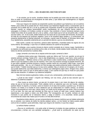 XXV.— DEL DIARIO DEL DOCTOR SEWARD
11 de octubre, por la noche. Jonathan Harker me ha pedido que tome nota de todo esto, ya que
dice no estar en condiciones de encargarse de esta tarea, y que desea que mantengamos un registro
preciso de los acontecimientos.
Creo que ninguno de nosotros se sorprendió cuando nos pidieron que fuéramos a ver a la señora
Harker, poco antes de la puesta del sol. Hacía tiempo que habíamos llegado todos a comprender que el
momento de la salida del sol y el de su puesta eran momentos durante los que gozaba ella de mayor
libertad; cuando su antigua personalidad podía manifestarse sin que ninguna fuerza exterior la
subyugara, la limitara o la incitara a entrar en acción. Esa condición o humor comienza siempre como
media hora antes de la puesta del sol y de su salida, y dura hasta que el sol se encuentra alto, o hasta
que las nubes, con el sol oculto, brillan todavía por los rayos de luz que brotan del horizonte. Al principio,
se trata de una especie de condición negativa, como si se rompiera algún asidero y, a continuación, se
presenta rápidamente la libertad absoluta; sin embargo, cuando cesa la libertad, el retroceso tiene lugar
muy rápidamente, precedido solamente por un período de silencio, que es una advertencia.
Esta noche, cuando nos reunimos, parecía estar reprimida y mostraba todos los signos de una
lucha interna. Sin embargo, vi que hizo un violento esfuerzo en cuanto le fue posible.
Sin embargo, unos cuantos minutos le dieron control completo de sí misma; luego, haciéndole a
su esposo una seña para que se sentara junto a ella, en el diván, donde estaba medio reclinada, hizo que
todos los demás acercáramos nuestras sillas.
Luego, tomando una mano de su esposo entre las suyas, comenzó a decir:
—¡Estamos todos juntos aquí, libremente, quizá por última vez! Ya lo sé, querido; ya sé que tú
estarás siempre conmigo, hasta el fin —eso lo dijo dirigiéndose a su esposo, cuya mano, como pudimos
ver, tenía apretada—. Mañana vamos a irnos, para llevar a cabo nuestra tarea, y solamente Dios puede
saber lo que nos espera a cada uno de nosotros. Van a ser muy buenos conmigo al aceptar llevarme. Sé
lo que todos ustedes, hombres sinceros y buenos, pueden hacer por una pobre y débil mujer, cuya alma
está quizá perdida... ¡No, no, no! ¡Todavía no! Pero es algo que puede producirse tarde o temprano. Y sé
que lo harán. Y deben recordar que yo no soy como ustedes. Hay un veneno en mi sangre y en mi alma,
que puede destruirme; que debe destruirme, a menos que obtengamos algún alivio. Amigos míos, saben
ustedes tan bien como yo que mi alma está en juego, y aun cuando sé que hay un modo en que puedo
salir de esta situación, ni ustedes ni yo debemos aceptarlo.
Nos miró de manera suplicante a todos, uno por uno, comenzando y terminando con su esposo.
—¿Cuál es ese modo? —inquirió van Helsing, con voz ronca. ¿Cuál es esa solución que no
debemos ni podemos aceptar?
—Que muera yo ahora mismo, ya sea por mi propia mano o por mano de alguno de ustedes,
antes de que el mal sea consumado. Tanto ustedes como yo sabemos que una vez muerta, ustedes
podrían liberar mi espíritu y lo harían, como lo hicieron en el caso de la pobre y querida Lucy. Si fuera la
muerte o el miedo a la muerte el único obstáculo que se interpusiera en nuestro camino, no tendría
ningún inconveniente en morir aquí, ahora mismo, en medio de los amigos que me aman. Pero la muerte
no lo es todo. No creo que sea voluntad de Dios que yo muera en este caso, cuando todavía hay
esperanzas y nos espera a todos una difícil tarea. Por consiguiente, por mi parte, rechazo en este
momento lo que podría ser el descanso eterno y salgo al exterior, a la oscuridad, donde pueden
encontrarse las cosas más malas que el mundo o el más allá encierran.
Guardamos todos silencio, ya que comprendíamos de manera instintiva que se trataba solamente
de un preludio. Los rostros de todos los demás estaban serios, y el de Harker se había puesto pálido
como el de un cadáver; quizá adivinaba, mejor que ninguno de nosotros, lo que iba a seguir.
La señora Harker continuó:
—Esa es mi contribución —no pude evitar el observar el empleo de esas palabras en aquellas
circunstancias y dichas con una seriedad semejante—. ¿Cuál será la contribución de cada uno de
 