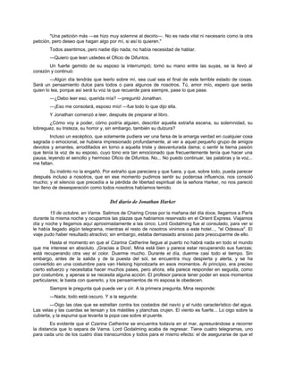 "Una petición más —se hizo muy solemne al decirlo—. No es nada vital ni necesario como la otra
petición, pero deseo que hagan algo por mí, si así lo quieren."
Todos asentimos, pero nadie dijo nada; no había necesidad de hablar.
—Quiero que lean ustedes el Oficio de Difuntos.
Un fuerte gemido de su esposo la interrumpió; tomó su mano entre las suyas, se la llevó al
corazón y continuó:
—Algún día tendrás que leerlo sobre mí, sea cual sea el final de este terrible estado de cosas.
Será un pensamiento dulce para todos o para algunos de nosotros. Tú, amor mío, espero que serás
quien lo lea, porque así será tu voz la que recuerde para siempre, pase lo que pase.
—¿Debo leer eso, querida mía? —preguntó Jonathan.
—¡Eso me consolará, esposo mío! —fue todo lo que dijo ella.
Y Jonathan comenzó a leer, después de preparar el libro.
¿Cómo voy a poder, cómo podría alguien, describir aquella extraña escena, su solemnidad, su
lobreguez, su tristeza, su horror y, sin embargo, también su dulzura?
Incluso un escéptico, que solamente pudiera ver una farsa de la amarga verdad en cualquier cosa
sagrada o emocional, se hubiera impresionado profundamente, al ver a aquel pequeño grupo de amigos
devotos y amantes, arrodillados en torno a aquella triste y desventurada dama; o sentir la tierna pasión
que tenía la voz de su esposo, cuyo tono era tan emocionado que frecuentemente tenía que hacer una
pausa, leyendo el sencillo y hermoso Oficio de Difuntos. No... No puedo continuar, las palabras y la voz...
me faltan.
Su instinto no la engañó. Por extraño que pareciera y que fuera, y que, sobre todo, pueda parecer
después incluso a nosotros, que en ese momento pudimos sentir su poderosa influencia, nos consoló
mucho; y el silencio que precedía a la pérdida de libertad espiritual de la señora Harker, no nos pareció
tan lleno de desesperación como todos nosotros habíamos temido.
Del diario de Jonathan Harker
15 de octubre, en Varna. Salimos de Charing Cross por la mañana del día doce, llegamos a París
durante la misma noche y ocupamos las plazas que habíamos reservado en el Orient Express. Viajamos
día y noche y llegamos aquí aproximadamente a las cinco. Lord Godalming fue al consulado, para ver si
le había llegado algún telegrama, mientras el resto de nosotros vinimos a este hotel..., "el Odessus". El
viaje pudo haber resultado atractivo; sin embargo, estaba demasiado ansioso para preocuparme de ello.
Hasta el momento en que el Czarina Catherine llegue al puerto no habrá nada en todo el mundo
que me interese en absoluto. ¡Gracias a Dios!, Mina está bien y parece estar recuperando sus fuerzas;
está recuperando otra vez el color. Duerme mucho. Durante el día, duerme casi todo el tiempo. Sin
embargo, antes de la salida y de la puesta del sol, se encuentra muy despierta y alerta, y se ha
convertido en una costumbre para van Helsing hipnotizarla en esos momentos. Al principio, era preciso
cierto esfuerzo y necesitaba hacer muchos pases, pero ahora, ella parece responder en seguida, como
por costumbre, y apenas si se necesita alguna acción. El profesor parece tener poder en esos momentos
particulares; le basta con quererlo, y los pensamientos de mi esposa le obedecen.
Siempre le pregunta qué puede ver y oír. A la primera pregunta, Mina responde:
—Nada; todo está oscuro. Y a la segunda:
—Oigo las olas que se estrellan contra los costados del navío y el ruido característico del agua.
Las velas y las cuerdas se tensan y los mástiles y planchas crujen. El viento es fuerte... Lo oigo sobre la
cubierta, y la espuma que levanta la popa cae sobre el puente.
Es evidente que el Czarina Catherine se encuentra todavía en el mar, apresurándose a recorrer
la distancia que lo separa de Varna. Lord Godalming acaba de regresar. Tiene cuatro telegramas, uno
para cada uno de los cuatro días transcurridos y todos para el mismo efecto: el de asegurarse de que el
 