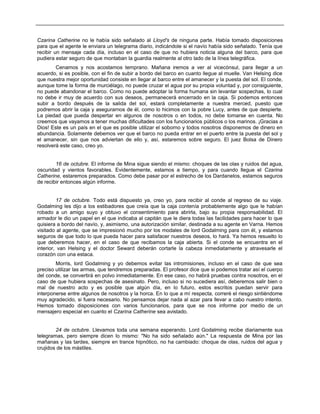 Czarina Catherine no le había sido señalado al Lloyd's de ninguna parte. Había tomado disposiciones
para que el agente le enviara un telegrama diario, indicándole si el navío había sido señalado. Tenía que
recibir un mensaje cada día, incluso en el caso de que no hubiera noticia alguna del barco, para que
pudiera estar seguro de que montaban la guardia realmente al otro lado de la línea telegráfica.
Cenamos y nos acostamos temprano. Mañana iremos a ver al vicecónsul, para llegar a un
acuerdo, si es posible, con el fin de subir a bordo del barco en cuanto llegue al muelle. Van Helsing dice
que nuestra mejor oportunidad consiste en llegar al barco entre el amanecer y la puesta del sol. El conde,
aunque tome la forma de murciélago, no puede cruzar el agua por su propia voluntad y, por consiguiente,
no puede abandonar el barco. Como no puede adoptar la forma humana sin levantar sospechas, lo cual
no debe ir muy de acuerdo con sus deseos, permanecerá encerrado en la caja. Si podemos entonces
subir a bordo después de la salida del sol, estará completamente a nuestra merced, puesto que
podremos abrir la caja y asegurarnos de él, como lo hicimos con la pobre Lucy, antes de que despierte.
La piedad que pueda despertar en algunos de nosotros o en todos, no debe tomarse en cuenta. No
creemos que vayamos a tener muchas dificultades con los funcionarios públicos o los marinos. ¡Gracias a
Dios! Este es un país en el que es posible utilizar el soborno y todos nosotros disponemos de dinero en
abundancia. Solamente debemos ver que el barco no pueda entrar en el puerto entre la puesta del sol y
el amanecer, sin que nos adviertan de ello y, así, estaremos sobre seguro. El juez Bolsa de Dinero
resolverá este caso, creo yo.
16 de octubre. El informe de Mina sigue siendo el mismo: choques de las olas y ruidos del agua,
oscuridad y vientos favorables. Evidentemente, estamos a tiempo, y para cuando llegue el Czarina
Catherine, estaremos preparados. Como debe pasar por el estrecho de los Dardanelos, estamos seguros
de recibir entonces algún informe.
17 de octubre. Todo está dispuesto ya, creo yo, para recibir al conde al regreso de su viaje.
Godalming les dijo a los estibadores que creía que la caja contenía probablemente algo que le habían
robado a un amigo suyo y obtuvo el consentimiento para abrirla, bajo su propia responsabilidad. El
armador le dio un papel en el que indicaba al capitán que le diera todas las facilidades para hacer lo que
quisiera a bordo del navío, y, asimismo, una autorización similar, destinada a su agente en Varna. Hemos
visitado al agente, que se impresionó mucho por los modales de lord Godalming para con él, y estamos
seguros de que todo lo que pueda hacer para satisfacer nuestros deseos, lo hará. Ya hemos resuelto lo
que deberemos hacer, en el caso de que recibamos la caja abierta. Si el conde se encuentra en el
interior, van Helsing y el doctor Seward deberán cortarle la cabeza inmediatamente y atravesarle el
corazón con una estaca.
Morris, lord Godalming y yo debemos evitar las intromisiones, incluso en el caso de que sea
preciso utilizar las armas, que tendremos preparadas. El profesor dice que si podemos tratar así el cuerpo
del conde, se convertirá en polvo inmediatamente. En ese caso, no habrá pruebas contra nosotros, en el
caso de que hubiera sospechas de asesinato. Pero, incluso si no sucediera así, deberemos salir bien o
mal de nuestro acto y es posible que algún día, en lo futuro, estos escritos puedan servir para
interponerse entre algunos de nosotros y la horca. En lo que a mí respecta, correré el riesgo sintiéndome
muy agradecido, si fuera necesario. No pensamos dejar nada al azar para llevar a cabo nuestro intento.
Hemos tomado disposiciones con varios funcionarios, para que se nos informe por medio de un
mensajero especial en cuanto el Czarina Catherine sea avistado.
24 de octubre. Llevamos toda una semana esperando. Lord Godalming recibe diariamente sus
telegramas, pero siempre dicen lo mismo: "No ha sido señalado aún." La respuesta de Mina por las
mañanas y las tardes, siempre en trance hipnótico, no ha cambiado: choque de olas, ruidos del agua y
crujidos de los mástiles.
 