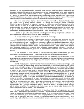 taquigrafía, lo cual seguramente dejaría perplejo al conde si leía la carta. Una vez que hube escrito mis
dos cartas, me senté calmadamente, leyendo un libro mientras el conde escribía varias notas, acudiendo
mientras las escribía a algunos libros sobre su mesa. Luego tomó mis dos cartas y las colocó con las de
él, y guardó los utensilios con que había escrito. En el instante en que la puerta se cerró tras él, yo me
incliné y miré los sobres que estaban boca abajo sobre la mesa. No sentí ningún escrúpulo en hacer esto,
pues bajo las circunstancias sentía que debía protegerme de cualquier manera posible.
Una de las cartas estaba dirigida a Samuel F. Billington, número 7, La Creciente, Whitby; otra a
herr Leutner, Varna; la tercera era para Coutts & Co., Londres, y la cuarta para Herren Klopstock &
Billreuth, banqueros, Budapest. La segunda y la cuarta no estaban cerradas. Estaba a punto de verlas
cuando noté que la perilla de la puerta se movía. Me dejé caer sobre mi asiento, teniendo apenas el
tiempo necesario para colocar las cartas como habían estado y para reiniciar la lectura de mi libro, antes
de que el conde entrara llevando todavía otra carta en la mano. Tomó todas las otras misivas que
estaban sobre la mesa y las estampó cuidadosamente, y luego, volviéndose a mí, dijo:
—Confío en que usted me perdonará, pero tengo mucho trabajo en privado que hacer esta
noche. Espero que usted encuentre todas las cosas que necesita.
Ya en la puerta se volvió, y después de un momento de pausa, dijo:
—Permítame que le aconseje, mi querido joven amigo; no, permítame que le advierta con toda
seriedad que en caso de que usted deje estos cuartos, por ningún motivo se quede dormido en cualquier
otra parte del castillo. Es viejo y tiene muchas memorias, y hay muchas pesadillas para aquellos que no
duermen sabiamente. ¡Se lo advierto! En caso de que el sueño lo dominase ahora o en otra oportunidad
o esté a punto de dominarlo, regrese deprisa a su propia habitación o a estos cuartos, pues entonces
podrá descansar a salvo. Pero no siendo usted cuidadoso a este respecto, entonces... —terminó su
discurso de una manera horripilante, pues hizo un movimiento con las manos como si se las estuviera
lavando.
Yo casi le entendí. Mi única duda era de si cualquier sueño pudiera ser más terrible que la red
sobrenatural, horrible, de tenebrosidad y misterio que parecía estarse cerrando a mi alrededor.
Más tarde. Endoso las últimas palabras escritas, pero esta vez no hay ninguna duda en el asunto.
No tendré ningún miedo de dormir en cualquier lugar donde él no esté. He colocado el crucifijo sobre la
cabeza de mi cama porque así me imagino que mi descanso está más libre de pesadillas. Y ahí
permanecerá.
Cuando me dejó, yo me dirigí a mi cuarto. Después de cierto tiempo, al no escuchar ningún ruido,
salí y subí al graderío de piedras desde donde podía ver hacia el sur. Había cierto sentido de la libertad
en esta vasta extensión, aunque me fuese inaccesible, comparada con la estrecha oscuridad del patio
interior. Al mirar hacia afuera, sentí sin ninguna duda que estaba prisionero, y me pareció que necesitaba
un respiro de aire fresco, aunque fuese en la noche. Estoy comenzando a sentir que esta existencia
nocturna me está afectando. Me está destruyendo mis nervios. Me asusto de mi propia sombra, y estoy
lleno de toda clase de terribles imaginaciones. ¡Dios sabe muy bien que hay motivos para mi terrible
miedo en este maldito lugar! Miré el bello paisaje, bañado en la tenue luz amarilla de la luna, hasta que
casi era como la luz del día. En la suave penumbra las colinas distantes se derretían, y las sombras se
perdían en los valles y hondonadas de un negro aterciopelado. La mera belleza pareció alegrarme; había
paz y consuelo en cada respiración que inhalaba. Al reclinarme sobre la ventana mi ojo fue captado por
algo que se movía un piso más abajo y algo hacia mi izquierda, donde imagino, por el orden de las
habitaciones, que estarían las ventanas del cuarto del propio conde. La ventana en la cual yo me
encontraba era alta y profunda, cavada en piedra, y aunque el tiempo y el clima la habían gastado,
todavía estaba completa. Pero evidentemente hacía mucho que el marco había desaparecido. Me
coloqué detrás del cuadro de piedras y miré atentamente.
Lo que vi fue la cabeza del conde saliendo de la ventana. No le vi la cara, pero supe que era él
por el cuello y el movimiento de su espalda y sus brazos. De cualquier modo, no podía confundir aquellas
manos, las cuales había estudiado en tantas oportunidades. En un principio me mostré interesado y hasta
cierto punto entretenido, pues es maravilloso cómo una pequeña cosa puede interesar y entretener a un
hombre que se encuentra prisionero. Pero mis propias sensaciones se tornaron en repulsión y terror
cuando vi que todo el hombre emergía lentamente de la ventana y comenzaba a arrastrarse por la pared
 