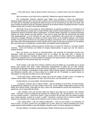 —Todo está oscuro. Oigo el agua al mismo nivel que yo, y ciertos roces, como de madera sobre
madera.
Hizo una pausa y el sol rojizo hizo su aparición. Deberemos esperar hasta esta noche.
Por consiguiente, estamos viajando hacia Galatz muy excitados y llenos de expectación.
Debemos llegar entre las dos y las tres de la mañana, pero en Bucarest tenemos ya tres horas de retraso,
de modo que es imposible que lleguemos antes de que el sol se encuentre ya muy alto en el cielo. ¡Así
pues, tendremos todavía otros dos mensajes hipnóticos de la señora Harker! Cualquiera de ellos o ambos
pueden arrojar más luz sobre lo que está sucediendo.
Más tarde. El sol se ha puesto ya. Afortunadamente, su puesta se produjo en un momento en el
que no había distracción, puesto que si hubiera tenido lugar durante nuestra estancia en una estación, no
hubiéramos tenido la suficiente calma y aislamiento. La señora Harker respondió a la influencia hipnótica
todavía con mayor retraso que esta mañana. Temo que su poder para leer las sensaciones del conde
esté desapareciendo, y en el momento en que más lo necesitamos. Me parece que su imaginación
comienza a trabajar. Mientras ha estado en trance hasta ahora, se ha limitado siempre a los hechos
simples. Si esto puede continuar así, es posible que llegue a inducirnos a error. Si pensara que el poder
del conde sobre ella desaparecerá al mismo tiempo que el poder de ella para conocerlo a él, me sentiría
feliz, pero temo que no suceda eso. Cuando habló, sus palabras fueron enigmáticas:
—Algo está saliendo; siento que pasa a mi lado como un viento frío. Puedo oír, a lo lejos, sonidos
confusos... Como de hombres que hablan en lenguas desconocidas; el agua que cae con fuerza y
aullidos de lobos.
Hizo una pausa y la recorrió un estremecimiento, que aumentó de intensidad durante unos
segundos, hasta que, finalmente, temblaba como en un ataque. No dijo nada más; ni siquiera en
respuesta al interrogatorio imperioso del profesor. Cuando volvió del trance, estaba fría, agotada de
cansancio y lánguida, pero su mente estaba bien despierta. No logró recordar nada; preguntó qué había
dicho, y reflexionó en ello durante largo rato, en silencio.
30 de octubre, a las siete de la mañana. Estamos cerca de Galatz ya y es posible que no tenga
tiempo para escribir más tarde. Todos esperamos ansiosamente la salida del sol esta mañana.
Conociendo la dificultad creciente de procurar el trance hipnótico, van Helsing comenzó sus pases antes
que nunca. Sin embargo, no produjeron ningún efecto, hasta el tiempo regular, cuando ella respondió con
una dificultad creciente, sólo un minuto antes de la salida del sol. El profesor no perdió tiempo en
interrogarla. Su respuesta fue dada con la misma rapidez:
—Todo está oscuro. Siento pasar el agua cerca de mis orejas, al mismo nivel, y el raspar de
madera contra madera. Oigo ganado a lo lejos. Hay otro sonido, uno muy extraño, como...
Guardó silencio y se puso pálida, intensamente pálida.
—¡Continúe, continúe! ¡Se lo ordeno! ¡Hable! —dijo van Helsing, en tono firme. Al mismo tiempo,
la desesperación apareció en sus ojos, debido a que el sol, al salir, estaba enrojeciendo incluso el rostro
pálido de la señora Harker. Esta abrió los ojos y todos nos sobresaltamos cuando dijo dulcemente y, en
apariencia, con la mayor falta de interés:
—¡Oh, profesor! ¿Por qué me pide usted que haga lo que sabe que no puedo? ¡No recuerdo
nada! —entonces, viendo la expresión de asombro en nuestros ojos, dijo, volviéndose de unos a otros,
con una mirada confusa—: ¡Qué les he dicho? ¿Qué he hecho? No sé nada; sólo que estaba acostada
aquí, medio dormida, cuando le oí decir a usted: "¡Continúe! ¡Continúe! ¡Se lo ordeno! ¡Hable!" Me
pareció muy divertido oírlo a usted darme órdenes, ¡como si fuera una niña traviesa!
—¡Oh, señora Mina! —dijo van Helsing tristemente—. ¡Eso es una prueba, si es necesaria, de
cómo la amo y la honro, puesto que una palabra por su bien, dicha con mayor sinceridad que nunca,
puede parecer extraña debido a que está dirigida a aquella a quien me siento orgulloso de obedecer!
Se oyen silbidos; nos estamos aproximando a Galatz. Estamos llenos de ansiedad.
 