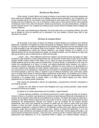 Del diario de Mina Harker
30 de octubre. El señor Morris me condujo al hotel en el que habían sido reservadas habitaciones
para nosotros por telégrafo, puesto que él no hablaba ninguna lengua extranjera y, por consiguiente, era
el que resultaba menos útil. Las fuerzas fueron distribuidas en gran parte como lo habían sido en Varna,
excepto que lord Godalming fue a ver al vicecónsul, puesto que su título podría servirle como garantía
inmediata en cierto modo, ante el funcionario, debido a que teníamos una prisa extraordinaria. Jonathan y
los dos médicos fueron a ver al agente de embarque para conocer todos los detalles sobre la llegada del
Czarina Catherine.
Más tarde. Lord Godalming ha regresado. El cónsul está fuera y el vicecónsul enfermo; de modo
que el trabajo de rutina es atendido por un secretario. Fue muy amable y ofreció hacer todo lo que
estuviera en su poder.
Del diario de Jonathan Harker
30 de octubre. A las nueve, el doctor van Helsing, el doctor Seward y yo visitamos a los señores
Mackenzie y Steinkoff, los agentes de la firma londinense de Hapgood. Habían recibido un telegrama de
Londres, en respuesta a la petición telegráfica de lord Godalming, rogándoles que nos demostraran toda
la cortesía posible y que nos ayudaran tanto como pudieran. Fueron más que amables y corteses, y nos
llevaron inmediatamente a bordo del Czarina Catherine, que estaba anclado en el exterior, en la
desembocadura del río. Allí encontramos al capitán, de nombre Donelson, que nos habló de su viaje. Nos
dijo que en toda su vida no había tenido un viento tan favorable.
—¡Vaya! —dijo—. Pero estábamos temerosos, debido a que temíamos tener que pagar con algún
accidente o algo parecido la suerte extraordinaria que nos favoreció durante todo el viaje. No es corriente
navegar desde Londres hasta el Mar Negro con un viento en popa que parecía que el diablo mismo
estaba soplando sobre las velas, para sus propios fines. Al mismo tiempo, no alcanzamos a ver nada. En
cuanto nos acercábamos a un barco o a tierra, una neblina descendía sobre nosotros, nos cubría y
viajaba con nosotros, hasta que cuando se levantaba, mirábamos en torno nuestro y no alcanzábamos a
ver nada. Pasamos por Gibraltar sin poder señalar nuestro paso, y no pudimos comunicarnos hasta que
nos encontramos en los Dardanelos, esperando que nos dieran el correspondiente permiso. Al principio,
me sentía inclinado a arriar las velas y a esperar a que la niebla se levantara, pero, entre tanto, pensé
que si el diablo tenia interés en hacernos llegar rápidamente al Mar Negro, era probable que lo hiciera,
tanto si nos deteníamos, como si no. Si efectuábamos un viaje rápido, eso no nos desacreditaría con los
armadores y no causaba daño a nuestro tráfico, y el diablo que habría logrado sus fines, estaría
agradecido por no haberle puesto obstáculos.
Esta mezcla de simplicidad y astucia, de superstición y razonamiento comercial, entusiasmó a
van Helsing, que dijo:
—¡Amigo mío, ese diablo es mucho más inteligente de lo que muchos piensan y sabe cuándo
encuentra la horma de su zapato!
El capitán no se mostró descontento por el cumplido, y siguió diciendo:
—Cuando pasamos el Bósforo, los hombres comenzaron a gruñir; algunos de ellos, los rumanos,
vinieron a verme y me pidieron que lanzara por la borda una gran caja que había sido embarcada por un
anciano de mal aspecto, poco antes de que saliéramos de Londres. Los había visto espiar al sujeto ese y
levantar sus dos dedos índices cuando lo veían, para evitar el mal ojo. ¡Vaya! ¡Las supersticiones de esos
extranjeros son absolutamente ridículas! Los mandé a que se ocuparan de sus propios asuntos
rápidamente, pero como poco después nos encerró la niebla otra vez, sentí en cierto modo que quizá
tuvieran un poco de razón, aunque no podría asegurar que fuera nuevamente la gran caja. Bueno,
continuamos navegando y, aunque la niebla no nos abandonó durante cinco días, dejé que el viento nos
condujera, puesto que si el diablo quería ir a algún sitio... Bueno, no habría de impedírselo. Y si no nos
condujo él, pues, echaremos una ojeada de todos modos. En todo caso, tuvimos aguas profundas y una
buena travesía durante todo el tiempo, y hace dos días, cuando el sol de la mañana pasó entre la niebla,
descubrimos que estábamos en el río, justamente frente a Galatz. Los rumanos estaban furiosos y
 