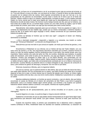 deseaban que, ya fuera con mi consentimiento o sin él, se arrojara la gran caja por encima de la borda, al
río. Tuve que discutir un poco con ellos, con una barra en la mano, y cuando el último de ellos abandonó
el puente con la cabeza entre las manos, había logrado convencerlos de que con mal ojo o no, las
propiedades de mis patrones se encontraban mucho mejor a bordo de mi barco que en el fondo del
Danubio. Habían subido la caja a la cubierta, disponiéndose a arrojarla al agua, y como estaba marcada
Galatz vía Varna, pensé que lo mejor sería dejarla allí, hasta que la descargáramos en el puerto y nos
liberáramos de ella de todos modos. No hicimos mucho trabajo durante ese día, pero por la mañana, una
hora antes de la salida del sol, un hombre llegó a bordo con una orden escrita en inglés y que le había
sido enviada de Londres, para recibir una caja que iba marcada para cierto conde Drácula.
Naturalmente, todo estaba preparado para que se la llevara. Tenía los papeles en regla y me vi
contento de deshacerme de esa maldita caja, puesto que yo mismo comenzaba a sentirme inquieto a
causa de ella. Si el diablo tenía algún equipaje a bordo, estaba convencido de que solamente podría
tratarse de aquella caja.
—¿Cómo se llamaba el hombre que se llevó esa caja? —preguntó el doctor van Helsing,
dominando su ansiedad.
—¡Voy a decírselo enseguida! —respondió y, bajando a su camarote, nos mostró un recibo
firmado por "Immanuel Hildesheim". La dirección era Burgenstrasse 16.
Descubrimos que eso era todo lo que conocía el capitán, de modo que le dimos las gracias, y nos
fuimos.
Encontramos a Hildesheim en sus oficinas; era un hebreo del tipo del Teatro Adelphi, con una
nariz como de carnero y un fez. Sus argumentos estuvieron marcados por el dinero, nosotros hicimos la
oferta y al cabo de ciertos regateos, terminó diciéndonos todo lo que sabía. Eso resultó simple, pero muy
importante. Había recibido una carta del señor de Ville, de Londres, diciéndole que recibiera, si posible
antes del amanecer, para evitar el paso por las aduanas, una caja que llegaría a Galatz en el Czarina
Catherine. Tendría que entregarle la citada caja a un tal Petrof Skinsky, que comerciaba con los
eslovacos que comercian río abajo, hasta el puerto. Había recibido el pago por su trabajo en la forma de
un billete de banco inglés, que había sido convenientemente cambiado por oro en el Banco Internacional
del Danubio. Cuando Skinsky se presentó ante él, le había entregado la caja, después de conducirlo al
barco, para evitarse los gastos de descarga y transporte. Eso era todo lo que sabía.
Entonces, buscamos a Skinsky, pero no logramos hallarlo.
Uno de sus vecinos, que no parecía tenerlo en alta estima, dijo que se había ido hacía dos días y
que nadie sabía adónde. Eso fue corroborado por su casero, que había recibido por medio de un enviado
especial la llave de la casa, al mismo tiempo que el importe del alquiler que le debía, en dinero inglés.
Eso había sucedido entre las diez y las once de la noche anterior. Estábamos nuevamente en un callejón
sin salida.
Mientras estábamos hablando, un hombre se acercó corriendo y, casi sin aliento, dijo que habían
encontrado el cuerpo de Skinsky en el interior del cementerio de San Pedro y que tenía la garganta
destrozada, como si lo hubiera matado algún animal salvaje. Los hombres y las mujeres con quienes
habíamos estado hablado salieron corriendo a ver aquello, mientras las mujeres gritaban:
—¡Eso es obra de un eslovaco!
Nos alejamos de allí apresuradamente, para no vernos envueltos en el asunto y que nos
interrogaran.
Cuando llegamos a la casa, no pudimos llegar a ninguna solución definida.
Estábamos convencidos de que la caja estaba siendo transportada por el agua hacia algún lugar,
pero tendríamos que descubrir hacia dónde. Con gran tristeza, volvimos al hotel, para reunirnos con
Mina.
Cuando nos reunimos todos, lo primero que consultamos fue si debíamos volver a depositar
nuestra confianza en Mina, revelándole todos los secretos de nuestras conferencias. La situación es
 