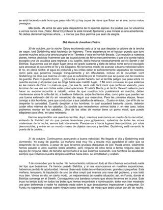 se está haciendo cada hora que pasa más frío y hay copos de nieve que flotan en el aire, como malos
presagios.
Más tarde. Me armé de valor para despedirme de mi querido esposo. Es posible que no volvamos
a vernos nunca más. ¡Valor, Mina! El profesor te está mirando fijamente y esa mirada es una advertencia.
No debes derramar lágrimas ahora..., a menos que Dios permita que sean de alegría.
Del diario de Jonathan Harker
30 de octubre, por la noche. Estoy escribiendo esto a la luz que despide la caldera de la lancha
de vapor; lord Godalming está haciendo de fogonero. Tiene experiencia en el trabajo, puesto que tuvo
durante muchos años una lancha propia en el Támesis y otra en Norfolk Broads. Con relación a nuestros
planes, hemos decidido finalmente que las suposiciones de Mina eran pertinentes y que si el conde había
escogido una vía acuática para regresar a su castillo, debía tratarse necesariamente del río Sereth y del
Bistritza. Supusimos que en algún lugar cerca del grado cuarenta y siete de latitud norte sería el escogido
para atravesar el país entre el río y los Cárpatos. No teníamos miedo de avanzar a buena velocidad sobre
el río, en plena noche; el agua es profunda y las orillas están lo suficientemente separadas de nosotros
como para que podamos navegar tranquilamente y sin dificultades, incluso en la oscuridad. Lord
Godalming me dice que duerma un rato; que es suficiente por el momento que se quede uno de nosotros
de guardia. Pero no puedo dormir... ¿Cómo iba a poder hacerlo, con el terrible peligro que pesa sobre mi
querida esposa y al pensar que se dirige hacia ese maldito lugar…? Mi único consuelo es que estamos
en las manos de Dios. Lo malo es que, con esa fe, sería más fácil morir que continuar viviendo, para
terminar de una vez con todas estas preocupaciones. El señor Morris y el doctor Seward salieron para
hacer su enorme recorrido a caballo, antes de que nosotros nos pusiéramos en marcha; deben
mantenerse sobre la orilla del río, a bastante distancia, sobre las tierras altas, como para que puedan ver
una buena extensión del río sin necesidad de seguir sus meandros. Para las primeras etapas, llevan
consigo a dos hombres, para que conduzcan a sus caballos de refresco... Cuatro en total, con el fin de no
despertar la curiosidad. Cuando despidan a los hombres, lo cual sucederá bastante pronto, deberán
cuidar ellos mismos de los caballos. Es posible que necesitemos unirnos todos y, en ese caso, todos
podremos montar en los caballos... Una de las sillas de montar tiene un pomo móvil, que puede
adaptarse para Mina, en caso necesario.
Hemos emprendido una aventura terrible. Aquí, mientras avanzamos en medio de la oscuridad,
sintiendo la frialdad del río que parece levantarse para golpearnos, rodeados de todas las voces
misteriosas de la noche, vemos todo claramente. Parecemos ir hacia lugares desconocidos, por rutas
desconocidas, y entrar en un mundo nuevo de objetos oscuros y terribles. Godalming está cerrando la
puerta de la caldera...
31 de octubre. Continuamos avanzando a buena velocidad. Ha llegado el día y Godalming está
durmiendo. Yo estoy de guardia. La mañana está muy fría y resulta muy agradable el calor que se
desprende de la caldera, a pesar de que llevamos gruesas chaquetas de piel. Hasta ahora, solamente
hemos pasado a unos cuantos botes abiertos, pero ninguno de ellos tenía a bordo ninguna caja de
equipo de ninguna clase, de tamaño aproximado a la que estamos buscando. Los hombres se asustaban
siempre que volvimos nuestra lámpara eléctrica hacia ellos, se arrodillaban y oraban.
1 de noviembre, por la noche. No hemos tenido noticias en todo el día ni hemos encontrado nada
del tipo que buscamos. Ya hemos pasado Bistritza, y si nos equivocamos en nuestras suposiciones,
habremos perdido la oportunidad. Hemos observado todas las embarcaciones, grandes y pequeñas. Esta
mañana, temprano, la tripulación de uno de ellos creyó que éramos una nave del gobierno, y nos trató
muy bien. Vimos en ello, en cierto modo, un mejoramiento de nuestra situación; así, en Fundu, donde el
Bistritza converge en el Sereth. Conseguimos una bandera rumana que ahora llevamos en la proa. Este
truco ha tenido éxito en todos los botes que hemos encontrado a continuación; todos nos han mostrado
una gran deferencia y nadie ha objetado nada sobre lo que deseábamos inspeccionar o preguntar. En
Fundu no logramos noticias sobre ningún barco semejante, de modo que debió pasar por allí de noche.
 