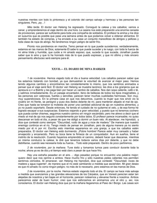 nuestras mentes con todo lo pintoresco y el colorido del campo salvaje y hermoso y las personas tan
singulares. Pero, ¡ay…!
Más tarde. El doctor van Helsing ha regresado. Consiguió la calesa y los caballos; vamos a
cenar, y emprenderemos el viaje dentro de una hora. La casera nos está preparando una enorme canasta
de provisiones; parece ser suficiente para toda una compañía de soldados. El profesor la anima y me dice
en susurros que es posible que pase una semana antes de que podamos volver a obtener alimentos. El
también ha estado de compras, y ha enviado a su casa un conjunto maravilloso de abrigos y pellizas y
toda clase de ropa de abrigo. No tendremos ningún peligro de sentir frío.
Pronto nos pondremos en marcha. Temo pensar en lo que puede sucedernos; verdaderamente,
estamos en las manos de Dios; solamente Él sabe lo que puede suceder y le ruego, con toda la fuerza de
mi alma triste y humilde, que cuide a mi amado esposo; que, suceda lo que suceda, Jonathan pueda
saber que lo amo y que lo he honrado más de lo que puedo expresar, y que mi último y más sincero
pensamiento afectuoso será siempre para él.
XXVII.— EL DIARIO DE MINA HARKER
1 de noviembre. Hemos viajado todo el día a buena velocidad. Los caballos parecen saber que
los estamos tratando con bondad, ya que demuestran la voluntad de avanzar al mejor paso. Hemos
tenido algunos cambios y encontramos tan constantemente lo mismo, que nos sentimos animados a
pensar que el viaje será fácil. El doctor van Helsing se muestra lacónico; les dice a los granjeros que se
apresura a ir a Bistritz y les paga bien por hacer un cambio de caballos. Nos dan sopa caliente, café o té,
y salimos inmediatamente. Es un paisaje encantador, lleno de bellezas de todos los tipos imaginables, y
las personas son valerosas, fuertes y sencillas; parecen tener muchas cualidades hermosas. Son muy,
muy supersticiosos. En la primera casa en que nos detuvimos, cuando la mujer que nos sirvió vio la
cicatriz en mi frente, se persignó y puso dos dedos delante de mí, para mantener alejado el mal de ojo.
Creo que hasta se tomaron la molestia de poner una cantidad adicional de ajo en nuestros alimentos, y
yo no puedo soportarlo. Desde entonces, he tenido el cuidado de no quitarme el velo, y de esa forma he
logrado escapar a sus suspicacias. Estamos viajando a gran velocidad, y puesto que no tenemos cochero
que pueda contar chismes, seguimos nuestro camino sin ningún escándalo; pero me atrevo a decir que el
miedo al mal de ojo nos seguirá constantemente por todos lados. El profesor parece incansable; no quiso
descansar en todo el día, a pesar de que me obligó a dormir un buen rato. Al atardecer, me hipnotizó, y
dice que contesté como siempre: "Oscuridad, ruido de agua y roce de madera." De manera que nuestro
enemigo continúa en el río. Tengo miedo de pensar en Jonathan, pero de alguna manera ya no siento
miedo por él ni por mí. Escribo esto mientras esperamos en una granja, a que los caballos estén
preparados. El doctor van Helsing está durmiendo. ¡Pobre hombre! Parece estar muy cansado y haber
envejecido y encanecido. Pero su boca tiene la firmeza de un conquistador. Aun en sueños, tiene el
instinto de la resolución. Cuando hayamos emprendido el camino, deberé hacer que descanse, mientras
yo misma conduzco la calesa; le diré que tenemos todavía varios días por delante, y que no debe
debilitarse, cuando sea necesaria toda su fuerza... Todo está preparado. Dentro de poco partiremos.
2 de noviembre, por la mañana. Tuve éxito y tomamos turnos para conducir durante toda la
noche; ahora ya es de día y el tiempo está claro a pesar de que hace frío.
Hay una extraña pesadez en el aire…; digo pesadez porque no encuentro una palabra mejor;
quiero decir que nos oprime a ambos. Hace mucho frío y sólo nuestras pieles calientes nos permiten
sentirnos cómodos. Al amanecer, van Helsing me hipnotizó, dice que contesté: "Oscuridad, roces de
madera y agua rugiente", de manera que el río está cambiando a medida que ascienden. Mi gran deseo
es que mi amado no corra ningún peligro; no más de lo necesario, pero estamos en las manos de Dios.
2 de noviembre, por la noche. Hemos estado viajando todo el día. El campo se hace más salvaje
a medida que avanzamos y las grandes elevaciones de los Cárpatos, que en Veresti parecían estar tan
alejadas de nosotros y tan bajas en el horizonte, parecen rodearnos y elevarse frente a nosotros. Ambos
parecemos estar de buen humor; creo que nos esforzamos en animarnos uno al otro y, así, nos
consolamos. El doctor van Helsing dice que por la mañana llegaremos al Paso de l Borgo. Las casas son
 