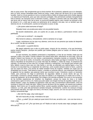 ella no quiso comer. Dijo simplemente que no tenía hambre. No la presioné, sabiendo que no lo deseaba,
pero yo cené, porque necesitaba estar fuerte por todos. Luego, presa aún del temor por lo que pudiera
suceder, tracé un círculo grande en torno a la señora Mina y sobre él coloqué parte de la Hostia sagrada
y la desmenucé finamente, para que todo estuviera protegido. Ella permaneció sentada tranquilamente
todo el tiempo; tan tranquila como si estuviera muerta, y empezó a ponerse cada vez más pálida, hasta
que tenía casi el mismo color de la nieve; no pronunció palabra alguna, pero cuando me acerqué a ella,
se abrazó a mí, y noté que la pobre se estremecía de la cabeza a los pies, con un temblor que era
doloroso de ver. A continuación, cuando se tranquilizó un poco, le dije:
—¿No quiere usted acercarse al fuego?
Deseaba hacer una prueba para saber si le era posible hacerlo.
Se levantó obedeciendo, pero, en cuanto dio un paso, se detuvo y permaneció inmóvil, como
petrificada.
—¿Por qué no continúa? —le pregunté.
Ella meneó la cabeza y, retrocediendo, volvió a sentarse en su lugar.
Luego, mirándome con los ojos muy abiertos, como los de una persona que acaba de despertar
de un sueño, me dijo con sencillez:
—¡No puedo! —y guardó silencio.
Me alegró sabiendo que si ella no podía pasar, ninguno de los vampiros, a los que temíamos,
podría hacerlo tampoco. ¡Aunque era posible que hubiera peligros para su cuerpo, al menos su alma
estaba a salvo!
En ese momento, los caballos comenzaron a inquietarse y a tirar de sus riendas, hasta que me
acerqué a ellos y los calmé. Cuando sintieron mis manos sobre ellos, relincharon en tono bajo, como de
alegría, frotaron sus hocicos en mis manos y permanecieron tranquilos durante un momento. Muchas
veces, en el curso de la noche, me levanté y me acerqué a ellos hasta que llegó el momento frío en que
toda la naturaleza se encuentra en su punto más bajo de vitalidad, y, todas las veces, mi presencia los
calmaba. Al acercarse la hora más fría, el fuego comenzó a extinguirse y me levanté para echarle más
leña, debido a que la nieve caía con más fuerza y, con ella, se acercaba una neblina ligera y muy fría.
Incluso en la oscuridad hay un resplandor de cierto tipo, como sucede siempre sobre la nieve, y pareció
que los copos de nieve y los jirones de niebla tomaban forma de mujeres, vestidas con ropas que se
arrastraban por el suelo. Todo parecía muerto, y reinaba un profundo silencio, que solamente interrumpía
la agitación de los caballos, que parecían temer que ocurriera lo peor. Comencé a sentir un tremendo
miedo, pero entonces me llegó el sentimiento de seguridad, debido al círculo dentro del que me
encontraba. Comencé a pensar también que todo era debido a mi imaginación en medio de la noche, a
causa del resplandor, de la intranquilidad, de la fatiga y de la terrible ansiedad. Era como si mis recuerdos
de las terribles experiencias de Jonathan me engañaran, porque los copos de nieve y la niebla
comenzaron a girar en torno a mí, hasta que pude captar una imagen borrosa de aquellas mujeres que lo
habían besado. Luego, los caballos se agacharon cada vez más y se lamentaron aterrorizados, como los
hombres lo hacen en medio del dolor. Hasta la locura del temor les fue negada, de manera que pudieran
alejarse. Sentí temor por mi querida señora Mina, cuando aquellas extrañas figuras se acercaron y me
rodearon. La miré, pero ella permaneció sentada tranquila, sonriéndome; cuando me acerqué al fuego
para echarle más leña, me cogió una mano y me retuvo; luego, susurró, con una voz que uno escucha en
sueños, sumamente baja:
—¡No! ¡No! No salga. ¡Aquí está seguro!
Me volví hacia ella y le dije, mirándola a los ojos:
—Pero, ¿y usted? ¡Es por usted por quien temo! Al oír eso, se echó a reír... con una risa ronca, e
irreal, y dijo:
—¿Teme por mí? ¿Por qué teme por mí? Nadie en todo el mundo esta mejor protegido contra
ellos que yo.
 