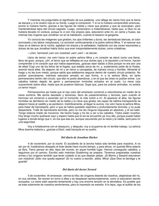 Y mientras me preguntaba el significado de sus palabras, una ráfaga de viento hizo que la llama
se elevara y vi la cicatriz roja en su frente. Luego lo comprendí. Y si no lo hubiera comprendido entonces,
pronto lo hubiera hecho, gracias a las figuras de niebla y nieve que giraban y que se acercaban, pero
manteniéndose lejos del círculo sagrado. Luego, comenzaron a materializarse, hasta que, si Dios no se
hubiera llevado mi cordura, porque lo vi con mis propios ojos, estuvieron ante mí, en carne y hueso, las
mismas tres mujeres que Jonathan vio en la habitación, cuando le besaron la garganta.
Yo conocía las imágenes que giraban, los ojos brillantes y duros, las dentaduras blancas, el color
sonrosado y los labios voluptuosos. Le sonreían continuamente a la pobre señora Mina, Y al resonar sus
risas en el silencio de la noche, agitaban los brazos y la señalaban, hablando con las voces resonantes y
dulces de las que Jonathan había dicho que eran insoportablemente dulces, como cristalinas.
—¡Ven, hermana! ¡ven con nosotras! ¡ven! ¡ven! —le decían.
Lleno de temor, me volví hacia mi pobre señora Mina y mi corazón se elevó como una llama,
lleno de gozo, porque, ¡oh!, el terror que se reflejaba en sus dulces ojos y la repulsión y el horror, hacían
comprender a mi corazón que aún había esperanzas, ¡gracias sean dadas a Dios porque no era aún una
de ellas! Cogí uno de los leños de la fogata, que estaba cerca de mí, y, sosteniendo parte de la Hostia,
avancé hacia ellas. Se alejaron de mí y se rieron a carcajadas, de manera ronca y horrible. Alimenté el
fuego y no les tuve miedo, porque sabía que estábamos seguros dentro de nuestro círculo protector. No
podían acercárseme, mientras estuviera armado en esa forma, ni a la señora Mina, en tanto
permaneciera dentro del círculo, que ella no podía abandonar, y en el que las otras no podían entrar. Los
caballos habían dejado de gemir y permanecían inmóviles echados en el suelo. La nieve caía
suavemente sobre ellos, hasta que se pusieron blancos. Supe que, para los pobres animales, no existía
un terror mayor.
Permanecimos así hasta que el rojo color del amanecer comenzó a vislumbrarse en medio de la
nieve sombría. Me sentía desolado y temeroso, lleno de presentimientos y terrores, pero cuando el
hermoso sol comenzó a ascender por el horizonte, la vida volvió a mí. Al aparecer el alba, las figuras
horribles se derritieron en medio de la niebla y la nieve que giraba; las capas de neblina transparente se
alejaron hacia el castillo y se perdieron. Instintivamente, al llegar la aurora, me volví hacia la señora Mina,
para tratar de hipnotizarla, pero vi que se había quedado repentina y profundamente dormida, y no pude
despertarla. Traté de hipnotizarla dormida, pero no me dio ninguna respuesta en absoluto, y el sol salió.
Tengo todavía miedo de moverme. He hecho fuego y he ido a ver a los caballos. Todos están muertos.
Hoy tengo mucho quehacer aquí y espero hasta que el sol se encuentre ya muy alto, porque puede haber
lugares a donde tengo que ir, en los que ese sol, aunque oscurecido por la nieve y la niebla, será para mí
una seguridad.
Voy a fortalecerme con el desayuno, y después, voy a ocuparme de mi terrible trabajo. La señora
Mina duerme todavía y, ¡gracias a Dios!, está tranquila en su sueño.
Del diario de Jonathan Harker
4 de noviembre, por la noche. El accidente de la lancha había sido terrible para nosotros. A no
ser por él, hubiéramos atrapado el bote desde hace mucho tiempo, y para ahora, mi querida Mina estaría
ya libre. Temo pensar en ella, lejos del mundo, en aquel horrible lugar. Hemos conseguido caballos, y
seguimos por el camino. Escribo esto mientras Godalming se prepara. Tenemos preparadas nuestras
armas y los cíngaros tendrán que tener cuidado si es que desean pelear. ¡Si Morris y Seward estuvieran
con nosotros! ¡Sólo nos queda esperar! ¡Si no vuelvo a escribir, adiós, Mina! ¡Que Dios te bendiga y te
guarde!
Del diario del doctor Seward
5 de noviembre. Al amanecer, vemos la tribu de cíngaros delante de nosotros, alejándose del río,
en sus carretas. Se reúnen en torno a ellas y se desplazan apresuradamente, como si estuvieran siendo
acosados. La nieve está cayendo lentamente y hay una enorme tensión en la atmósfera. Es posible que
se trate solamente de nuestros sentimientos, pero la impresión es extraña. A lo lejos, oigo el aullido de los
 