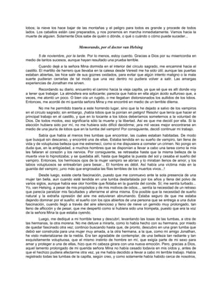 lobos; la nieve los hace bajar de las montañas y el peligro para todos es grande y procede de todos
lados. Los caballos están casi preparados, y nos ponemos en marcha inmediatamente. Vamos hacia la
muerte de alguien. Solamente Dios sabe de quién o dónde, o qué o cuándo o cómo puede suceder...
Memorando, por el doctor van Helsing
5 de noviembre, por la tarde. Por lo menos, estoy cuerdo. Gracias a Dios por su misericordia en
medio de tantos sucesos, aunque hayan resultado una prueba terrible.
Cuando dejé a la señora Mina dormida en el interior del círculo sagrado, me encaminé hacia el
castillo. El martillo de herrero que llevaba en la calesa desde Veresti me ha sido útil; aunque las puertas
estaban abiertas, las hice salir de sus goznes oxidados, para evitar que algún intento maligno o la mala
suerte pudieran cerrarlas de tal modo que una vez dentro no pudiera volver a salir. Las amargas
experiencias de Jonathan me sirven.
Recordando su diario, encuentro el camino hacia la vieja capilla, ya que sé que es allí donde voy
a tener que trabajar. La atmósfera era sofocante; parecía que había en ella algún ácido sulfuroso que, a
veces, me atontó un poco. O bien oía un rugido, o me llegaban distorsionados los aullidos de los lobos.
Entonces, me acordé de mi querida señora Mina y me encontré en medio de un terrible dilema.
No me he permitido traerla a este horrendo lugar, sino que la he dejado a salvo de los vampiros
en el círculo sagrado; sin embargo, ¡había lobos que la ponían en peligro! Resolví que tenía que hacer el
principal trabajo en el castillo, y que en lo tocante a los lobos deberíamos someternos a la voluntad de
Dios. De todos modos, eso significaría sólo la muerte y la libertad. Así es que me decidí por ella. Si la
elección hubiera sido por mí, no me hubiera sido difícil decidirme; ¡era mil veces mejor encontrarse en
medio de una jauría de lobos que en la tumba del vampiro! Por consiguiente, decidí continuar mi trabajo.
Sabía que había al menos tres tumbas que encontrar, las cuales estaban habitadas. De modo
que busqué sin descanso, y encontré una de ellas. Estaba tendida en su sueño de vampiro, tan llena de
vida y de voluptuosa belleza que me estremecí, como si me dispusiera a cometer un crimen. No pongo en
duda que, en la antigüedad, a muchos hombres que se disponían a llevar a cabo una tarea como la mía
les fallaran el corazón y los nervios. Por consiguiente, se retrasaba hasta que la misma belleza de la
muerta viva lo hipnotizaba; y se quedaba allí, hasta que llegaba la puesta del sol y cesaba el sueño del
vampiro. Entonces, los hermosos ojos de la mujer vampiro se abrían y lo miraban llenos de amor, y los
labios voluptuosos se entreabrían para besar... El hombre es débil. Así había una víctima más en la
guarida del vampiro; ¡uno más que engrosaba las filas terribles de los muertos vivos...!
Desde luego, existe cierta fascinación, puesto que me conmuevo ante la sola presencia de una
mujer tan bella, aun cuando esté tendida en una tumba destartalada por los años y llena del polvo de
varios siglos, aunque había ese olor horrible que flotaba en la guarida del conde. Sí; me sentía turbado...
Yo, van Helsing, a pesar de mis propósitos y de mis motivos de odios..., sentía la necesidad de un retraso
que parecía paralizar mis facultades y aferrarme el alma misma. Era posible que la necesidad de sueño
natural y la extraña opresión del aire me estuvieran abrumando. Estaba seguro de que me estaba
dejando dominar por el sueño; el sueño con los ojos abiertos de una persona que se entrega a una dulce
fascinación, cuando llegó a través del aire silencioso y lleno de nieve un gemido muy prolongado, tan
lleno de aflicción y de pesar, que me despertó como si hubiera sido una trompeta, puesto que era la voz
de la señora Mina la que estaba oyendo.
Luego, me dediqué a mi horrible tarea y descubrí, levantando las losas de las tumbas, a otra de
las hermanas, la otra morena. No me detuve a mirarla, como lo había hecho con su hermana, por miedo
de quedar fascinado otra vez; continúo buscando hasta que, de pronto, descubro en una gran tumba que
debió ser construida para una mujer muy amada, a la otra hermana, a la que, como mi amigo Jonathan,
he visto materializarse de la niebla. Era tan agradable de contemplar, de una belleza tan radiante y tan
exquisitamente voluptuosa, que el mismo instinto de hombre en mí, que exigía parte de mi sexo para
amar y proteger a una de ellas, hizo que mi cabeza girara con una nueva emoción. Pero, gracias a Dios,
aquel lamento prolongado de mi querida señora Mina no había cesado todavía en mis oídos y, antes de
que el hechizo pudiera afectarme otra vez, ya me había decidido a llevar a cabo mi terrible trabajo. Había
registrado todas las tumbas de la capilla, según creo, y como solamente había habido cerca de nosotros,
 