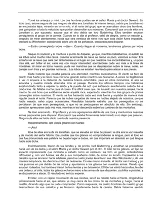 Tomé los anteojos y miré. Los dos hombres podían ser el señor Morris y el doctor Seward. En
todo caso, estuve segura de que ninguno de ellos era Jonathan. Al mismo tiempo, sabía que Jonathan no
se encontraba lejos; mirando en torno mío, vi al norte del grupo que se acercaban otros dos hombres,
que galopaban a toda la velocidad que podían desarrollar sus monturas. Comprendí que uno de ellos era
Jonathan y, por supuesto, supuse que el otro debía ser lord Godalming. Ellos también estaban
persiguiendo al grupo de la carreta. Cuando se lo dije al profesor, saltó de alegría, como un escolar y,
después de mirar atentamente, hasta que otra ventisca de nieve hizo que toda visión fuera imposible,
preparó su Winchester, colocándolo sobre uno de los peñascos, preparado para disparar.
—Están convergiendo todos —dijo—. Cuando llegue el momento, tendremos gitanos por todos
lados.
Saqué mi revólver y lo mantuve a punto de disparar, ya que, mientras hablábamos, el aullido de
los lobos sonó mucho más cerca. Cuando la tormenta de nieve se calmó un poco, volvimos a mirar. Era
extraño ver la nieve que caía con tanta fuerza en el lugar en que nosotros nos encontrábamos y, un poco
más allá, ver brillar el sol, cada vez con mayor intensidad, acercándose cada vez más a la línea de
montañas. Al mirar en torno nuestro, pude ver manchas que se desplazaban sobre la nieve, solas, en
parejas o en tríos y en grandes números... Los lobos se estaban reuniendo para atacar a sus presas.
Cada instante que pasaba parecía una eternidad, mientras esperábamos. El viento se hizo de
pronto más fuerte y la nieve caía con furia, girando sobre nosotros sin descanso. A veces no llegábamos
a ver ni siquiera a la distancia de nuestros brazos extendidos; pero en otros momentos, el aire se
aclaraba y nuestra mirada abarcaba todo el paisaje. Durante los últimos tiempos nos habíamos
acostumbrado tanto a esperar la salida y la puesta del sol, que sabíamos exactamente cuándo iba a
producirse. No faltaba mucho para el ocaso. Era difícil creer que, de acuerdo con nuestros relojes, hacía
menos de una hora que estábamos sobre aquella roca, esperando, mientras los tres grupos de jinetes
convergían sobre nosotros. El viento se fue haciendo cada vez más fuerte y soplaba de manera más
regular desde el norte. Parecía que las nubes cargadas de nieve se habían alejado de nosotros, porque
había cesado, salvo copos ocasionales. Resultaba bastante extraño que los perseguidos no se
percataran de que eran perseguidos, o que no se preocuparan en absoluto de ello. Sin embargo,
parecían apresurarse cada vez más, mientras el sol descendía sobre las cumbres de las montañas.
Se iban acercando... El profesor y yo nos agazapamos detrás de una roca y mantuvimos nuestras
armas preparadas para disparar. Comprendí que estaba firmemente determinado a no dejar que pasaran.
Ninguno de ellos se había dado cuenta de nuestra presencia.
Repentinamente, dos voces gritaron con fuerza:
—¡Alto!
Una de ellas era la de mi Jonathan, que se elevaba en tono de pasión; la otra era la voz resuelta
y de mando del señor Morris. Era posible que los gitanos no comprendieran la lengua, pero el tono en
que fue pronunciada esa palabra no dejaba lugar a dudas, sin que importara en absoluto en qué lengua
había sido dicha.
Instintivamente, tiraron de las riendas y, de pronto, lord Godalming y Jonathan se precipitaron
hacia uno de los lados y el señor Morris y el doctor Seward por el otro. El líder de los gitanos, un tipo de
aspecto impresionante que montaba a caballo como un centauro, les hizo un gesto, ordenándoles
retroceder y, con voz furiosa, les dio a sus compañeros orden de entrar en acción. Espolearon a los
caballos que se lanzaron hacia adelante, pero los cuatro jinetes levantaron sus rifles Winchester y, de una
manera inequívoca, les dieron la orden de detenerse. En ese mismo instante, el doctor van Helsing y yo
nos pusimos en pie detrás de las rocas y apuntamos a los gitanos con nuestras armas. Viendo que
estaban rodeados, los hombres tiraron de las riendas y se detuvieron. El líder se volvió hacia ellos, les dio
una orden y, al oírla, todos los gitanos echaron mano a las armas de que disponían, cuchillos o pistolas, y
se dispusieron a atacar. El resultado no se hizo esperar.
El líder, con un rápido movimiento de sus riendas, lanzó su caballo hacia el frente, dirigiéndose
primeramente hacia el sol, que estaba ya muy cerca de las cimas de las montañas y, luego, hacia el
castillo, diciendo algo que no pude comprender. Como respuesta, los cuatro hombres de nuestro grupo
desmontaron de sus caballos y se lanzaron rápidamente hacia la carreta. Debía haberme sentido
 