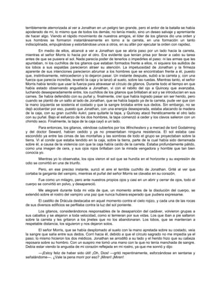 terriblemente aterrorizada al ver a Jonathan en un peligro tan grande, pero el ardor de la batalla se había
apoderado de mí, lo mismo que de todos los demás; no tenía miedo, sino un deseo salvaje y apremiante
de hacer algo. Viendo el rápido movimiento de nuestros amigos, el líder de los gitanos dio una orden y
sus hombres se formaron instantáneamente en torno a la carreta, en una formación un tanto
indisciplinada, empujándose y estorbándose unos a otros, en su afán por ejecutar la orden con rapidez.
En medio de ellos, alcancé a ver a Jonathan que se abría paso por un lado hacia la carreta,
mientras el señor Morris lo hacia por el otro. Era evidente que tenían prisa por llevar a cabo su tarea
antes de que se pusiera el sol. Nada parecía poder de tenerlos o impedirles el paso: ni las armas que les
apuntaban, ni los cuchillos de los gitanos que estaban formados frente a ellos, ni siquiera los aullidos de
los lobos a sus espaldas parecieron atraer su atención. La impetuosidad de Jonathan y la firmeza
aparente de sus intenciones parecieron abrumar a los hombres que se encontraban frente a él, puesto
que, instintivamente, retrocedieron y lo dejaron pasar. Un instante después, subió a la carreta y, con una
fuerza que parecía increíble, levantó la caja y la lanzó al suelo, sobre las ruedas. Mientras tanto, el señor
Morris había tenido que usar la fuerza para atravesar el círculo de gitanos. Durante todo el tiempo en que
había estado observando angustiada a Jonathan, vi con el rabillo del ojo a Quincey que avanzaba,
luchando desesperadamente entre, los cuchillos de los gitanos que brillaban al sol y se introducían en sus
carnes. Se había defendido con su puñal y, finalmente, creí que había logrado pasar sin ser herido, pero
cuando se plantó de un salto al lado de Jonathan, que se había bajado ya de la carreta, pude ver que con
la mano izquierda se sostenía el costado y que la sangre brotaba entre sus dedos. Sin embargo, no se
dejó acobardar por eso, puesto que Jonathan, con una energía desesperada, estaba atacando la madera
de la caja, con su gran cuchillo kukri, para quitarle la tapa, y Quincey atacó frenéticamente el otro lado
con su puñal. Bajo el esfuerzo de los dos hombres, la tapa comenzó a ceder y los clavos salieron con un
chirrido seco. Finalmente, la tapa de la caja cayó a un lado.
Para entonces, los gitanos, viéndose cubiertos por los Winchesters y a merced de lord Godalming
y del doctor Seward, habían cedido y ya no presentaban ninguna resistencia. El sol estaba casi
escondido ya entre las cimas de las montañas y las sombras de todo el grupo se proyectaban sobre la
tierra. Vi al conde que estaba tendido en la caja, sobre la tierra, parte de la cual había sido derramada
sobre él, a causa de la violencia con que la caja había caído de la carreta. Estaba profundamente pálido,
como una imagen de cera, y sus ojos rojos brillaban con la mirada vengadora y horrible que tan bien
conocía yo.
Mientras yo lo observaba, los ojos vieron el sol que se hundía en el horizonte y su expresión de
odio se convirtió en una de triunfo.
Pero, en ese preciso instante, surcó el aire el terrible cuchillo de Jonathan. Grité al ver que
cortaba la garganta del vampiro, mientras el puñal del señor Morris se clavaba en su corazón.
Fue como un milagro, pero ante nuestros propios ojos y casi en un abrir y cerrar de ojos, todo el
cuerpo se convirtió en polvo, y desapareció.
Me alegraré durante toda mi vida de que, un momento antes de la disolución del cuerpo, se
extendió sobre el rostro del vampiro una paz que nunca hubiera esperado que pudiera expresarse.
El castillo de Drácula destacaba en aquel momento contra el cielo rojizo, y cada una de las rocas
de sus diversos edificios se perfilaba contra la luz del sol poniente.
Los gitanos, considerándonos responsables de la desaparición del cadáver, volvieron grupas a
sus caballos y se alejaron a toda velocidad, como si temieran por sus vidas. Los que iban a pie saltaron
sobre la carreta y les gritaron a los jinetes que no los abandonaran. Los lobos, que se mantenían a
respetable distancia, los siguieron y nos dejaron solos.
El señor Morris, que se había desplomado al suelo con la mano apretada sobre su costado, veía
la sangre que salía entre sus dedos. Corrí hacia él, debido a que el círculo sagrado no me impedía ya el
paso; lo mismo hicieron los dos médicos. Jonathan se arrodilló a su lado y el herido hizo que su cabeza
reposara sobre su hombro. Con un suspiro me tomó una mano con la que no tenía manchada de sangre.
Debía estar viendo la angustia de mi corazón reflejada en mi rostro, ya que me sonrió y dijo:
—¡Estoy feliz de haber sido útil! ¡Oh, Dios! —gritó repentinamente, esforzándose en sentarse y
señalándome—. ¿Vale la pena morir por eso? ¡Miren! ¡Miren!
 