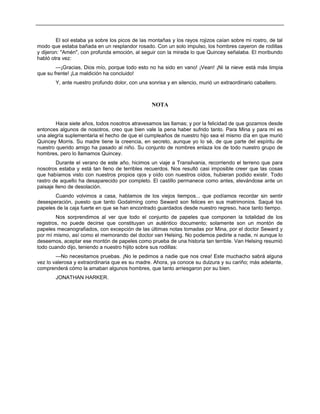 El sol estaba ya sobre los picos de las montañas y los rayos rojizos caían sobre mi rostro, de tal
modo que estaba bañada en un resplandor rosado. Con un solo impulso, los hombres cayeron de rodillas
y dijeron: "Amén", con profunda emoción, al seguir con la mirada lo que Quincey señalaba. El moribundo
habló otra vez:
—¡Gracias, Dios mío, porque todo esto no ha sido en vano! ¡Vean! ¡Ni la nieve está más limpia
que su frente! ¡La maldición ha concluido!
Y, ante nuestro profundo dolor, con una sonrisa y en silencio, murió un extraordinario caballero.
NOTA
Hace siete años, todos nosotros atravesamos las llamas; y por la felicidad de que gozamos desde
entonces algunos de nosotros, creo que bien vale la pena haber sufrido tanto. Para Mina y para mí es
una alegría suplementaria el hecho de que el cumpleaños de nuestro hijo sea el mismo día en que murió
Quincey Morris. Su madre tiene la creencia, en secreto, aunque yo lo sé, de que parte del espíritu de
nuestro querido amigo ha pasado al niño. Su conjunto de nombres enlaza los de todo nuestro grupo de
hombres, pero lo llamamos Quincey.
Durante el verano de este año, hicimos un viaje a Transilvania, recorriendo el terreno que para
nosotros estaba y está tan lleno de terribles recuerdos. Nos resultó casi imposible creer que las cosas
que habíamos visto con nuestros propios ojos y oído con nuestros oídos, hubieran podido existir. Todo
rastro de aquello ha desaparecido por completo. El castillo permanece como antes, elevándose ante un
paisaje lleno de desolación.
Cuando volvimos a casa, hablamos de los viejos tiempos... que podíamos recordar sin sentir
desesperación, puesto que tanto Godalming como Seward son felices en sus matrimonios. Saqué los
papeles de la caja fuerte en que se han encontrado guardados desde nuestro regreso, hace tanto tiempo.
Nos sorprendimos al ver que todo el conjunto de papeles que componen la totalidad de los
registros, no puede decirse que constituyan un auténtico documento; solamente son un montón de
papeles mecanografiados, con excepción de las últimas notas tomadas por Mina, por el doctor Seward y
por mí mismo, así como el memorando del doctor van Helsing. No podemos pedirle a nadie, ni aunque lo
deseemos, aceptar ese montón de papeles como prueba de una historia tan terrible. Van Helsing resumió
todo cuando dijo, teniendo a nuestro hijito sobre sus rodillas:
—No necesitamos pruebas. ¡No le pedimos a nadie que nos crea! Este muchacho sabrá alguna
vez lo valerosa y extraordinaria que es su madre. Ahora, ya conoce su dulzura y su cariño; más adelante,
comprenderá cómo la amaban algunos hombres, que tanto arriesgaron por su bien.
JONATHAN HARKER.
 