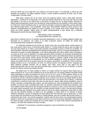 cerré por última vez. Es el siglo XIX, muy moderno, con toda su alma. Y sin embargo, a menos que mis
sentidos me engañen, los siglos pasados tuvieron y tienen poderes peculiares de ellos, que la mera
"modernidad" no puede matar.
Más tarde: mañana del 16 de mayo. Dios me preserve cuerdo, pues a esto estoy reducido.
Seguridad, y confianza en la seguridad, son cosas del pasado. Mientras yo viva aquí sólo hay una cosa
que desear, y es que no me vuelva loco, si de hecho no estoy loco ya. Si estoy cuerdo, entonces es
desde luego enloquecedor pensar que de todas las cosas podridas que se arrastran en este odioso lugar,
el conde es la menos tenebrosa para mí; que sólo en él puedo yo buscar la seguridad, aunque ésta sólo
sea mientras pueda servir a sus propósitos. ¡Gran Dios, Dios piadoso! Dadme la calma, pues en esa
dirección indudablemente me espera la locura. Empiezo a ver nuevas luces sobre ciertas cosas que
antes me tenían perplejo. Hasta ahora no sabía verdaderamente lo que quería dar a entender
Shakespeare cuando hizo que Hamlet dijera:
"¡Mis libretas, pronto, mis libretas!
es imprescindible que lo escriba", etc.,
pues ahora, sintiendo como si mi cerebro estuviese desquiciado o como si hubiese llegado el golpe que
terminará en su trastorno, me vuelvo a mi diario buscando reposo. El hábito de anotar todo
minuciosamente debe ayudarme a tranquilizar.
La misteriosa advertencia del conde me asustó; pero más me asusta ahora cuando pienso en
ella, pues para lo futuro tiene un terrorífico poder sobre mí. ¡Tendré dudas de todo lo que me diga! Una
vez que hube escrito en mi diario y que hube colocado nuevamente la pluma y el libro en el bolsillo, me
sentí soñoliento. Recordé inmediatamente la advertencia del conde, pero fue un placer desobedecerla. La
sensación de sueño me había aletargado, y con ella la obstinación que trae el sueño como un forastero.
La suave luz de la luna me calmaba, y la vasta extensión afuera me daba una sensación de libertad que
me refrescaba. Hice la determinación de no regresar aquella noche a las habitaciones llenas de espantos,
sino que dormir aquí donde, antaño, damas se habían sentado y cantado y habían vivido dulces vidas
mientras sus suaves pechos se entristecían por los hombres alejados en medio de guerras cruentas.
Saqué una amplia cama de su puesto cerca de una esquina, para poder, al acostarme, mirar el hermoso
paisaje al este y al sur, y sin pensar y sin tener en cuenta el polvo, me dispuse a dormir. Supongo que
debo haberme quedado dormido; así lo espero, pero temo, pues todo lo que siguió fue tan
extraordinariamente real, tan real, que ahora sentado aquí a plena luz del sol de la mañana, no puedo
pensar de ninguna manera que estaba dormido.
No estaba solo. El cuarto estaba lo mismo, sin ningún cambio de ninguna clase desde que yo
había entrado en él; a la luz de la brillante luz de la luna podía ver mis propias pisadas marcadas donde
había perturbado la larga acumulación de polvo. En la luz de la luna al lado opuesto donde yo me
encontraba estaban tres jóvenes mujeres, mejor dicho tres damas, debido a su vestido y a su porte. En el
momento en que las vi pensé que estaba soñando, pues, aunque la luz de la luna estaba detrás de ellas,
no proyectaban ninguna sombra sobre el suelo. Se me acercaron y me miraron por un tiempo, y entonces
comenzaron a murmurar entre ellas. Dos eran de pelo oscuro y tenían altas narices aguileñas, como el
conde, y grandes y penetrantes ojos negros, que casi parecían ser rojos contrastando con la pálida luna
amarilla. La otra era rubia; increíblemente rubia, con grandes mechones de dorado pelo ondulado y ojos
como pálidos zafiros. Me pareció que de alguna manera yo conocía su cara, y que la conocía en relación
con algún sueño tenebroso, pero de momento no pude recordar dónde ni cómo. Las tres tenían dientes
blancos brillantes que refulgían como perlas contra el rubí de sus labios voluptuosos. Algo había en ellas
que me hizo sentirme inquieto; un miedo a la vez nostálgico y mortal. Sentí en mi corazón un deseo
malévolo, llameante, de que me besaran con esos labios rojos. No está bien que yo anote esto, en caso
de que algún día encuentre los ojos de Mina y la haga padecer; pero es la verdad. Murmuraron entre sí, y
entonces las tres rieron, con una risa argentina, musical, pero tan dura como si su sonido jamás hubiese
pasado a través de la suavidad de unos labios humanos. Era como la dulzura intolerable, tintineante, de
los vasos de agua cuando son tocados por una mano diestra. La mujer rubia sacudió coquetamente la
cabeza, y las otras dos insistieron en ella. Una dijo:
—¡Adelante! Tú vas primero y nosotras te seguimos; tuyo es el derecho de comenzar.
La otra agregó:
 