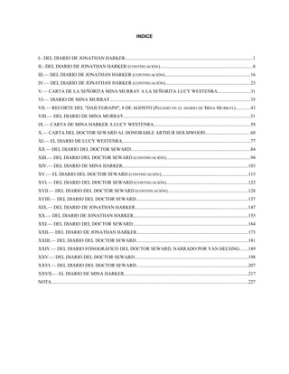INDICE
I.- DEL DIARIO DE JONATHAN HARKER............................................................................................................1
II.- DEL DIARIO DE JONATHAN HARKER (CONTINUACIÓN)..............................................................................8
III.— DEL DIARIO DE JONATHAN HARKER (CONTINUACIÓN)........................................................................16
IV.— DEL DIARIO DE JONATHAN HARKER (CONTINUACIÓN)........................................................................23
V.— CARTA DE LA SEÑORITA MINA MURRAY A LA SEÑORITA LUCY WESTENRA............................31
VI.— DIARIO DE MINA MURRAY.......................................................................................................................35
VII.— RECORTE DEL "DAILYGRAPH", 8 DE AGOSTO (PEGADO EN EL DIARIO DE MINA MURRAY)............43
VIII.— DEL DIARIO DE MINA MURRAY...........................................................................................................51
IX.— CARTA DE MINA HARKER A LUCY WESTENRA..................................................................................59
X.— CARTA DEL DOCTOR SEWARD AL HONORABLE ARTHUR HOLMWOOD......................................68
XI.— EL DIARIO DE LUCY WESTENRA............................................................................................................77
XII.— DEL DIARIO DEL DOCTOR SEWARD.....................................................................................................84
XIII.— DEL DIARIO DEL DOCTOR SEWARD (CONTINUACIÓN).......................................................................94
XIV.— DEL DIARIO DE MINA HARKER..........................................................................................................103
XV.— EL DIARIO DEL DOCTOR SEWARD (CONTINUACIÓN).........................................................................113
XVI.— DEL DIARIO DEL DOCTOR SEWARD (CONTINUACIÓN).....................................................................122
XVII.— DEL DIARIO DEL DOCTOR SEWARD (CONTINUACIÓN)....................................................................128
XVIII.— DEL DIARIO DEL DOCTOR SEWARD...............................................................................................137
XIX.— DEL DIARIO DE JONATHAN HARKER...............................................................................................147
XX.— DEL DIARIO DE JONATHAN HARKER.................................................................................................155
XXI.— DEL DIARIO DEL DOCTOR SEWARD.................................................................................................164
XXII.— DEL DIARIO DE JONATHAN HARKER..............................................................................................173
XXIII.— DEL DIARIO DEL DOCTOR SEWARD...............................................................................................181
XXIV.— DEL DIARIO FONOGRÁFICO DEL DOCTOR SEWARD, NARRADO POR VAN HELSING.......189
XXV.— DEL DIARIO DEL DOCTOR SEWARD................................................................................................198
XXVI.— DEL DIARIO DEL DOCTOR SEWARD...............................................................................................207
XXVII.— EL DIARIO DE MINA HARKER.........................................................................................................217
NOTA......................................................................................................................................................................227
 