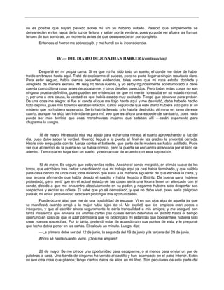 no es posible que hayan pasado sobre mí sin yo haberlo notado. Pareció que simplemente se
desvanecían en los rayos de la luz de la luna y salían por la ventana, pues yo pude ver afuera las formas
tenues de sus sombras, un momento antes de que desaparecieran por completo.
Entonces el horror me sobrecogió, y me hundí en la inconsciencia.
IV.— DEL DIARIO DE JONATHAN HARKER (continuación)
Desperté en mi propia cama. Si es que no ha sido todo un sueño, el conde me debe de haber
traído en brazos hasta aquí. Traté de explicarme el suceso, pero no pude llegar a ningún resultado claro.
Para estar seguro, había ciertas pequeñas evidencias, tales como que mi ropa estaba doblada y
arreglada de manera extraña. Mi reloj no tenía cuerda, y yo estoy rigurosamente acostumbrado a darle
cuerda como última cosa antes de acostarme, y otros detalles parecidos. Pero todas estas cosas no son
ninguna prueba definitiva, pues pueden ser evidencias de que mi mente no estaba en su estado normal,
y, por una u otra causa, la verdad es que había estado muy excitado. Tengo que observar para probar.
De una cosa me alegro: si fue el conde el que me trajo hasta aquí y me desvistió, debe haberlo hecho
todo deprisa, pues mis bolsillos estaban intactos. Estoy seguro de que este diario hubiera sido para él un
misterio que no hubiera soportado. Se lo habría llevado o lo habría destruido. Al mirar en torno de este
cuarto, aunque ha sido tan intimidante para mí, veo que es ahora una especie de santuario, pues nada
puede ser más terrible que esas monstruosas mujeres que estaban allí —están esperando para
chuparme la sangre.
18 de mayo. He estado otra vez abajo para echar otra mirada al cuarto aprovechando la luz del
día, pues debo saber la verdad. Cuando llegué a la puerta al final de las gradas la encontré cerrada.
Había sido empujada con tal fuerza contra el batiente, que parte de la madera se había astillado. Pude
ver que el cerrojo de la puerta no se había corrido, pero la puerta se encuentra atrancada por el lado de
adentro. Temo que no haya sido un sueño, y debo actuar de acuerdo con esta suposición.
19 de mayo. Es seguro que estoy en las redes. Anoche el conde me pidió, en el más suave de los
tonos, que escribiera tres cartas: una diciendo que mi trabajo aquí ya casi había terminado, y que saldría
para casa dentro de unos días; otra diciendo que salía a la mañana siguiente de que escribía la carta, y
una tercera afirmando que había dejado el castillo y había llegado a Bistritz. De buena gana hubiese
protestado, pero sentí que en el actual estado de las cosas sería una locura tener un altercado con el
conde, debido a que me encuentro absolutamente en su poder; y negarme hubiera sido despertar sus
sospechas y excitar su cólera. Él sabe que yo sé demasiado, y que no debo vivir, pues sería peligroso
para él; mi única probabilidad radica en prolongar mis oportunidades.
Puede ocurrir algo que me dé una posibilidad de escapar. Vi en sus ojos algo de aquella ira que
se manifestó cuando arrojó a la mujer rubia lejos de sí. Me explicó que los empleos eran pocos e
inseguros, y que al escribir ahora seguramente le daría tranquilidad a mis amigos; y me aseguró con
tanta insistencia que enviaría las últimas cartas (las cuales serían detenidas en Bistritz hasta el tiempo
oportuno en caso de que el azar permitiera que yo prolongara mi estancia) que oponérmele hubiera sido
crear nuevas sospechas. Por lo tanto, pretendí estar de acuerdo con sus puntos de vista y le pregunté
qué fecha debía poner en las cartas. Él calculó un minuto. Luego, dijo:
—La primera debe ser del 12 de junio, la segunda del 19 de junio y la tercera del 29 de junio.
Ahora sé hasta cuando viviré. ¡Dios me ampare!
28 de mayo. Se me ofrece una oportunidad para escaparme, o al menos para enviar un par de
palabras a casa. Una banda de cíngaros ha venido al castillo y han acampado en el patio interior. Estos
no son otra cosa que gitanos; tengo ciertos datos de ellos en mi libro. Son peculiares de esta parte del
 