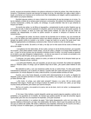 mundo, aunque se encuentran aliados a los gitanos ordinarios en todos los países. Hay miles de ellos en
Hungría y Transilvania viviendo casi siempre al margen de la ley. Se adscriben por regla a algún noble o
boyar, y se llaman a sí mismos con el nombre de él. Son indomables y sin religión, salvo la superstición, y
sólo hablan sus propios dialectos.
Escribiré algunas cartas a mi casa y trataré de convencerlos de que las pongan en el correo. Ya
les he hablado a través de la ventana para comenzar a conocerlos. Se quitaron los sombreros e hicieron
muchas reverencias y señas, las cuales, sin embargo, no pude entender más de lo que entiendo la
lengua que hablan...
He escrito las cartas. La de Mina en taquigrafía, y simplemente le pido al señor Hawkins que se
comunique con ella. A ella le he explicado mi situación, pero sin los horrores que sólo puedo suponer. Si
le mostrara mi corazón, le daría un susto que hasta podría matarla. En caso de que las cartas no
pudiesen ser despachadas, el conde no podrá conocer mi secreto ni tampoco el alcance de mis
conocimientos...
He entregado las cartas; las lancé a través de los barrotes de mi ventana, con una moneda de
oro, e hice las señas que pude queriendo indicar que debían ponerlas en el correo. El hombre que las
recogió las apretó contra su corazón y se inclinó, y luego las metió en su gorra. No pude hacer más.
Regresé sigilosamente a la biblioteca y comencé a leer. Como el conde no vino, he escrito aquí...
El conde ha venido. Se sentó a mi lado y me dijo con la más suave de las voces al tiempo que
abría dos cartas:
—Los gitanos me han dado éstas, de las cuales, aunque no sé de donde provienen, por supuesto
me ocuparé. ¡Ved! (debe haberla mirado antes), una es de usted, y dirigida a mi amigo Peter Hawkins; la
otra —y aquí vio él por primera vez los extraños símbolos al abrir el sobre, y la turbia mirada le apareció
en el rostro y sus ojos refulgieron malignamente—, la otra es una cosa vil, ¡un insulto a la amistad y a la
hospitalidad! No está firmada, así es que no puede importarnos.
Y entonces, con gran calma, sostuvo la carta y el sobre en la llama de la lámpara hasta que se
consumieron. Después de eso, continuó:
—La carta para Hawkins, esa, por supuesto, ya que es suya, la enviaré. Sus cartas son sagradas
para mí. Perdone usted, mi amigo, que sin saberlo haya roto el sello. ¿No quiere usted meterla en otro
sobre?
Me extendió la carta, y con una reverencia cortés me dio un sobre limpio. Yo sólo pude escribir
nuevamente la dirección y se lo devolví en silencio. Cuando salió del cuarto escuché que la llave giraba
suavemente. Un minuto después fui a ella y traté de abrirla. La puerta estaba cerrada con llave.
Cuando, una o dos horas después, el conde entró silenciosamente en el cuarto, su llegada me
despertó, pues me había dormido en el sofá. Estuvo muy cortés y muy alegre a su manera, y viendo que
yo había dormido, dijo:
—¿De modo, mi amigo, que usted está cansado? Váyase a su cama. Allí es donde podrá
descansar más seguro. Puede que no tenga el placer de hablar por la noche con usted, ya que tengo
muchas tareas pendientes; pero deseo que duerma tranquilo.
Me fui a mi cuarto y me acosté en la cama; raro es de decir, dormí sin soñar. La desesperación
tiene sus propias calmas.
31 de mayo. Esta mañana, cuando desperté, pensé que sacaría algunos papeles y sobres de mi
portafolios y los guardaría en mi bolsillo, de manera que pudiera escribir en caso de encontrar alguna
oportunidad; pero otra vez una sorpresa me esperaba. ¡Una gran sorpresa!
No pude encontrar ni un pedazo de papel. Todo había desaparecido, junto con mis notas, mis
apuntes relativos al ferrocarril y al viaje, mis credenciales. De hecho, todo lo que me pudiera ser útil una
vez que yo saliera del castillo. Me senté y reflexioné unos instantes; entonces se me ocurrió una idea y
me dirigí a buscar mi maleta ligera, y al guardarropa donde había colocado mis trajes.
 