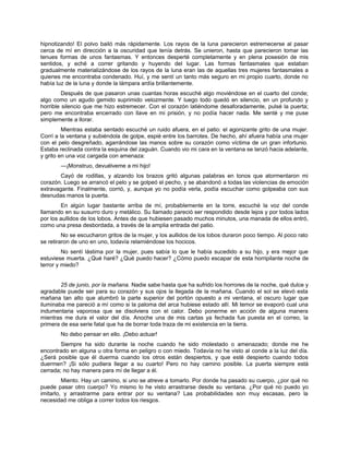 hipnotizando! El polvo bailó más rápidamente. Los rayos de la luna parecieron estremecerse al pasar
cerca de mí en dirección a la oscuridad que tenía detrás. Se unieron, hasta que parecieron tomar las
tenues formas de unos fantasmas. Y entonces desperté completamente y en plena posesión de mis
sentidos, y eché a correr gritando y huyendo del lugar. Las formas fantasmales que estaban
gradualmente materializándose de los rayos de la luna eran las de aquellas tres mujeres fantasmales a
quienes me encontraba condenado. Huí, y me sentí un tanto más seguro en mi propio cuarto, donde no
había luz de la luna y donde la lámpara ardía brillantemente.
Después de que pasaron unas cuantas horas escuché algo moviéndose en el cuarto del conde;
algo como un agudo gemido suprimido velozmente. Y luego todo quedó en silencio, en un profundo y
horrible silencio que me hizo estremecer. Con el corazón latiéndome desaforadamente, pulsé la puerta;
pero me encontraba encerrado con llave en mi prisión, y no podía hacer nada. Me senté y me puse
simplemente a llorar.
Mientras estaba sentado escuché un ruido afuera, en el patio: el agonizante grito de una mujer.
Corrí a la ventana y subiéndola de golpe, espié entre los barrotes. De hecho, ahí afuera había una mujer
con el pelo desgreñado, agarrándose las manos sobre su corazón como víctima de un gran infortunio.
Estaba reclinada contra la esquina del zaguán. Cuando vio mi cara en la ventana se lanzó hacia adelante,
y grito en una voz cargada con amenaza:
—¡Monstruo, devuélveme a mi hijo!
Cayó de rodillas, y alzando los brazos gritó algunas palabras en tonos que atormentaron mi
corazón. Luego se arrancó el pelo y se golpeó el pecho, y se abandonó a todas las violencias de emoción
extravagante. Finalmente, corrió, y, aunque yo no podía verla, podía escuchar como golpeaba con sus
desnudas manos la puerta.
En algún lugar bastante arriba de mí, probablemente en la torre, escuché la voz del conde
llamando en su susurro duro y metálico. Su llamado pareció ser respondido desde lejos y por todos lados
por los aullidos de los lobos. Antes de que hubiesen pasado muchos minutos, una manada de ellos entró,
como una presa desbordada, a través de la amplia entrada del patio.
No se escucharon gritos de la mujer, y los aullidos de los lobos duraron poco tiempo. Al poco rato
se retiraron de uno en uno, todavía relamiéndose los hocicos.
No sentí lástima por la mujer, pues sabía lo que le había sucedido a su hijo, y era mejor que
estuviese muerta. ¿Qué haré? ¿Qué puedo hacer? ¿Cómo puedo escapar de esta horripilante noche de
terror y miedo?
25 de junio, por la mañana. Nadie sabe hasta que ha sufrido los horrores de la noche, qué dulce y
agradable puede ser para su corazón y sus ojos la llegada de la mañana. Cuando el sol se elevó esta
mañana tan alto que alumbró la parte superior del portón opuesto a mi ventana, el oscuro lugar que
iluminaba me pareció a mí como si la paloma del arca hubiese estado allí. Mi temor se evaporó cual una
indumentaria vaporosa que se disolviera con el calor. Debo ponerme en acción de alguna manera
mientras me dura el valor del día. Anoche una de mis cartas ya fechada fue puesta en el correo, la
primera de esa serie fatal que ha de borrar toda traza de mi existencia en la tierra.
No debo pensar en ello. ¡Debo actuar!
Siempre ha sido durante la noche cuando he sido molestado o amenazado; donde me he
encontrado en alguna u otra forma en peligro o con miedo. Todavía no he visto al conde a la luz del día.
¿Será posible que él duerma cuando los otros están despiertos, y que esté despierto cuando todos
duermen? ¡Si sólo pudiera llegar a su cuarto! Pero no hay camino posible. La puerta siempre está
cerrada; no hay manera para mí de llegar a él.
Miento. Hay un camino, si uno se atreve a tomarlo. Por donde ha pasado su cuerpo, ¿por qué no
puede pasar otro cuerpo? Yo mismo lo he visto arrastrarse desde su ventana. ¿Por qué no puedo yo
imitarlo, y arrastrarme para entrar por su ventana? Las probabilidades son muy escasas, pero la
necesidad me obliga a correr todos los riesgos.
 