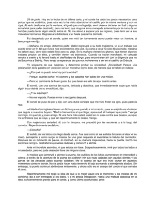 29 de junio. Hoy es la fecha de mi última carta, y el conde ha dado los pasos necesarios para
probar que es auténtica, pues otra vez lo he visto abandonar el castillo por la misma ventana y con mi
ropa. Al verlo deslizarse por la ventana, al igual que una lagartija, sentí deseos de tener un fusil o alguna
arma letal para poder destruirlo; pero me temo que ninguna arma manejada solamente por la mano de un
hombre pueda tener algún efecto sobre él. No me atreví a esperar por su regreso, pues temí ver a sus
malvadas hermanas. Regresé a la biblioteca y leí hasta quedarme dormido.
Fui despertado por el conde, quien me miró tan torvamente como puede mirar un hombre, al
tiempo que me dijo:
—Mañana, mi amigo, debemos partir. Usted regresará a su bella Inglaterra, yo a un trabajo que
puede tener un fin tal que nunca nos encontremos otra vez. Su carta a casa ha sido despachada; mañana
no estaré aquí, pero todo estará listo para su viaje. En la mañana vienen los gitanos, que tienen algunos
trabajos propios de ellos, y también vienen los eslovacos. Cuando se hayan marchado, mi carruaje
vendrá a traerlo y lo llevará hasta el desfiladero de Borgo, para encontrarse ahí con la diligencia que va
de Bucovina a Bistritz. Pero tengo la esperanza de que nos volveremos a ver en el castillo de Drácula.
Yo sospeché de sus palabras, y determiné probar su sinceridad. ¡Sinceridad! Parece una
profanación de la palabra en conexión con un monstruo como éste, de manera que le hablé sin rodeos:
—¿Por qué no puedo irme hoy por la noche?
—Porque, querido señor, mi cochero y los caballos han salido en una misión.
—Pero yo caminaría de buen gusto. Lo que deseo es salir de aquí cuanto antes.
Él sonrió, con una sonrisa tan suave, delicada y diabólica, que inmediatamente supe que había
algún truco detrás de su amabilidad; dijo:
—¿Y su equipaje?
—No me importa. Puedo enviar a recogerlo después.
El conde se puso de pie y dijo, con una dulce cortesía que me hizo frotar los ojos, pues parecía
real:
—Ustedes los ingleses tienen un dicho que es querido a mi corazón, pues su espíritu es el mismo
que regula a nuestros boyars: "Dad la bienvenida al que llega; apresurad al huésped que parte." Venga
conmigo, mi querido y joven amigo. Ni una hora más estará usted en mi casa contra sus deseos, aunque
me entristece que se vaya, y que tan repentinamente lo desee. Venga.
Con majestuosa seriedad, él, con la lámpara, me precedió por las escaleras y a lo largo del
corredor. Repentinamente se detuvo.
—¡Escuche!
El aullido de los lobos nos llegó desde cerca. Fue casi como si los aullidos brotaran al alzar él su
mano, semejante a como surge la música de una gran orquesta al levantarse la batuta del conductor.
Después de un momento de pausa, él continuó, en su manera majestuosa, hacia la puerta. Corrió los
enormes cerrojos, destrabó las pesadas cadenas y comenzó a abrirla.
Ante mi increíble asombro, vi que estaba sin llave. Sospechosamente, miré por todos los lados a
mi alrededor, pero no pude descubrir llave de ninguna clase.
A medida que comenzó a abrirse la puerta, los aullidos de los lobos aumentaron en intensidad y
cólera: a través de la abertura de la puerta se pudieron ver sus rojas quijadas con agudos dientes y las
garras de las pesadas patas cuando saltaban. Me di cuenta de que era inútil luchar en aquellos
momentos contra el conde. No se podía hacer nada teniendo él bajo su mando a semejantes aliados. Sin
embargo, la puerta continuó abriéndose lentamente, y ahora sólo era el cuerpo del conde el que cerraba
el paso.
Repentinamente me llegó la idea de que a lo mejor aquel era el momento y los medios de mi
condena; iba a ser entregado a los lobos, y a mi propia instigación. Había una maldad diabólica en la
idea, suficientemente grande para el conde, y como última oportunidad, grité:
 