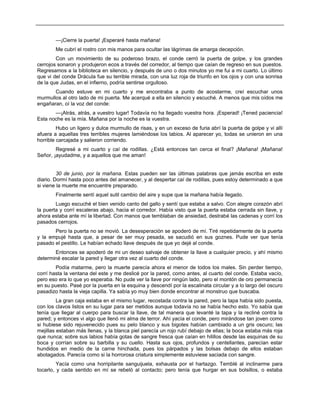 —¡Cierre la puerta! ¡Esperaré hasta mañana!
Me cubrí el rostro con mis manos para ocultar las lágrimas de amarga decepción.
Con un movimiento de su poderoso brazo, el conde cerró la puerta de golpe, y los grandes
cerrojos sonaron y produjeron ecos a través del corredor, al tiempo que caían de regreso en sus puestos.
Regresamos a la biblioteca en silencio, y después de uno o dos minutos yo me fui a mi cuarto. Lo último
que vi del conde Drácula fue su terrible mirada, con una luz roja de triunfo en los ojos y con una sonrisa
de la que Judas, en el infierno, podría sentirse orgulloso.
Cuando estuve en mi cuarto y me encontraba a punto de acostarme, creí escuchar unos
murmullos al otro lado de mi puerta. Me acerqué a ella en silencio y escuché. A menos que mis oídos me
engañaran, oí la voz del conde:
—¡Atrás, atrás, a vuestro lugar! Todavía no ha llegado vuestra hora. ¡Esperad! ¡Tened paciencia!
Esta noche es la mía. Mañana por la noche es la vuestra.
Hubo un ligero y dulce murmullo de risas, y en un exceso de furia abrí la puerta de golpe y vi allí
afuera a aquellas tres terribles mujeres lamiéndose los labios. Al aparecer yo, todas se unieron en una
horrible carcajada y salieron corriendo.
Regresé a mi cuarto y caí de rodillas. ¿Está entonces tan cerca el final? ¡Mañana! ¡Mañana!
Señor, ¡ayudadme, y a aquellos que me aman!
30 de junio, por la mañana. Estas pueden ser las últimas palabras que jamás escriba en este
diario. Dormí hasta poco antes del amanecer, y al despertar caí de rodillas, pues estoy determinado a que
si viene la muerte me encuentre preparado.
Finalmente sentí aquel sutil cambio del aire y supe que la mañana había llegado.
Luego escuché el bien venido canto del gallo y sentí que estaba a salvo. Con alegre corazón abrí
la puerta y corrí escaleras abajo, hacia el corredor. Había visto que la puerta estaba cerrada sin llave, y
ahora estaba ante mí la libertad. Con manos que temblaban de ansiedad, destrabé las cadenas y corrí los
pasados cerrojos.
Pero la puerta no se movió. La desesperación se apoderó de mí. Tiré repetidamente de la puerta
y la empujé hasta que, a pesar de ser muy pesada, se sacudió en sus goznes. Pude ver que tenía
pasado el pestillo. Le habían echado llave después de que yo dejé al conde.
Entonces se apoderó de mi un deseo salvaje de obtener la llave a cualquier precio, y ahí mismo
determiné escalar la pared y llegar otra vez al cuarto del conde.
Podía matarme, pero la muerte parecía ahora el menor de todos los males. Sin perder tiempo,
corrí hasta la ventana del este y me deslicé por la pared, como antes, al cuarto del conde. Estaba vacío,
pero eso era lo que yo esperaba. No pude ver la llave por ningún lado, pero el montón de oro permanecía
en su puesto. Pasé por la puerta en la esquina y descendí por la escalinata circular y a lo largo del oscuro
pasadizo hasta la vieja capilla. Ya sabía yo muy bien donde encontrar al monstruo que buscaba.
La gran caja estaba en el mismo lugar, recostada contra la pared, pero la tapa había sido puesta,
con los clavos listos en su lugar para ser metidos aunque todavía no se había hecho esto. Yo sabía que
tenía que llegar al cuerpo para buscar la llave, de tal manera que levanté la tapa y la recliné contra la
pared; y entonces vi algo que llenó mi alma de terror. Ahí yacía el conde, pero mirándose tan joven como
si hubiese sido rejuvenecido pues su pelo blanco y sus bigotes habían cambiado a un gris oscuro; las
mejillas estaban más llenas, y la blanca piel parecía un rojo rubí debajo de ellas; la boca estaba más roja
que nunca; sobre sus labios había gotas de sangre fresca que caían en hilillos desde las esquinas de su
boca y corrían sobre su barbilla y su cuello. Hasta sus ojos, profundos y centellantes, parecían estar
hundidos en medio de la carne hinchada, pues los párpados y las bolsas debajo de ellos estaban
abotagados. Parecía como si la horrorosa criatura simplemente estuviese saciada con sangre.
Yacía como una horripilante sanguijuela, exhausta por el hartazgo. Temblé al inclinarme para
tocarlo, y cada sentido en mí se rebeló al contacto; pero tenía que hurgar en sus bolsillos, o estaba
 
