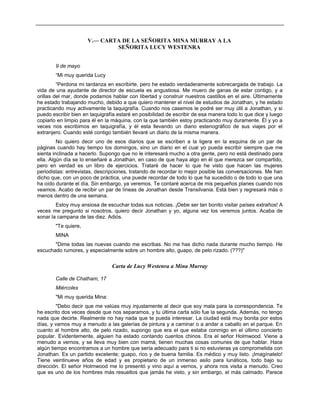 V.— CARTA DE LA SEÑORITA MINA MURRAY A LA
SEÑORITA LUCY WESTENRA
9 de mayo
“Mi muy querida Lucy
“Perdona mi tardanza en escribirte, pero he estado verdaderamente sobrecargada de trabajo. La
vida de una ayudante de director de escuela es angustiosa. Me muero de ganas de estar contigo, y a
orillas del mar, donde podamos hablar con libertad y construir nuestros castillos en el aire. Últimamente
he estado trabajando mucho, debido a que quiero mantener el nivel de estudios de Jonathan, y he estado
practicando muy activamente la taquigrafía. Cuando nos casemos le podré ser muy útil a Jonathan, y si
puedo escribir bien en taquigrafía estaré en posibilidad de escribir de esa manera todo lo que dice y luego
copiarlo en limpio para él en la máquina, con la que también estoy practicando muy duramente. Él y yo a
veces nos escribimos en taquigrafía, y él esta llevando un diario estenográfico de sus viajes por el
extranjero. Cuando esté contigo también llevaré un diario de la misma manera.
No quiero decir uno de esos diarios que se escriben a la ligera en la esquina de un par de
páginas cuando hay tiempo los domingos, sino un diario en el cual yo pueda escribir siempre que me
sienta inclinada a hacerlo. Supongo que no le interesará mucho a otra gente, pero no está destinado para
ella. Algún día se lo enseñaré a Jonathan, en caso de que haya algo en él que merezca ser compartido,
pero en verdad es un libro de ejercicios. Trataré de hacer lo que he visto que hacen las mujeres
periodistas: entrevistas, descripciones, tratando de recordar lo mejor posible las conversaciones. Me han
dicho que, con un poco de práctica, una puede recordar de todo lo que ha sucedido o de todo lo que una
ha oído durante el día. Sin embargo, ya veremos. Te contaré acerca de mis pequeños planes cuando nos
veamos. Acabo de recibir un par de líneas de Jonathan desde Transilvania. Está bien y regresará más o
menos dentro de una semana.
Estoy muy ansiosa de escuchar todas sus noticias. ¡Debe ser tan bonito visitar países extraños! A
veces me pregunto si nosotros, quiero decir Jonathan y yo, alguna vez los veremos juntos. Acaba de
sonar la campana de las diez. Adiós.
"Te quiere,
MINA
"Dime todas las nuevas cuando me escribas. No me has dicho nada durante mucho tiempo. He
escuchado rumores, y especialmente sobre un hombre alto, guapo, de pelo rizado. (???)"
Carta de Lucy Westenra a Mina Murray
Calle de Chatham, 17
Miércoles
"Mi muy querida Mina:
"Debo decir que me valúas muy injustamente al decir que soy mala para la correspondencia. Te
he escrito dos veces desde que nos separamos, y tu última carta sólo fue la segunda. Además, no tengo
nada que decirte. Realmente no hay nada que te pueda interesar. La ciudad está muy bonita por estos
días, y vamos muy a menudo a las galerías de pintura y a caminar o a andar a caballo en el parque. En
cuanto al hombre alto, de pelo rizado, supongo que era el que estaba conmigo en el último concierto
popular. Evidentemente, alguien ha estado contando cuentos chinos. Era el señor Holmwood. Viene a
menudo a vernos, y se lleva muy bien con mamá; tienen muchas cosas comunes de que hablar. Hace
algún tiempo encontramos a un hombre que sería adecuado para ti si no estuvieras ya comprometida con
Jonathan. Es un partido excelente; guapo, rico y de buena familia. Es médico y muy listo. ¡Imagínatelo!
Tiene veintinueve años de edad y es propietario de un inmenso asilo para lunáticos, todo bajo su
dirección. El señor Holmwood me lo presentó y vino aquí a vernos, y ahora nos visita a menudo. Creo
que es uno de los hombres más resueltos que jamás he visto, y sin embargo, el más calmado. Parece
 