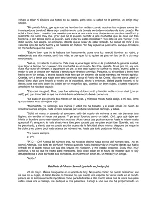volveré a tocar ni siquiera una hebra de su cabello, pero seré, si usted me lo permite, un amigo muy
sincero.
"Mi querida Mina, ¿por qué son los hombres tan nobles cuando nosotras las mujeres somos tan
inmerecedoras de ellos? Heme aquí casi haciendo burla de este verdadero caballero de todo corazón. Me
eché a llorar (temo, querida, que creerás que esta es una carta muy chapucera en muchos sentidos), y
realmente me sentí muy mal. ¿Por qué no le pueden permitir a una muchacha que se case con tres
hombres, o con tantos como la quieran, para evitar así estas molestias? Pero esto es una 'herejía', y no
debo decirla. Me alegra, sin embargo, decirte que a pesar de estar llorando, fui capaz de mirar a los
valientes ojos del señor Morris y de hablarle sin rodeos: "Sí; hay alguien a quien amo, aunque él todavía
no me ha dicho que me quiere.
"Estuvo bien que yo le hablara tan francamente, pues una luz pareció iluminar su rostro, y
extendiendo sus dos manos, tomó las mías, o creo que fui yo quien las puso en las de él, y dijo muy
emocionado:
"Así es, mi valiente muchacha. Vale más la pena llegar tarde en la posibilidad de ganarla a usted,
que llegar a tiempo por cualquier otra muchacha en el mundo. No llore, querida. Si es por mí, soy una
nuez muy dura de romper; lo aguantaré de pie. Si ese otro sujeto no conoce su dicha, bueno, pues lo
mejor es que la busque con rapidez o tendrá que vérselas conmigo. Pequeña, su sinceridad y ánimo han
hecho de mí un amigo, y eso es todavía más raro que un amante; de todas maneras, es menos egoísta.
Querida, voy a tener que hacer solo esta caminata hasta el Reino de los Cielos. ¿No me daría usted un
beso? Será algo para llevarlo a través de la oscuridad, ahora y entonces. Usted puede hacerlo, si lo
desea, pues ese otro buen tipo (debe ser un magnífico tipo, querida; un buen sujeto, o usted no podría
amarlo) no ha hablado todavía.
"Eso casi me ganó, Mina, pues fue valiente y dulce con él, y también noble con un rival (¿no es
así?) y él, ¡tan triste! Así es que me incliné hacia adelante y lo besé con ternura.
"Se puso en pie con mis dos manos en las suyas, y mientras miraba hacia abajo, a mi cara, temo
que yo estaba muy sonrojada, dijo:
"Muchachita, yo sostengo sus manos y usted me ha besado, y si estas cosas no hacen de
nosotros buenos amigos, nada lo hará. Gracias por su dulce sinceridad conmigo, y adiós.
"Soltó mi mano, y tomando el sombrero, salió del cuarto sin volverse a ver, sin derramar una
lágrima, sin temblar ni hacer una pausa. Y yo estoy llorando como un bebé. ¡Oh!, ¿por qué debe ser
infeliz un hombre como ese cuando hay muchas chicas cerca que podrían adorar hasta el mismo suelo
que pisa? Yo sé que yo lo haría si estuviera libre, pero sucede que no quiero estar libre. Querida, esto me
ha perturbado, y siento que no puedo escribir acerca de la felicidad ahora mismo, después de lo que te
he dicho; y no quiero decir nada acerca del número tres, hasta que todo pueda ser felicidad.
"Te quiere siempre,
LUCY
"P. D.—¡Oh! Acerca del número tres, no necesito decirte nada acerca del número tres, ¿no es
cierto? Además, ¡fue todo tan confuso! Pareció que sólo había transcurrido un instante desde que había
entrado en el cuarto hasta que sus dos brazos me rodearon, y me estaba besando. Estoy muy, muy
contenta, y no sé qué he hecho para merecerlo. Sólo debo tratar en el futuro de mostrar que no soy
desagradecida a Dios por todas sus bondades, al enviarme un amor así, un marido y un amigo.
"Adiós."
Del diario del doctor Seward (grabado en fonógrafo)
25 de mayo. Marea menguante en el apetito de hoy. No puedo comer; no puedo descansar, así
es que en su lugar, el diario. Desde mi fracaso de ayer siento una especie de vacío; nada en el mundo
parece ser lo suficientemente importante como para dedicarse a ello. Como sabía que la única cura para
estas cosas era el trabajo, me dediqué a mis pacientes. Escogí a uno que me ha proporcionado un
 