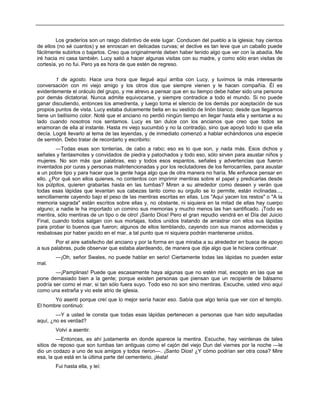Los graderíos son un rasgo distintivo de este lugar. Conducen del pueblo a la iglesia; hay cientos
de ellos (no sé cuantos) y se enroscan en delicadas curvas; el declive es tan leve que un caballo puede
fácilmente subirlos o bajarlos. Creo que originalmente deben haber tenido algo que ver con la abadía. Me
iré hacia mi casa también. Lucy salió a hacer algunas visitas con su madre, y como sólo eran visitas de
cortesía, yo no fui. Pero ya es hora de que estén de regreso.
1 de agosto. Hace una hora que llegué aquí arriba con Lucy, y tuvimos la más interesante
conversación con mi viejo amigo y los otros dos que siempre vienen y le hacen compañía. Él es
evidentemente el oráculo del grupo, y me atrevo a pensar que en su tiempo debe haber sido una persona
por demás dictatorial. Nunca admite equivocarse, y siempre contradice a todo el mundo. Si no puede
ganar discutiendo, entonces los amedrenta, y luego toma el silencio de los demás por aceptación de sus
propios puntos de vista. Lucy estaba dulcemente bella en su vestido de linón blanco; desde que llegamos
tiene un bellísimo color. Noté que el anciano no perdió ningún tiempo en llegar hasta ella y sentarse a su
lado cuando nosotros nos sentamos. Lucy es tan dulce con los ancianos que creo que todos se
enamoran de ella al instante. Hasta mi viejo sucumbió y no la contradijo, sino que apoyó todo lo que ella
decía. Logré llevarlo al tema de las leyendas, y de inmediato comenzó a hablar echándonos una especie
de sermón. Debo tratar de recordarlo y escribirlo:
—Todas esas son tonterías, de cabo a rabo; eso es lo que son, y nada más. Esos dichos y
señales y fantasmotes y convidados de piedra y patochados y todo eso, sólo sirven para asustar niños y
mujeres. No son más que palabras, eso y todos esos espantos, señales y advertencias que fueron
inventados por curas y personas malintencionadas y por los reclutadores de los ferrocarriles, para asustar
a un pobre tipo y para hacer que la gente haga algo que de otra manera no haría. Me enfurece pensar en
ello. ¿Por qué son ellos quienes, no contentos con imprimir mentiras sobre el papel y predicarlas desde
los púlpitos, quieren grabarlas hasta en las tumbas? Miren a su alrededor como deseen y verán que
todas esas lápidas que levantan sus cabezas tanto como su orgullo se lo permite, están inclinadas...,
sencillamente cayendo bajo el peso de las mentiras escritas en ellas. Los "Aquí yacen los restos" o "A la
memoria sagrada" están escritos sobre ellas y, no obstante, ni siquiera en la mitad de ellas hay cuerpo
alguno; a nadie le ha importado un comino sus memorias y mucho menos las han santificado. ¡Todo es
mentira, sólo mentiras de un tipo o de otro! ¡Santo Dios! Pero el gran repudio vendrá en el Día del Juicio
Final, cuando todos salgan con sus mortajas, todos unidos tratando de arrastrar con ellos sus lápidas
para probar lo buenos que fueron; algunos de ellos temblando, cayendo con sus manos adormecidas y
resbalosas por haber yacido en el mar, a tal punto que ni siquiera podrán mantenerse unidos.
Por el aire satisfecho del anciano y por la forma en que miraba a su alrededor en busca de apoyo
a sus palabras, pude observar que estaba alardeando, de manera que dije algo que le hiciera continuar.
—¡Oh, señor Swales, no puede hablar en serio! Ciertamente todas las lápidas no pueden estar
mal.
—¡Pamplinas! Puede que escasamente haya algunas que no estén mal, excepto en las que se
pone demasiado bien a la gente; porque existen personas que piensan que un recipiente de bálsamo
podría ser como el mar, si tan sólo fuera suyo. Todo eso no son sino mentiras. Escuche, usted vino aquí
como una extraña y vio este atrio de iglesia.
Yo asentí porque creí que lo mejor sería hacer eso. Sabía que algo tenía que ver con el templo.
El hombre continuó:
—Y a usted le consta que todas esas lápidas pertenecen a personas que han sido sepultadas
aquí, ¿no es verdad?
Volví a asentir.
—Entonces, es ahí justamente en donde aparece la mentira. Escuche, hay veintenas de tales
sitios de reposo que son tumbas tan antiguas como el cajón del viejo Dun del viernes por la noche —le
dio un codazo a uno de sus amigos y todos rieron—. ¡Santo Dios! ¿Y cómo podrían ser otra cosa? Mire
esa, la que está en la última parte del cementerio, ¡léala!
Fui hasta ella, y leí:
 