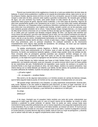 Pareció que durante todo el día vagábamos a través de un país que estaba lleno de toda clase de
bellezas. A veces vimos pueblecitos o castillos en la cúspide de empinadas colinas, tales como se ven en
los antiguos misales; algunas veces corrimos a la par de ríos y arroyuelos, que por el amplio y pedregoso
margen a cada lado de ellos, parecían estar sujetos a grandes inundaciones. Se necesita gran cantidad
de agua, con una corriente muy fuerte, para poder limpiar la orilla exterior de un río. En todas las
estaciones había grupos de gente, algunas veces multitudes, y con toda clase de atuendos. Algunos de
ellos eran exactamente iguales a los campesinos de mi país, o a los que había visto cuando atravesaba
Francia y Alemania, con chaquetas cortas y sombreros redondos y pantalones hechos por ellos mismos;
pero otros eran muy pintorescos. Las mujeres eran bonitas, excepto cuando uno se les acercaba, pues
eran bastante gruesas alrededor de la cintura. Todas llevaban largas mangas blancas, y la mayor parte
de ellas tenían anchos cinturones con un montón de flecos de algo que les colgaba como en los vestidos
en un ballet, pero por supuesto que llevaban enaguas debajo de ellos. Las figuras más extrañas que
vimos fueron los eslovacos, que eran más bárbaros que el resto, con sus amplios sombreros de vaquero,
grandes pantalones bombachos y sucios, camisas blancas de lino y enormes y pesados cinturones de
cuero, casi de un pie de ancho, completamente tachonados con clavos de hojalata. Usaban botas altas,
con los pantalones metidos dentro de ellas, y tenían el pelo largo y negro, y bigotes negros y pesados.
Eran muy pintorescos, pero no parecían simpáticos. En cualquier escenario se les reconocería
inmediatamente como alguna vieja pandilla de bandoleros. Sin embargo, me dicen que son bastante
inofensivos y, lo que es más, bastante tímidos.
Ya estaba anocheciendo cuando llegamos a Bistritz, que es una antigua localidad muy
interesante. Como está prácticamente en la frontera, pues el paso de Borgo conduce desde ahí a
Bucovina, ha tenido una existencia bastante agitada, y desde luego pueden verse las señales de ella.
Hace cincuenta años se produjeron grandes incendios que causaron terribles estragos en cinco
ocasiones diferentes. A comienzos del siglo XVII sufrió un sitio de tres semanas y perdió trece mil
personas, y a las bajas de la guerra se agregaron las del hambre y las enfermedades.
El conde Drácula me había indicado que fuese al hotel Golden Krone, el cual, para mi gran
satisfacción, era bastante anticuado, pues por supuesto, yo quería conocer todo lo que me fuese posible
de las costumbres del país. Evidentemente me esperaban, pues cuando me acerqué a la puerta me
encontré frente a una mujer ya entrada en años, de rostro alegre, vestida a la usanza campesina: ropa
interior blanca con un doble delantal, por delante y por detrás, de tela vistosa, tan ajustado al cuerpo que
no podía calificarse de modesto. Cuando me acerqué, ella se inclinó y dijo:
—¿El señor inglés?
—Sí —le respondí—: Jonathan Harker.
Ella sonrió y le dio algunas instrucciones a un hombre anciano en camisa de blancas mangas,
que la había seguido hasta la puerta. El hombre se fue, pero regresó inmediatamente con una carta:
"Mi querido amigo: bienvenido a los Cárpatos. Lo estoy esperando ansiosamente. Duerma bien,
esta noche. Mañana a las tres saldrá la diligencia para Bucovina; ya tiene un lugar reservado. En el
desfiladero de Borgo mi carruaje lo estará esperando y lo traerá a mi casa. Espero que su viaje desde
Londres haya transcurrido sin tropiezos, y que disfrute de su estancia en mi bello país.
Su amigo,
DRÁCULA"
4 de mayo. Averigüé que mi posadero había recibido una carta del conde, ordenándole que
asegurara el mejor lugar del coche para mí; pero al inquirir acerca de los detalles, se mostró un tanto
reticente y pretendió no poder entender mi alemán. Esto no podía ser cierto, porque hasta esos
momentos lo había entendido perfectamente; por lo menos respondía a mis preguntas exactamente como
si las entendiera. Él y su mujer, la anciana que me había recibido, se miraron con temor. Él murmuró que
el dinero le había sido enviado en una carta, y que era todo lo que sabía. Cuando le pregunté si conocía
al Conde Drácula y si podía decirme algo de su castillo, tanto él como su mujer se persignaron, y diciendo
que no sabían nada de nada, se negaron simplemente a decir nada más.
 