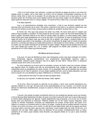 —Eso no le hará ningún mal, preciosa, y puede que Geordie se alegre de tener a una chica tan
esbelta sobre su regazo. No le hará daño, yo mismo me he sentado innumerables ocasiones en los
últimos veinte años y nada me ha pasado. No se preocupe por los tipos como el que yace ahí o que
tampoco están ahí. El tiempo para correr llegará cuando vea que todos cargan con las lápidas y que el
lugar quede tan desnudo como un campo segado. Ya suena la hora y debo irme, ¡a sus pies, señoras!
Y se alejó cojeando.
Lucy y yo permanecimos sentadas unos momentos, y todo lo que teníamos delante era tan
hermoso que nos tomamos de la mano. Ella volvió a decirme lo de Arthur y su próximo matrimonio; eso
hizo que me sintiera un poco triste, porque nada he sabido de Jonathan durante todo un mes.
El mismo día. Vine aquí sola porque me siento muy triste. No hubo carta para mí: espero que
nada le haya sucedido a Jonathan. El reloj acaba de dar las nueve, puedo ver las luces diseminadas por
todo el pueblo, formando hileras en los sitios en donde están las calles y en otras partes solas; suben
hasta el Esk para luego desaparecer en la curva del valle. A mi izquierda, la vista es cortada por la línea
negra del techo de la antigua casa que está al lado de la abadía. Las ovejas y corderos balan en los
campos lejanos que están a mis espaldas, y del camino empedrado de abajo sube el sonido de pezuñas
de burros. La banda que está en el muelle está tocando un vals austero en buen tiempo, y más allá sobre
el muelle, hay una sesión del Ejército de Salvación en algún callejón. Ninguna de las bandas escucha a la
otra; pero desde aquí puedo ver y oír a ambas. ¡Me pregunto en dónde está Jonathan y si estará
pensando en mí! Cómo deseo que estuviera aquí.
Del Diario del doctor Seward
5 de junio. El caso de Renfield se hace más interesante cuanto más logro entender al hombre.
Tiene ciertamente algunas características muy ampliamente desarrolladas: egoísmo, sigilo e
intencionalidad. Desearía poder averiguar cuál es el objeto de esto último. Parece tener un esquema
acabado propio de él, pero no sé cuál es.
Su virtud redentora es el amor para los animales, aunque, de hecho, tiene tan curiosos cambios
que algunas veces me imagino que sólo es anormalmente cruel. Juega con toda clase de animales.
Justamente ahora su pasatiempo es cazar moscas. En la actualidad tiene ya tal cantidad que he tenido
un altercado con él. Para mi asombro, no tuvo ningún estallido de furia, como lo había esperado, sino que
tomó el asunto con una seriedad muy digna. Reflexionó un momento, y luego dijo:
—¿Me puede dar tres días? Al cabo de ellos las dejaré libres.
Le dije que, por supuesto, le daba ese tiempo. Debo vigilarlo.
18 de junio. Ahora ha puesto su atención en las arañas, y tiene unos cuantos ejemplares muy
grandes metidos en una caja. Se pasa todo el día alimentándolas con sus moscas, y el número de las
últimas ha disminuido sensiblemente, aunque ha usado la mitad de su comida para atraer más moscas
de afuera.
1 de julio. Sus arañas se están convirtiendo ahora en una molestia tan grande como sus moscas,
y hoy le dije que debe deshacerse de ellas. Se puso muy triste al escuchar esto, por lo que le dije que por
lo menos debía deshacerse de algunas. Aceptó alegremente esta propuesta, y le di otra vez el mismo
tiempo para que efectuara la reducción. Mientras estaba con él me causó muchos disgustos, pues
cuando un horrible moscardón, hinchado con desperdicios de comida, zumbó dentro del cuarto, él lo
capturó y lo sostuvo un momento entre su índice y su pulgar, y antes de que yo pudiera advertir lo que iba
a hacer, se lo echo a la boca y se lo comió. Lo reñí por lo que había hecho, pero él me arguyó que tenía
muy buen sabor y era muy sano; que era vida, vida fuerte, y que le daba vida a él. Esto me dio una, o el
rudimento de una idea. Debo vigilar cómo se deshace de sus arañas. Evidentemente tiene un arduo
problema en la mente, pues siempre anda llevando una pequeña libreta en la cual a cada momento
apunta algo.
 