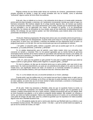 Páginas enteras de esa libreta están llenas de montones de números, generalmente números
simples sumados en tandas, y luego las sumas sumadas otra vez en tandas, como si estuviese
"enfocando" alguna cuenta, tal como dicen los auditores.
8 de julio. Hay un método en su locura, y los rudimentos de la idea en mi mente están creciendo;
pronto será una idea completa, y entonces, ¡oh, cerebración inconsciente!, tendrás que ceder el lugar a tu
hermana consciente. Me mantuve alejado de mi amigo durante algunos días, de manera que pudiera
notar si se producían cambios. Las cosas permanecen como antes, excepto que ha abandonado algunos
de sus animalitos y se ha agenciado uno nuevo. Se consiguió un gorrión, y lo ha domesticado
parcialmente. Su manera de domesticar es muy simple, pues ya han disminuido considerablemente las
arañas. Sin embargo, las que todavía quedan, son bien alimentadas, pues todavía atrae a las moscas
poniéndoles de tentación su comida.
19 de julio. Estamos progresando. Mi amigo tiene ahora casi una completa colonia de gorriones, y
sus moscas y arañas casi han desaparecido. Cuando entré corrió hacia mí y me dijo que quería pedirme
un gran favor; un favor muy, muy grande; y mientras me hablaba me hizo zalamerías como un perro. Le
pregunté qué quería, y él me dijo, con una voz emocionada que casi se le quebraba en sollozos:
—Un gatito; un pequeño gatito, sedoso y juguetón, para que yo pueda jugar con él, y lo pueda
domesticar, ¡y lo pueda alimentar, y alimentar, y alimentar!
Yo no estaba desprevenido para tal petición, pues había notado cómo sus animalitos iban
creciendo en tamaño y vivacidad. Pero no me pareció agradable que su bonita familia de gorriones
amansados fueran barridos de la misma manera en que habían sido barridos las moscas y las arañas; así
es que le dije que lo pensaría, y le pregunté si no preferiría tener un gato grande en lugar de un gatito. La
ansiedad lo traicionó al contestar:
—¡Oh, sí!, ¡claro que me gustaría un gato grande! Yo solo pedí un gatito temiendo que usted se
negara a darme un gato grande. Nadie puede negarme un pequeño gatito, ¿verdad?
Yo moví la cabeza y le dije que de momento temía que no sería posible, pero que vería lo que
podía hacer. Su rostro se ensombreció y yo pude ver una advertencia de peligro en él, pues me echo una
mirada torva, que significaba deseos de matar. El hombre es un homicida maniático en potencia. Lo
probaré con sus actuales deseos y veré qué resulta de todo eso: entonces sabré más.
10 p. m. Lo he visitado otra vez y lo encontré sentado en un rincón, cabizbajo.
Cuando entré, cayó de rodillas ante mí y me imploró que por favor lo dejara tener un gato; que su
salvación dependía de él. Sin embargo, yo fui firme y le dije que no podía decírselo, por lo que se levantó
sin decir palabra, se sentó otra vez en el rincón donde lo había encontrado y comenzó a mordisquearse
los dedos. Vendré a verlo temprano por la mañana.
20 de julio. Visité muy temprano a Renfield, antes de que mi ayudante hiciera la ronda. Lo
encontré ya levantado, tarareando una tonada. Estaba esparciendo el azúcar que ha guardado en la
ventana, y estaba comenzando otra vez a cazar moscas; y estaba comenzando otra vez con alegría. Miré
en torno buscando sus pájaros, y al no verlos le pregunté donde estaban. Me contestó, sin volverse a
verme, que todos se habían escapado. Había unas cuantas plumas en el cuarto y en su almohada había
unas gotas de sangre. No dije nada, pero fui y ordené al guardián que me reportara si le había sucedido
alguna cosa rara a Renfield durante el día.
11 a. m. Mi asistente acaba de venir a verme para decirme que Renfield está muy enfermo y que
ha vomitado muchas plumas. "Mi creencia es, doctor —me dijo—, que se ha comido todos sus pájaros, ¡y
que se los ha comido así crudos, sin más!".
 