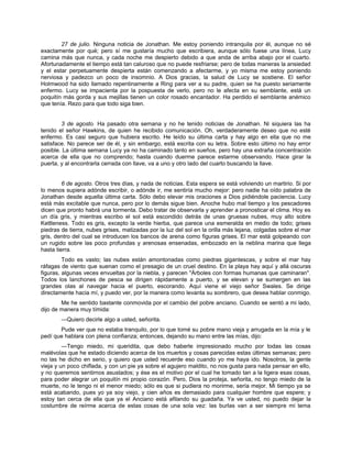 27 de julio. Ninguna noticia de Jonathan. Me estoy poniendo intranquila por él, aunque no sé
exactamente por qué; pero sí me gustaría mucho que escribiera, aunque sólo fuese una línea, Lucy
camina más que nunca, y cada noche me despierto debido a que anda de arriba abajo por el cuarto.
Afortunadamente el tiempo está tan caluroso que no puede resfriarse; pero de todas maneras la ansiedad
y el estar perpetuamente despierta están comenzando a afectarme, y yo misma me estoy poniendo
nerviosa y padezco un poco de insomnio. A Dios gracias, la salud de Lucy se sostiene. El señor
Holmwood ha sido llamado repentinamente a Ring para ver a su padre, quien se ha puesto seriamente
enfermo. Lucy se impacienta por la pospuesta de verlo, pero no le afecta en su semblante, está un
poquitín más gorda y sus mejillas tienen un color rosado encantador. Ha perdido el semblante anémico
que tenía. Rezo para que todo siga bien.
3 de agosto. Ha pasado otra semana y no he tenido noticias de Jonathan. Ni siquiera las ha
tenido el señor Hawkins, de quien he recibido comunicación. Oh, verdaderamente deseo que no esté
enfermo. Es casi seguro que hubiera escrito. He leído su última carta y hay algo en ella que no me
satisface. No parece ser de él, y sin embargo, está escrita con su letra. Sobre esto último no hay error
posible. La última semana Lucy ya no ha caminado tanto en sueños, pero hay una extraña concentración
acerca de ella que no comprendo; hasta cuando duerme parece estarme observando. Hace girar la
puerta, y al encontrarla cerrada con llave, va a uno y otro lado del cuarto buscando la llave.
6 de agosto. Otros tres días, y nada de noticias. Esta espera se está volviendo un martirio. Si por
lo menos supiera adónde escribir, o adónde ir, me sentiría mucho mejor: pero nadie ha oído palabra de
Jonathan desde aquella última carta. Sólo debo elevar mis oraciones a Dios pidiéndole paciencia. Lucy
está más excitable que nunca, pero por lo demás sigue bien. Anoche hubo mal tiempo y los pescadores
dicen que pronto habrá una tormenta. Debo tratar de observarla y aprender a pronosticar el clima. Hoy es
un día gris, y mientras escribo el sol está escondido detrás de unas gruesas nubes, muy alto sobre
Kettleness. Todo es gris, excepto la verde hierba, que parece una esmeralda en medio de todo; grises
piedras de tierra, nubes grises, matizadas por la luz del sol en la orilla más lejana, colgadas sobre el mar
gris, dentro del cual se introducen los bancos de arena como figuras grises. El mar está golpeando con
un rugido sobre las poco profundas y arenosas ensenadas, embozado en la neblina marina que llega
hasta tierra.
Todo es vasto; las nubes están amontonadas como piedras gigantescas, y sobre el mar hay
ráfagas de viento que suenan como el presagio de un cruel destino. En la playa hay aquí y allá oscuras
figuras, algunas veces envueltas por la niebla, y parecen "Árboles con formas humanas que caminaran".
Todos los lanchones de pesca se dirigen rápidamente a puerto, y se elevan y se sumergen en las
grandes olas al navegar hacia el puerto, escorando. Aquí viene el viejo señor Swales. Se dirige
directamente hacia mí, y puedo ver, por la manera como levanta su sombrero, que desea hablar conmigo.
Me he sentido bastante conmovida por el cambio del pobre anciano. Cuando se sentó a mi lado,
dijo de manera muy tímida:
—Quiero decirle algo a usted, señorita.
Pude ver que no estaba tranquilo, por lo que tomé su pobre mano vieja y arrugada en la mía y le
pedí que hablara con plena confianza; entonces, dejando su mano entre las mías, dijo:
—Tengo miedo, mi queridita, que debo haberle impresionado mucho por todas las cosas
malévolas que he estado diciendo acerca de los muertos y cosas parecidas estas últimas semanas; pero
no las he dicho en serio, y quiero que usted recuerde eso cuando yo me haya ido. Nosotros, la gente
vieja y un poco chiflada, y con un pie ya sobre el agujero maldito, no nos gusta para nada pensar en ello,
y no queremos sentirnos asustados; y ése es el motivo por el cual he tomado tan a la ligera esas cosas,
para poder alegrar un poquitín mi propio corazón. Pero, Dios la proteja, señorita, no tengo miedo de la
muerte, no le tengo ni el menor miedo; sólo es que si pudiera no morirme, sería mejor. Mi tiempo ya se
está acabando, pues yo ya soy viejo, y cien años es demasiado para cualquier hombre que espere; y
estoy tan cerca de ella que ya el Anciano está afilando su guadaña. Ya ve usted, no puedo dejar la
costumbre de reírme acerca de estas cosas de una sola vez: las burlas van a ser siempre mi tema
 