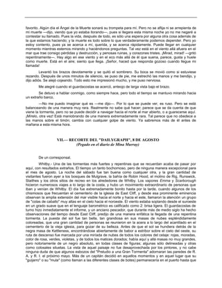 favorito. Algún día el Ángel de la Muerte sonará su trompeta para mí. Pero no se aflija ni se arrepienta de
mi muerte —dijo, viendo que yo estaba llorando—, pues si llegara esta misma noche yo no me negaré a
contestar su llamado. Pues la vida, después de todo, es sólo una espera por alguna otra cosa además de
la que estamos haciendo; y la muerte es todo sobre lo que verdaderamente podemos depender. Pero yo
estoy contento, pues ya se acerca a mí, querida, y se acerca rápidamente. Puede llegar en cualquier
momento mientras estemos mirando y haciéndonos preguntas. Tal vez está en el viento allá afuera en el
mar que trae consigo pérdidas y destrucción, y penosas ruinas, y corazones tristes. ¡Mirad, mirad! —gritó
repentinamente—. Hay algo en ese viento y en el eco más allá de él que suena, parece, gusta y huele
como muerte. Está en el aire; siento que llega. ¡Señor, haced que responda gozoso cuando llegue mi
llamada!
Levantó los brazos devotamente y se quitó el sombrero. Su boca se movió como si estuviese
rezando. Después de unos minutos de silencio, se puso de pie, me estrechó las manos y me bendijo, y
dijo adiós. Se alejó cojeando. Todo esto me impresionó mucho, y me puso nerviosa.
Me alegré cuando el guardacostas se acercó, anteojo de larga vista bajo el brazo.
Se detuvo a hablar conmigo, como siempre hace, pero todo el tiempo se mantuvo mirando hacia
un extraño barco.
—No me puedo imaginar qué es —me dijo—. Por lo que se puede ver, es ruso. Pero se está
balanceando de una manera muy rara. Realmente no sabe qué hacer; parece que se da cuenta de que
viene la tormenta, pero no se puede decidir a navegar hacia el norte al mar abierto, o a guarecerse aquí.
¡Mírelo, otra vez! Está maniobrando de una manera extremadamente rara. Tal parece que no obedece a
las manos sobre el timón; cambia con cualquier golpe de viento. Ya sabremos más de él antes de
mañana a esta misma hora.
VII.— RECORTE DEL "DAILYGRAPH", 8 DE AGOSTO
(Pegado en el diario de Mina Murray)
De un corresponsal.
Whitby.- Una de las tormentas más fuertes y repentinas que se recuerdan acaba de pasar por
aquí, con resultados extraños. El tiempo un tanto bochornoso, pero de ninguna manera excepcional para
el mes de agosto. La noche del sábado fue tan buena como cualquier otra, y la gran cantidad de
visitantes fueron ayer a los bosques de Mulgrave, la bahía de Robin Hood, el molino de Rig, Runswick,
Staithes y los otros sitios de recreo en los alrededores de Whitby. Los vapores Emma y Scarborough
hicieron numerosos viajes a lo largo de la costa, y hubo un movimiento extraordinario de personas que
iban y venían de Whitby. El día fue extremadamente bonito hasta por la tarde, cuando algunos de los
chismosos que frecuentan el cementerio de la iglesia de East Cliff, y desde esa prominente eminencia
observan la amplia extensión del mar visible hacia el norte y hacia el este, llamaron la atención un grupo
de "colas de caballo" muy altas en el cielo hacia el noroeste. El viento estaba soplando desde el suroeste
en un grado suave que en el lenguaje barométrico es calificado como 2: brisa ligera. El guardacostas de
turno hizo inmediatamente el informe, y un anciano pescador, que durante más de medio siglo ha hecho
observaciones del tiempo desde East Cliff, predijo de una manera enfática la llegada de una repentina
tormenta. La puesta del sol fue tan bella, tan grandiosa en sus masas de nubes espléndidamente
coloreadas, que una gran cantidad de personas se reunieron en la acera a lo largo del acantilado en el
cementerio de la vieja iglesia, para gozar de su belleza. Antes de que el sol se hundiera detrás de la
negra masa de Kettleness, encontrándose abiertamente de babor a estribor sobre el cielo del oeste, su
ruta de descenso fue marcada por una miríada de nubes de todos los colores del celaje: rojas, moradas,
color de rosa, verdes, violetas, y de todos los matices dorados; había aquí y allá masas no muy grandes,
pero notoriamente de un negro absoluto, en todas clases de figuras; algunas sólo delineadas y otras
como colosales siluetas. La vista de aquel paisaje no fue desaprovechada por los pintores, y no cabe
ninguna duda de que algunos esbozos del "Preludio a una Gran Tormenta" adornaran las paredes de R.
A. y R. I. el próximo mayo. Más de un capitán decidió en aquellos momentos y en aquel lugar que su
"guijarro" o su "mula" (como llaman a las diferentes clases de botes) permanecería en el puerto hasta que
 