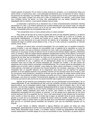 hubiera pasado la tormenta. Por la noche el viento amainó por completo, y a la medianoche había una
calma chicha, un bochornoso calor, y esa intensidad prevaleciente que, al acercarse el trueno, afecta a
las personas de naturaleza muy sensible. Sólo había muy pocas luces en el mar, pues hasta los vapores
costeños, que suelen navegar muy cerca de la orilla, se mantuvieron mar adentro, y sólo podían verse
muy contados barcos de pesca. La única vela sobresaliente era una goleta forastera que tenía
desplegado todo su velamen, y que parecía dirigirse hacia el oeste.
La testarudez o ignorancia de su tripulación fue un tema exhaustivamente comentado mientras
permaneció a la vista, y se hicieron esfuerzos por enviarle señales para que arriaran velas, en vista del
peligro. Antes de que cerrara la noche, se le vio con sus velas ondear ociosamente mientras navegaba
con gran tranquilidad sobre las encrespadas olas del mar.
"Tan ociosamente como un barco pintado sobre un océano pintado."
Poco antes de las diez de la noche la quietud del viento se hizo bastante opresiva, y el silencio
era tan marcado que el balido de una oveja tierra adentro o el ladrido de un perro en el pueblo, se
escuchaban distintamente; y la banda que tocaba en el muelle, que tocaba una vivaracha marcha
francesa, era una disonancia en la gran armonía del silencio de la naturaleza. Un poco después de
medianoche llegó un extraño sonido desde el mar, y muy en lo alto comenzó a producirse un retumbo
extraño, tenue, hueco.
Entonces, sin previo aviso, irrumpió la tempestad. Con una rapidez que, en aquellos momentos,
parecía increíble, y que aún después es inconcebible; todo el aspecto de la naturaleza se volvió de
inmediato convulso. Las olas se elevaron creciendo con furia, cada una sobrepasando a su compañera,
hasta que en muy pocos minutos el vidrioso mar de no hacía mucho tiempo estaba rugiendo y devorando
como un monstruo. Olas de crestas blancas golpearon salvajemente la arena de las playas y se lanzaron
contra los pronunciados acantilados; otras se quebraron sobre los muelles, y barrieron con su espuma las
linternas de los faros que se levantaban en cada uno de los extremos de los muelles en el puerto de
Whitby. El viento rugía como un trueno, y soplaba con tal fuerza que les era difícil incluso a hombres
fuertes mantenerse en pie, o sujetarse con un desesperado abrazo de los puntales de acero. Fue
necesario hacer que la masa de curiosos desalojara por completo los muelles, o de otra manera las
desgracias de la noche habrían aumentado considerablemente. Por si fueran pocas las dificultades y los
peligros que se cernían sobre el poblado, unas masas de niebla marina comenzaron a invadir la tierra,
nubes blancas y húmedas que avanzaron de manera fantasmal, tan húmedas, vaporosas y frías que se
necesitaba sólo un pequeño esfuerzo de la imaginación para pensar que los espíritus de aquellos
perdidos en el mar estaban tocando a sus cofrades vivientes con las viscosas manos de la muerte, y más
de una persona sintió temblores y escalofríos al tiempo que las espirales de niebla marina subían tierra
adentro. Por unos instantes la niebla se aclaraba y se podía ver el mar a alguna distancia, a la luz de los
relámpagos, que ahora se sucedían frecuentemente seguidos por repentinos estrépitos de truenos, tan
horrísonos que todo el cielo encima de uno parecía temblar bajo el golpe de la tormenta.
Algunas de las escenas que acontecieron fueron de una grandiosidad inconmensurable y de un
interés absorbente. El mar, levantándose tan alto como las montañas, lanzaba al cielo grandes masas de
espuma blanca, que la tempestad parecía coger y desperdigar por todo el espacio; aquí y allí un bote
pescador, con las velas rasgadas, navegando desesperadamente en busca de refugio ante el peligro; de
vez en cuando las blancas alas de una ave marina ondeada por la tormenta. En la cúspide de East Cliff el
nuevo reflector estaba preparado para entrar en acción, pero todavía no había sido probado; los
trabajadores encargados de él lo pusieron en posición, y en las pausas de la niebla que se nos venía
encima barrieron con él la superficie del mar. Una o dos veces prestó el más eficiente de los servicios,
como cuando un barco de pesca, con la borda bajo el agua, se precipitó hacia el puerto, esquivando,
gracias a la guía de la luz protectora, el peligro de chocar contra los muelles. Cada vez que un bote
lograba llegar a salvo al puerto había un grito de júbilo de la muchedumbre congregada en la orilla; un
grito que por un momento parecía sobresalir del ventarrón, pero que era finalmente opacado por su
empuje.
Al poco tiempo, el reflector descubrió a alguna distancia una goleta con todas sus velas
desplegadas, aparentemente el mismo navío que había sido avistado esa misma noche. A esas horas, el
viento había retrocedido hacia el este, y un temblor recorrió a todos los espectadores del acantilado
cuando presenciaron el terrible peligro en el que se encontraba la nave. Entre ella y el puerto había un
 
